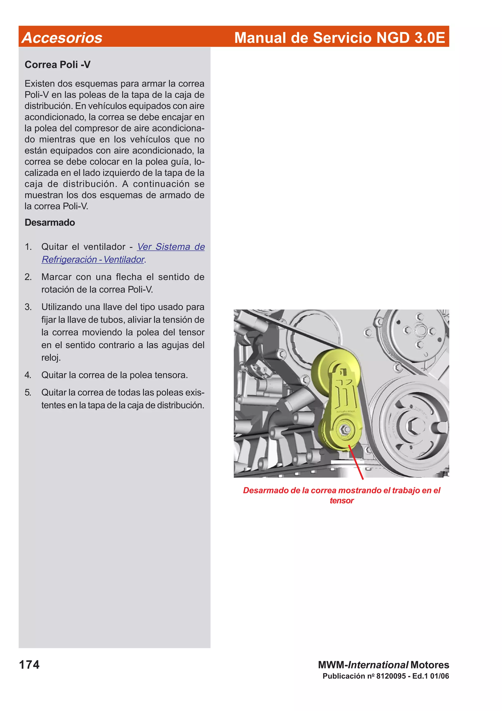 Manual de Servicio NGD 3.0EAccesorios
174
Publicación no
8120095 - Ed.1 01/06
MWM-International Motores
Desarmado de la correa mostrando el trabajo en el
tensor
Correa Poli -V
Existen dos esquemas para armar la correa
Poli-V en las poleas de la tapa de la caja de
distribución. En vehículos equipados con aire
acondicionado, la correa se debe encajar en
la polea del compresor de aire acondiciona-
do mientras que en los vehículos que no
están equipados con aire acondicionado, la
correa se debe colocar en la polea guía, lo-
calizada en el lado izquierdo de la tapa de la
caja de distribución. A continuación se
muestran los dos esquemas de armado de
la correa Poli-V.
Desarmado
1. Quitar el ventilador - Ver Sistema de
Refrigeración -Ventilador.
2. Marcar con una flecha el sentido de
rotación de la correa Poli-V.
3. Utilizando una llave del tipo usado para
fijar la llave de tubos, aliviar la tensión de
la correa moviendo la polea del tensor
en el sentido contrario a las agujas del
reloj.
4. Quitar la correa de la polea tensora.
5. Quitar la correa de todas las poleas exis-
tentes en la tapa de la caja de distribución.
 