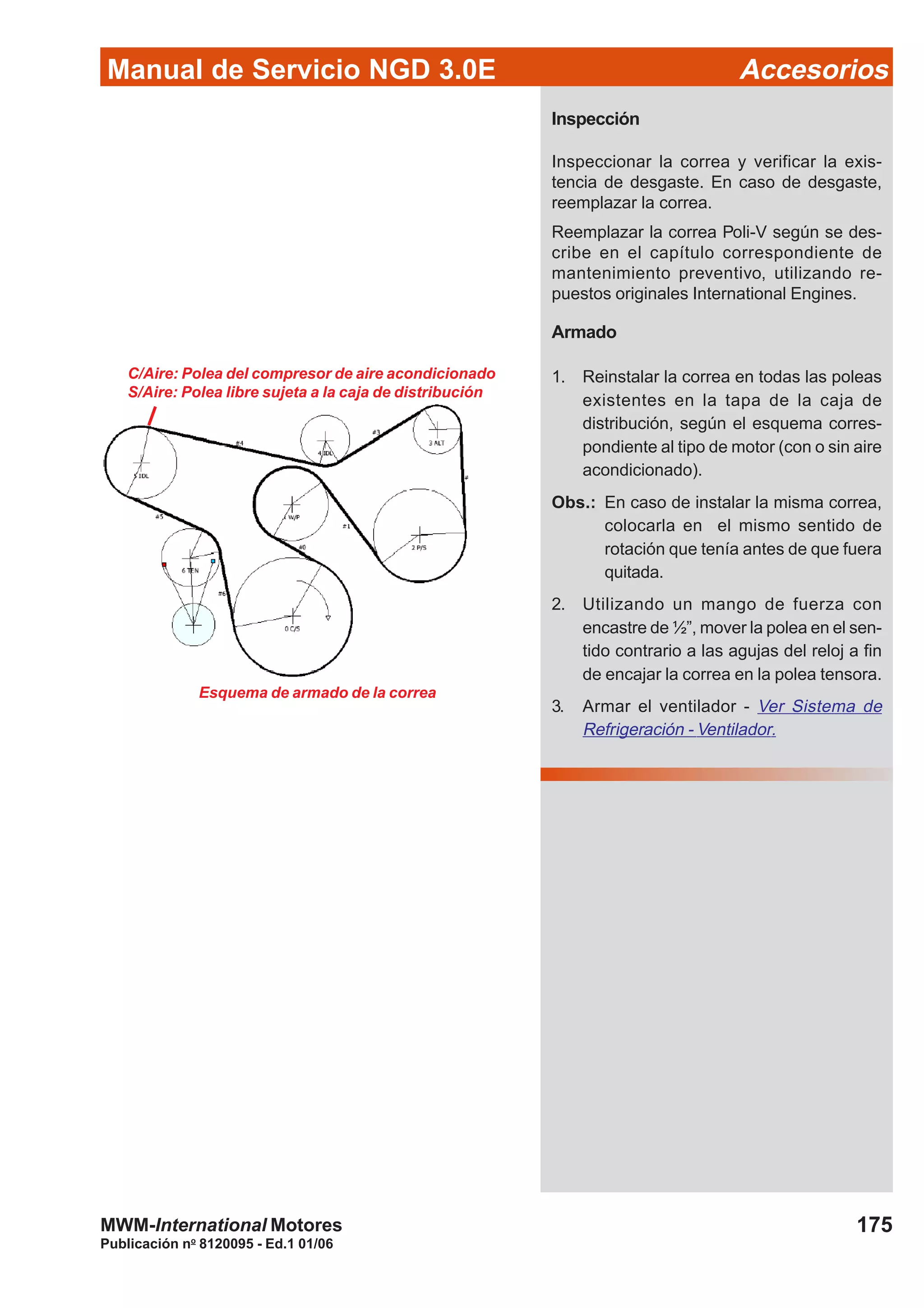 Manual de Servicio NGD 3.0E Accesorios
175
Publicación no
8120095 - Ed.1 01/06
MWM-International Motores
Inspección
Inspeccionar la correa y verificar la exis-
tencia de desgaste. En caso de desgaste,
reemplazar la correa.
Reemplazar la correa Poli-V según se des-
cribe en el capítulo correspondiente de
mantenimiento preventivo, utilizando re-
puestos originales International Engines.
Armado
1. Reinstalar la correa en todas las poleas
existentes en la tapa de la caja de
distribución, según el esquema corres-
pondiente al tipo de motor (con o sin aire
acondicionado).
Obs.: En caso de instalar la misma correa,
colocarla en el mismo sentido de
rotación que tenía antes de que fuera
quitada.
2. Utilizando un mango de fuerza con
encastre de ½”, mover la polea en el sen-
tido contrario a las agujas del reloj a fin
de encajar la correa en la polea tensora.
3. Armar el ventilador - Ver Sistema de
Refrigeración - Ventilador.
Esquema de armado de la correa
C/Aire: Polea del compresor de aire acondicionado
S/Aire: Polea libre sujeta a la caja de distribución
 