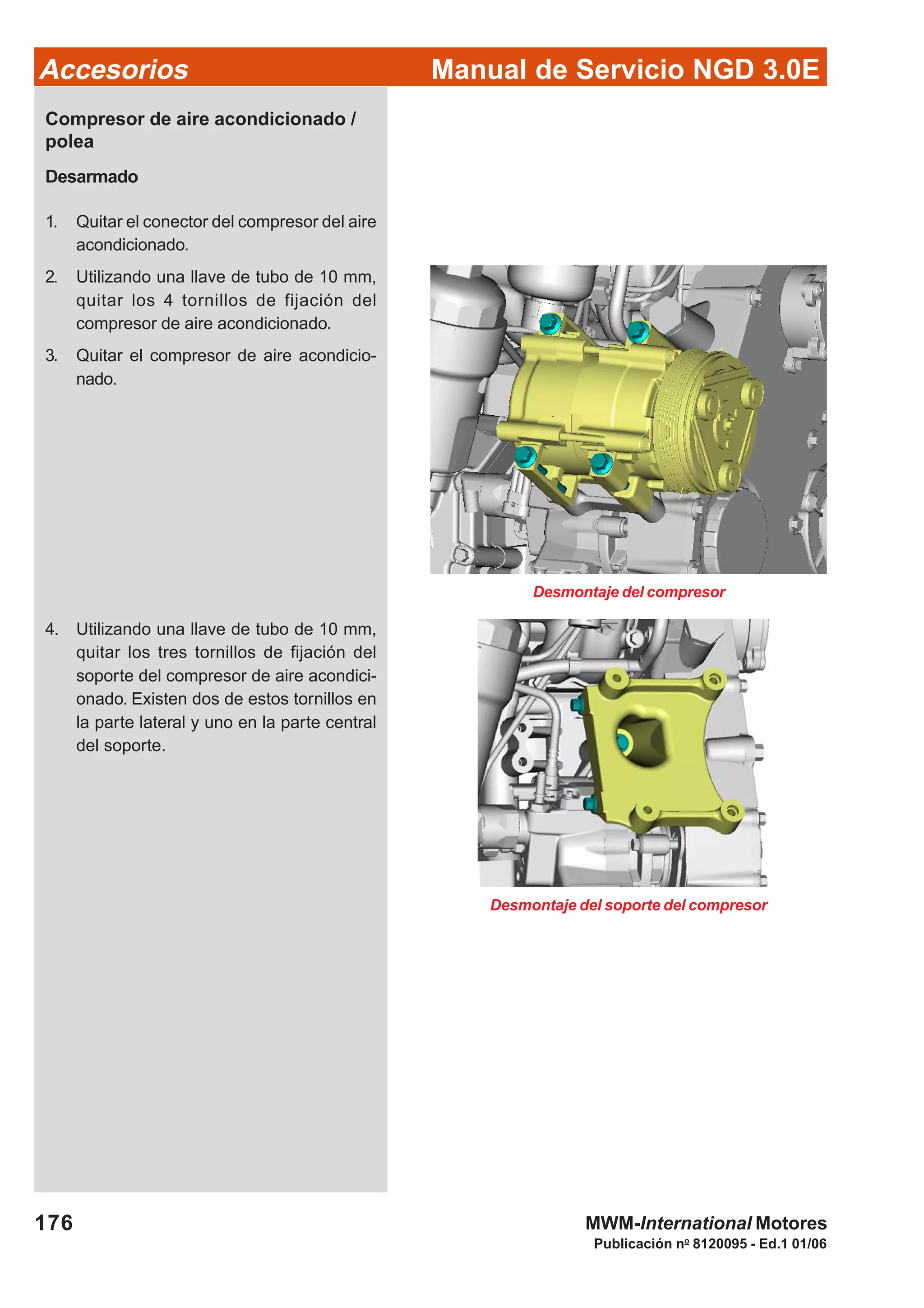 Manual de Servicio NGD 3.0EAccesorios
176
Publicación no
8120095 - Ed.1 01/06
MWM-International Motores
Desmontaje del compresor
Compresor de aire acondicionado /
polea
Desarmado
1. Quitar el conector del compresor del aire
acondicionado.
2. Utilizando una llave de tubo de 10 mm,
quitar los 4 tornillos de fijación del
compresor de aire acondicionado.
3. Quitar el compresor de aire acondicio-
nado.
4. Utilizando una llave de tubo de 10 mm,
quitar los tres tornillos de fijación del
soporte del compresor de aire acondici-
onado. Existen dos de estos tornillos en
la parte lateral y uno en la parte central
del soporte.
Desmontaje del soporte del compresor
 