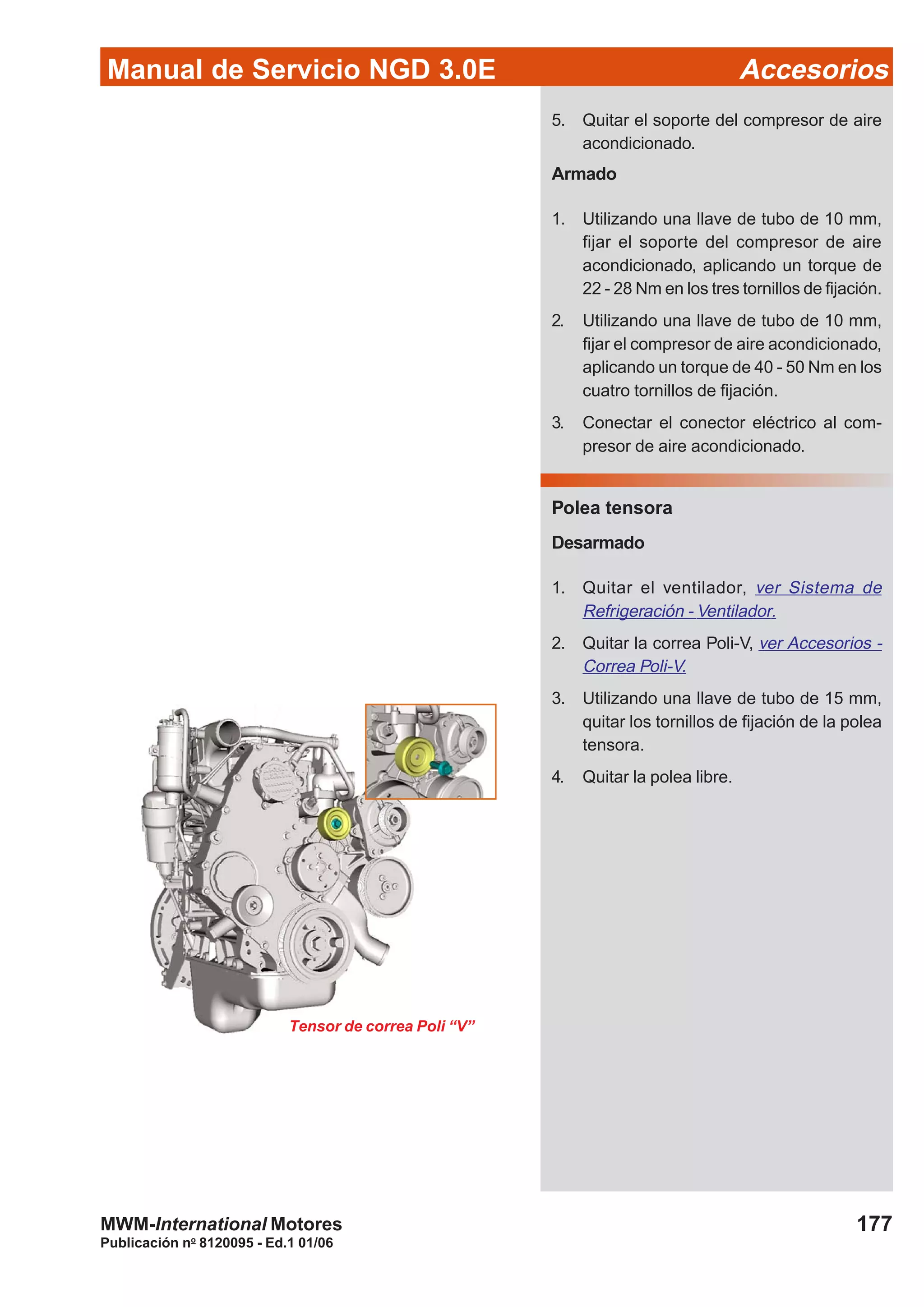 Manual de Servicio NGD 3.0E Accesorios
177
Publicación no
8120095 - Ed.1 01/06
MWM-International Motores
5. Quitar el soporte del compresor de aire
acondicionado.
Armado
1. Utilizando una llave de tubo de 10 mm,
fijar el soporte del compresor de aire
acondicionado, aplicando un torque de
22 - 28 Nm en los tres tornillos de fijación.
2. Utilizando una llave de tubo de 10 mm,
fijar el compresor de aire acondicionado,
aplicando un torque de 40 - 50 Nm en los
cuatro tornillos de fijación.
3. Conectar el conector eléctrico al com-
presor de aire acondicionado.
Polea tensora
Desarmado
1. Quitar el ventilador, ver Sistema de
Refrigeración - Ventilador.
2. Quitar la correa Poli-V, ver Accesorios -
Correa Poli-V.
3. Utilizando una llave de tubo de 15 mm,
quitar los tornillos de fijación de la polea
tensora.
4. Quitar la polea libre.
Tensor de correa Poli “V”
 