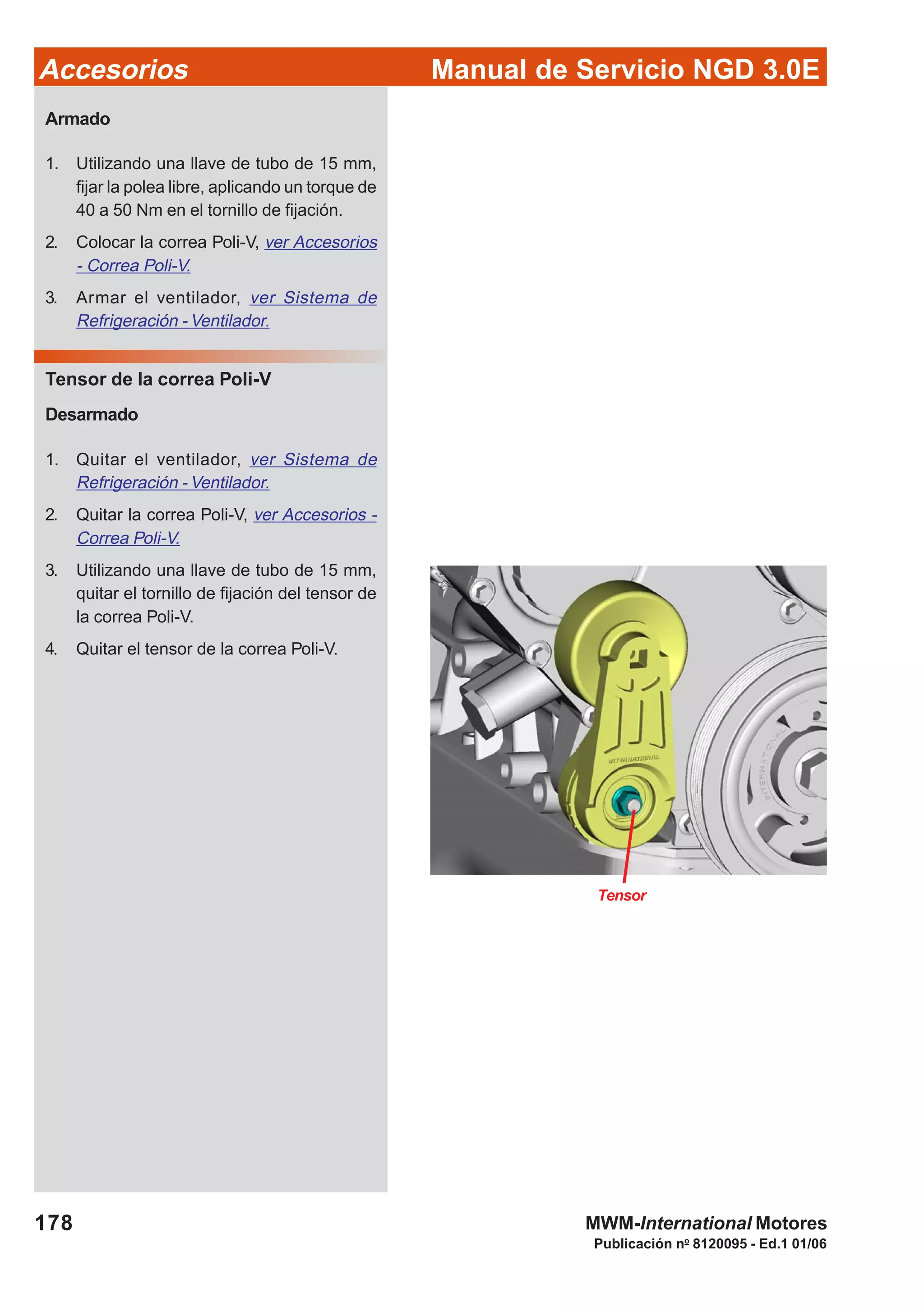 Manual de Servicio NGD 3.0EAccesorios
178
Publicación no
8120095 - Ed.1 01/06
MWM-International Motores
Tensor
Armado
1. Utilizando una llave de tubo de 15 mm,
fijar la polea libre, aplicando un torque de
40 a 50 Nm en el tornillo de fijación.
2. Colocar la correa Poli-V, ver Accesorios
- Correa Poli-V.
3. Armar el ventilador, ver Sistema de
Refrigeración - Ventilador.
Tensor de la correa Poli-V
Desarmado
1. Quitar el ventilador, ver Sistema de
Refrigeración - Ventilador.
2. Quitar la correa Poli-V, ver Accesorios -
Correa Poli-V.
3. Utilizando una llave de tubo de 15 mm,
quitar el tornillo de fijación del tensor de
la correa Poli-V.
4. Quitar el tensor de la correa Poli-V.
 