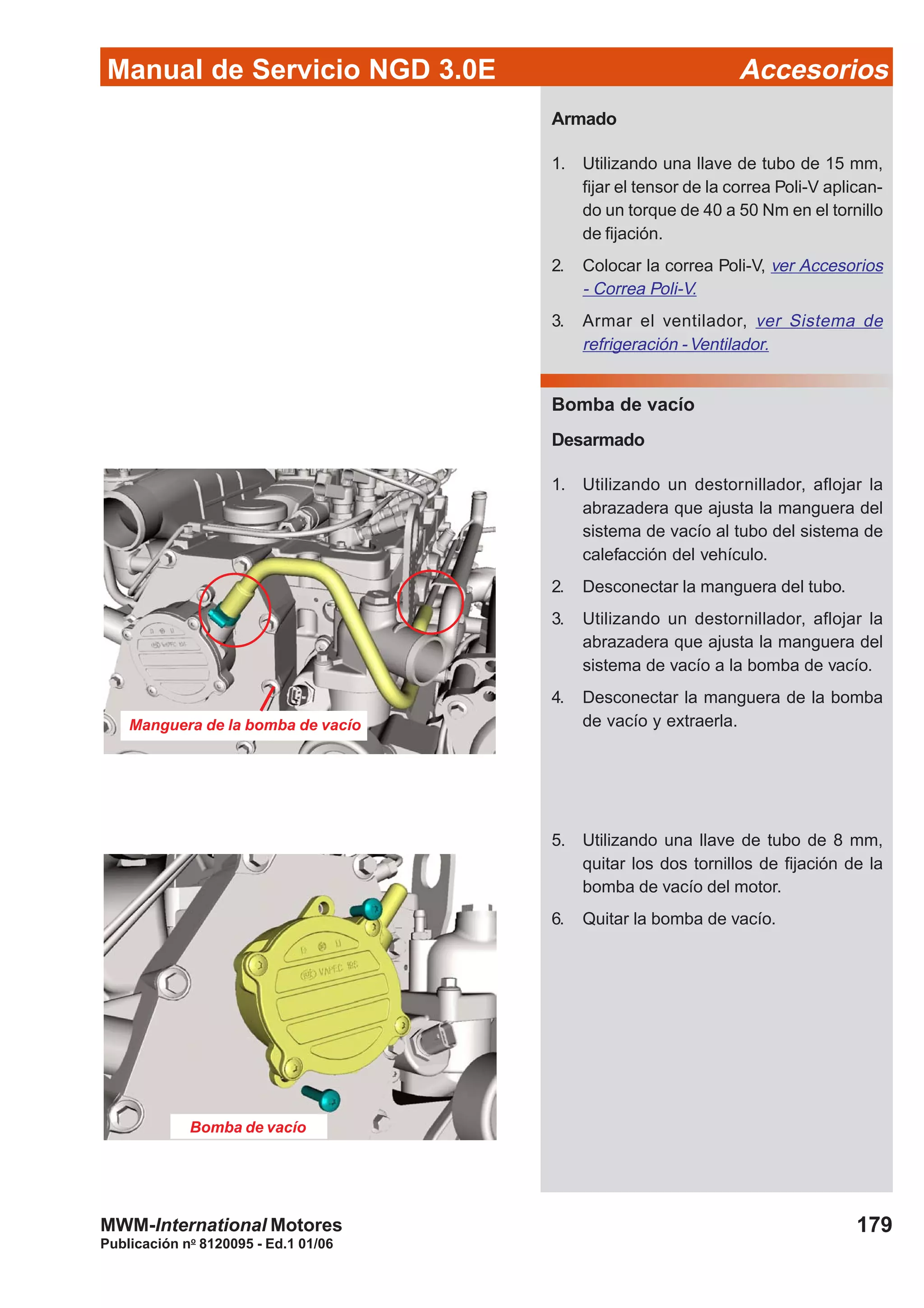 Manual de Servicio NGD 3.0E Accesorios
179
Publicación no
8120095 - Ed.1 01/06
MWM-International Motores
Armado
1. Utilizando una llave de tubo de 15 mm,
fijar el tensor de la correa Poli-V aplican-
do un torque de 40 a 50 Nm en el tornillo
de fijación.
2. Colocar la correa Poli-V, ver Accesorios
- Correa Poli-V.
3. Armar el ventilador, ver Sistema de
refrigeración - Ventilador.
Bomba de vacío
Desarmado
1. Utilizando un destornillador, aflojar la
abrazadera que ajusta la manguera del
sistema de vacío al tubo del sistema de
calefacción del vehículo.
2. Desconectar la manguera del tubo.
3. Utilizando un destornillador, aflojar la
abrazadera que ajusta la manguera del
sistema de vacío a la bomba de vacío.
4. Desconectar la manguera de la bomba
de vacío y extraerla.
5. Utilizando una llave de tubo de 8 mm,
quitar los dos tornillos de fijación de la
bomba de vacío del motor.
6. Quitar la bomba de vacío.
Manguera de la bomba de vacío
Bomba de vacío
 