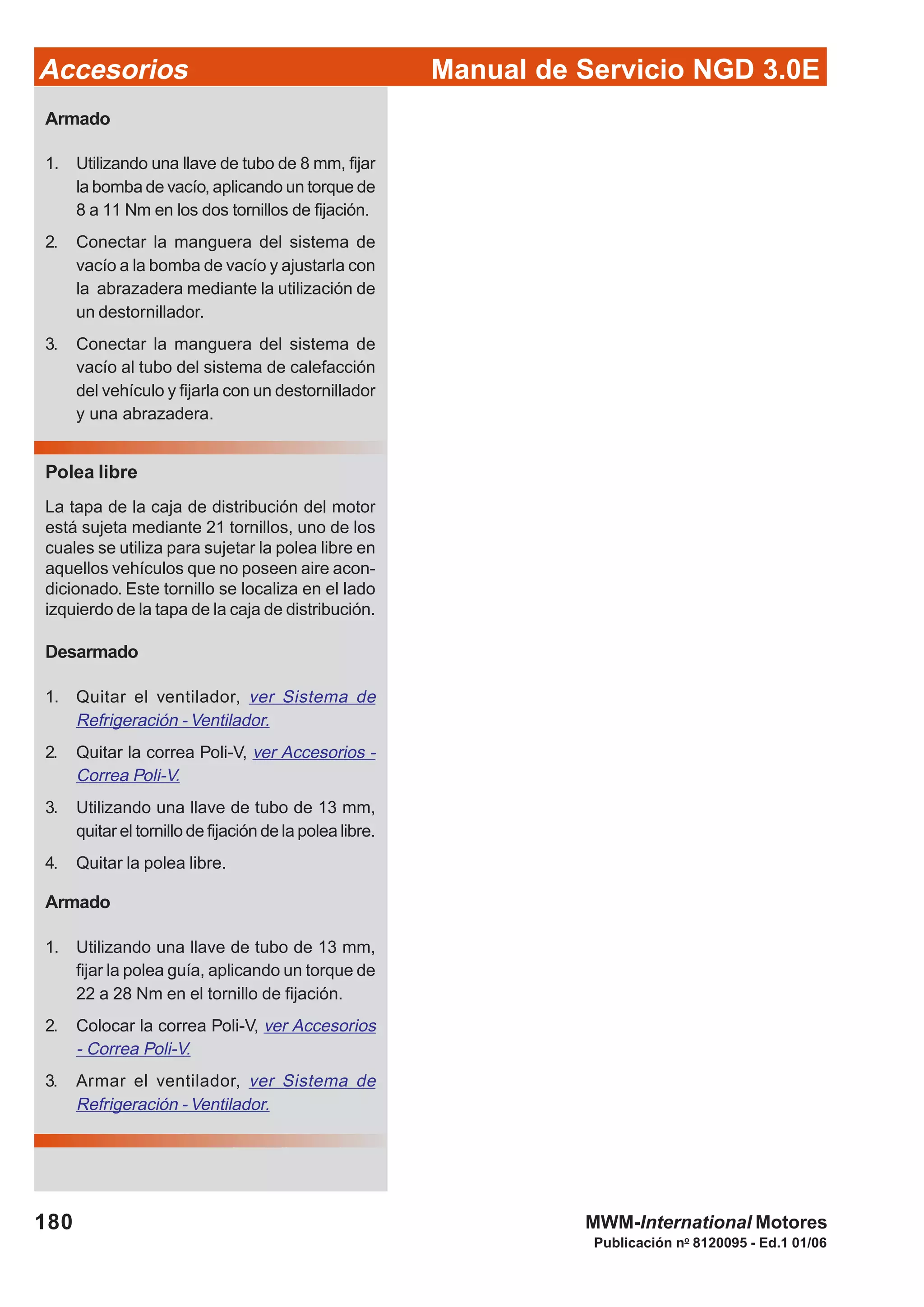 Manual de Servicio NGD 3.0EAccesorios
180
Publicación no
8120095 - Ed.1 01/06
MWM-International Motores
Armado
1. Utilizando una llave de tubo de 8 mm, fijar
la bomba de vacío, aplicando un torque de
8 a 11 Nm en los dos tornillos de fijación.
2. Conectar la manguera del sistema de
vacío a la bomba de vacío y ajustarla con
la abrazadera mediante la utilización de
un destornillador.
3. Conectar la manguera del sistema de
vacío al tubo del sistema de calefacción
del vehículo y fijarla con un destornillador
y una abrazadera.
Polea libre
La tapa de la caja de distribución del motor
está sujeta mediante 21 tornillos, uno de los
cuales se utiliza para sujetar la polea libre en
aquellos vehículos que no poseen aire acon-
dicionado. Este tornillo se localiza en el lado
izquierdo de la tapa de la caja de distribución.
Desarmado
1. Quitar el ventilador, ver Sistema de
Refrigeración - Ventilador.
2. Quitar la correa Poli-V, ver Accesorios -
Correa Poli-V.
3. Utilizando una llave de tubo de 13 mm,
quitar el tornillo de fijación de la polea libre.
4. Quitar la polea libre.
Armado
1. Utilizando una llave de tubo de 13 mm,
fijar la polea guía, aplicando un torque de
22 a 28 Nm en el tornillo de fijación.
2. Colocar la correa Poli-V, ver Accesorios
- Correa Poli-V.
3. Armar el ventilador, ver Sistema de
Refrigeración - Ventilador.
 