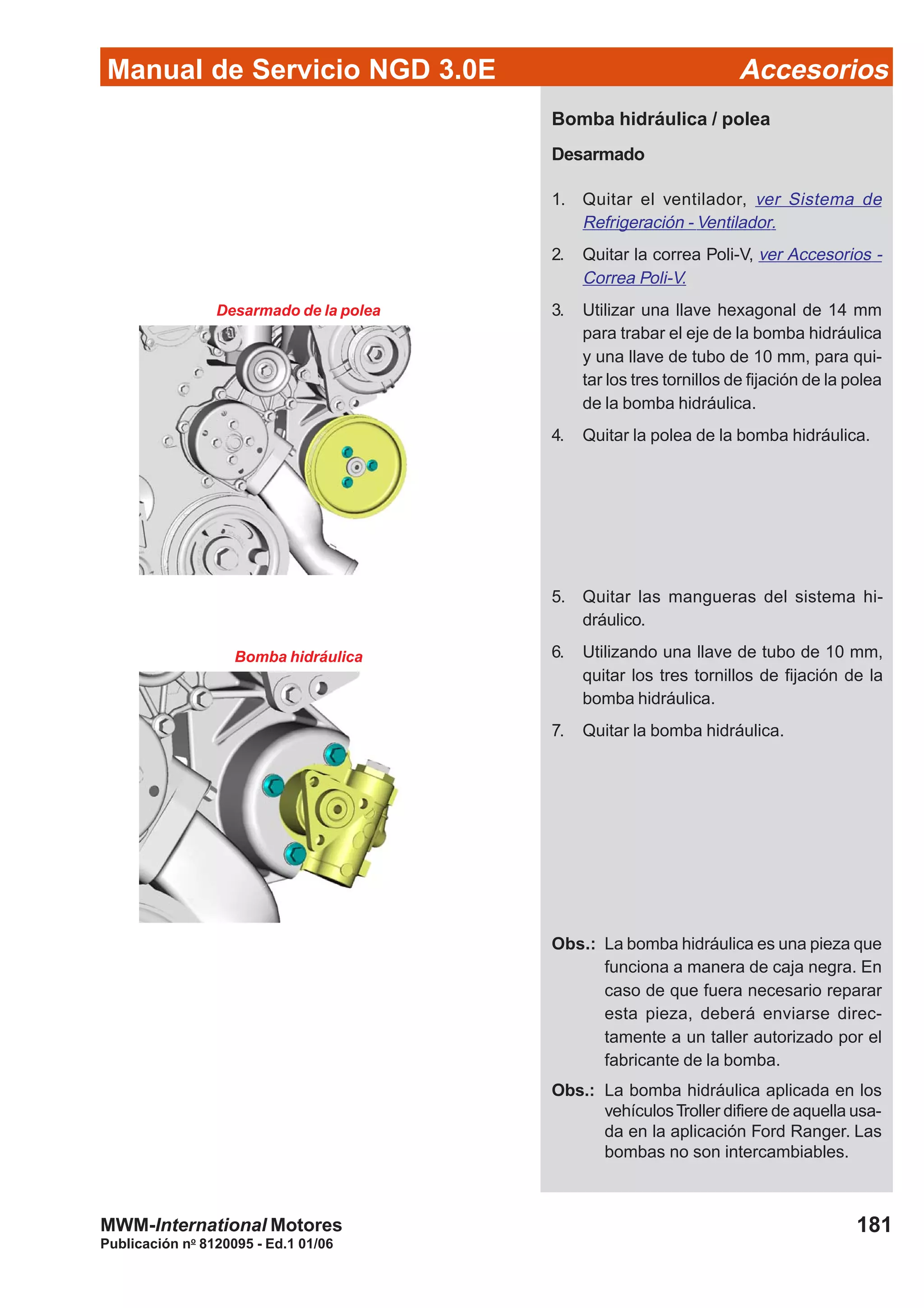 Manual de Servicio NGD 3.0E Accesorios
181
Publicación no
8120095 - Ed.1 01/06
MWM-International Motores
Bomba hidráulica / polea
Desarmado
1. Quitar el ventilador, ver Sistema de
Refrigeración - Ventilador.
2. Quitar la correa Poli-V, ver Accesorios -
Correa Poli-V.
3. Utilizar una llave hexagonal de 14 mm
para trabar el eje de la bomba hidráulica
y una llave de tubo de 10 mm, para qui-
tar los tres tornillos de fijación de la polea
de la bomba hidráulica.
4. Quitar la polea de la bomba hidráulica.
Desarmado de la polea
5. Quitar las mangueras del sistema hi-
dráulico.
6. Utilizando una llave de tubo de 10 mm,
quitar los tres tornillos de fijación de la
bomba hidráulica.
7. Quitar la bomba hidráulica.
Bomba hidráulica
Obs.: La bomba hidráulica es una pieza que
funciona a manera de caja negra. En
caso de que fuera necesario reparar
esta pieza, deberá enviarse direc-
tamente a un taller autorizado por el
fabricante de la bomba.
Obs.: La bomba hidráulica aplicada en los
vehículosTroller difiere de aquella usa-
da en la aplicación Ford Ranger. Las
bombas no son intercambiables.
 