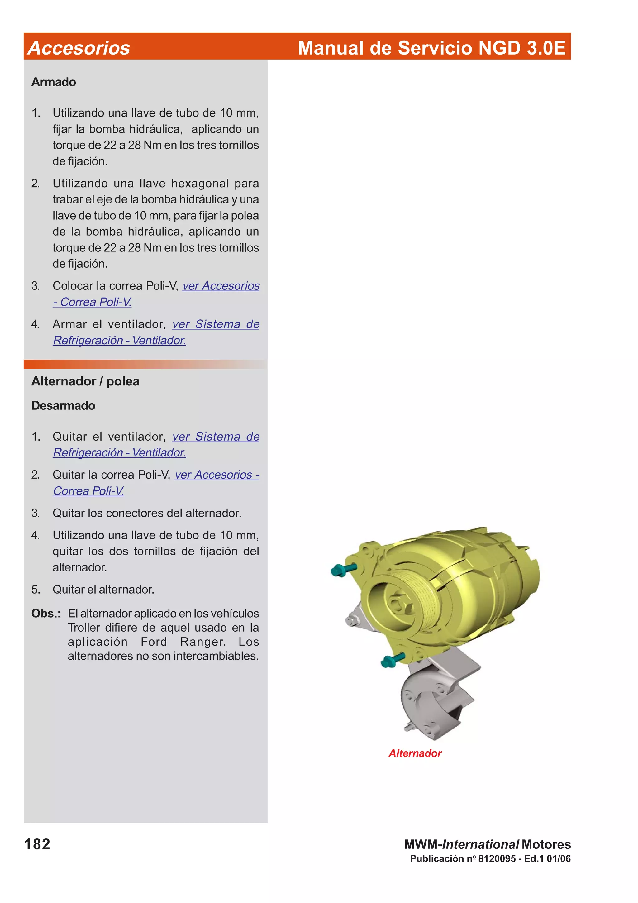 Manual de Servicio NGD 3.0EAccesorios
182
Publicación no
8120095 - Ed.1 01/06
MWM-International Motores
Armado
1. Utilizando una llave de tubo de 10 mm,
fijar la bomba hidráulica, aplicando un
torque de 22 a 28 Nm en los tres tornillos
de fijación.
2. Utilizando una llave hexagonal para
trabar el eje de la bomba hidráulica y una
llave de tubo de 10 mm, para fijar la polea
de la bomba hidráulica, aplicando un
torque de 22 a 28 Nm en los tres tornillos
de fijación.
3. Colocar la correa Poli-V, ver Accesorios
- Correa Poli-V.
4. Armar el ventilador, ver Sistema de
Refrigeración - Ventilador.
Alternador / polea
Desarmado
1. Quitar el ventilador, ver Sistema de
Refrigeración - Ventilador.
2. Quitar la correa Poli-V, ver Accesorios -
Correa Poli-V.
3. Quitar los conectores del alternador.
4. Utilizando una llave de tubo de 10 mm,
quitar los dos tornillos de fijación del
alternador.
5. Quitar el alternador.
Obs.: El alternador aplicado en los vehículos
Troller difiere de aquel usado en la
aplicación Ford Ranger. Los
alternadores no son intercambiables.
Alternador
 