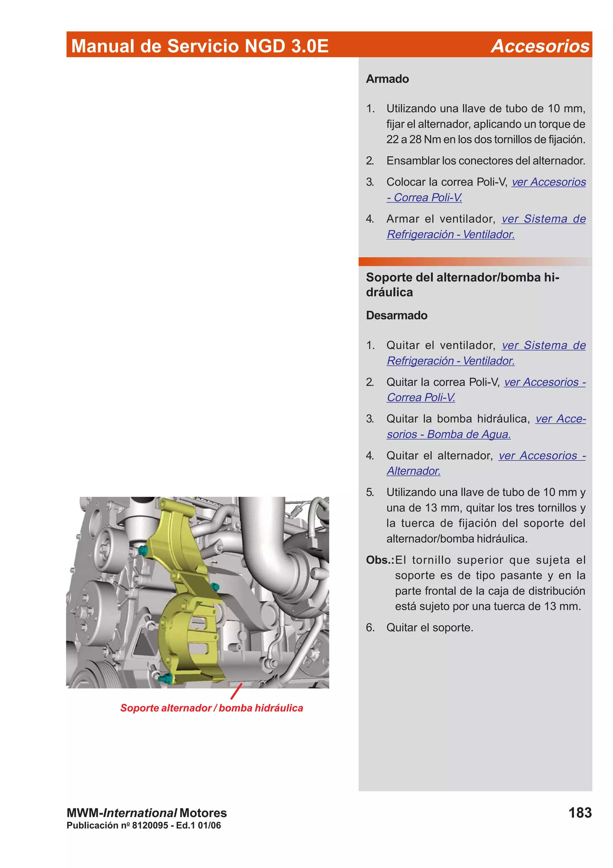 Manual de Servicio NGD 3.0E Accesorios
183
Publicación no
8120095 - Ed.1 01/06
MWM-International Motores
Armado
1. Utilizando una llave de tubo de 10 mm,
fijar el alternador, aplicando un torque de
22 a 28 Nm en los dos tornillos de fijación.
2. Ensamblar los conectores del alternador.
3. Colocar la correa Poli-V, ver Accesorios
- Correa Poli-V.
4. Armar el ventilador, ver Sistema de
Refrigeración - Ventilador.
Soporte del alternador/bomba hi-
dráulica
Desarmado
1. Quitar el ventilador, ver Sistema de
Refrigeración - Ventilador.
2. Quitar la correa Poli-V, ver Accesorios -
Correa Poli-V.
3. Quitar la bomba hidráulica, ver Acce-
sorios - Bomba de Agua.
4. Quitar el alternador, ver Accesorios -
Alternador.
5. Utilizando una llave de tubo de 10 mm y
una de 13 mm, quitar los tres tornillos y
la tuerca de fijación del soporte del
alternador/bomba hidráulica.
Obs.:El tornillo superior que sujeta el
soporte es de tipo pasante y en la
parte frontal de la caja de distribución
está sujeto por una tuerca de 13 mm.
6. Quitar el soporte.
Soporte alternador / bomba hidráulica
 