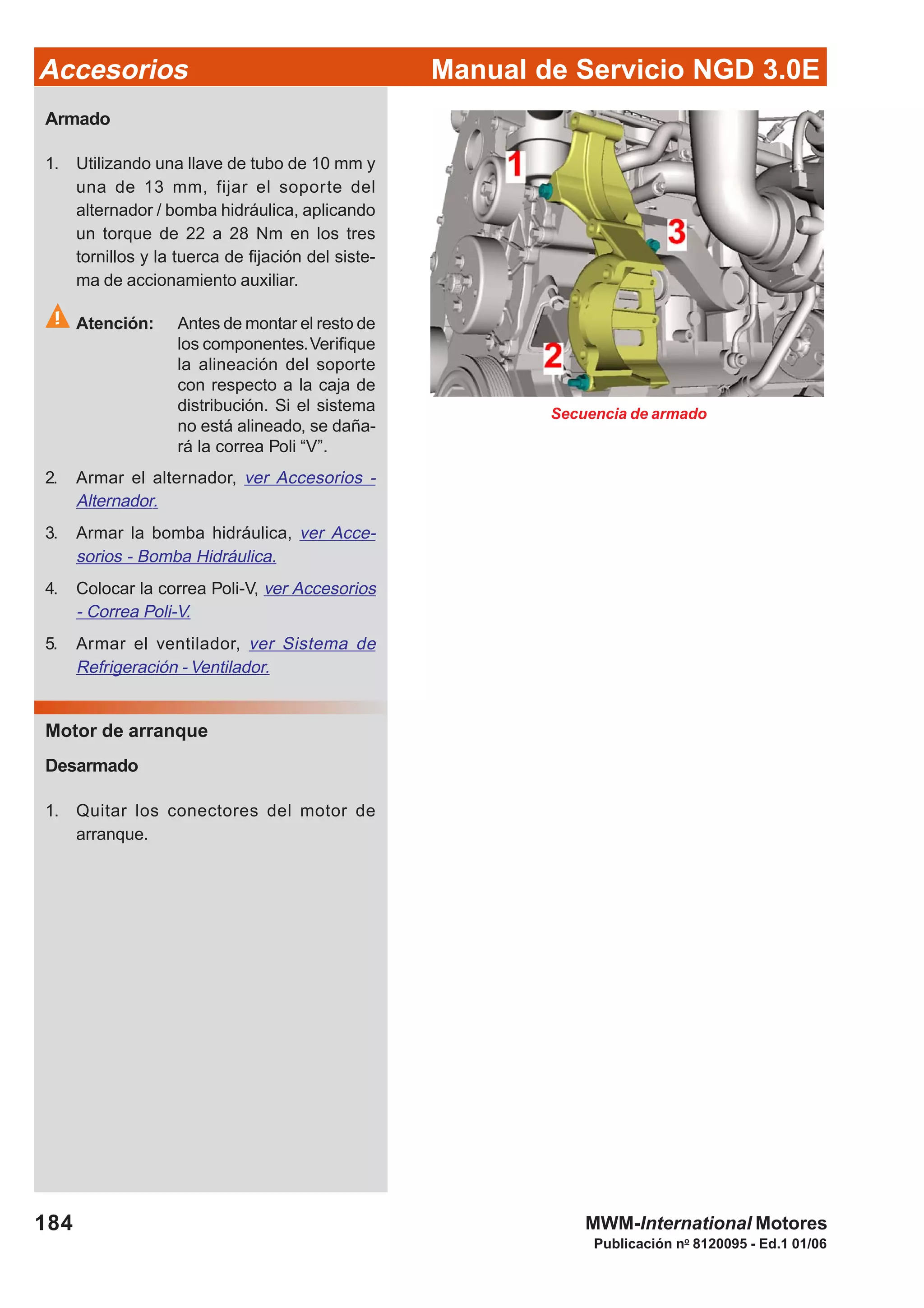 Manual de Servicio NGD 3.0EAccesorios
184
Publicación no
8120095 - Ed.1 01/06
MWM-International Motores
Armado
1. Utilizando una llave de tubo de 10 mm y
una de 13 mm, fijar el soporte del
alternador / bomba hidráulica, aplicando
un torque de 22 a 28 Nm en los tres
tornillos y la tuerca de fijación del siste-
ma de accionamiento auxiliar.
Atención: Antes de montar el resto de
los componentes.Verifique
la alineación del soporte
con respecto a la caja de
distribución. Si el sistema
no está alineado, se daña-
rá la correa Poli “V”.
2. Armar el alternador, ver Accesorios -
Alternador.
3. Armar la bomba hidráulica, ver Acce-
sorios - Bomba Hidráulica.
4. Colocar la correa Poli-V, ver Accesorios
- Correa Poli-V.
5. Armar el ventilador, ver Sistema de
Refrigeración - Ventilador.
Motor de arranque
Desarmado
1. Quitar los conectores del motor de
arranque.
Secuencia de armado
 