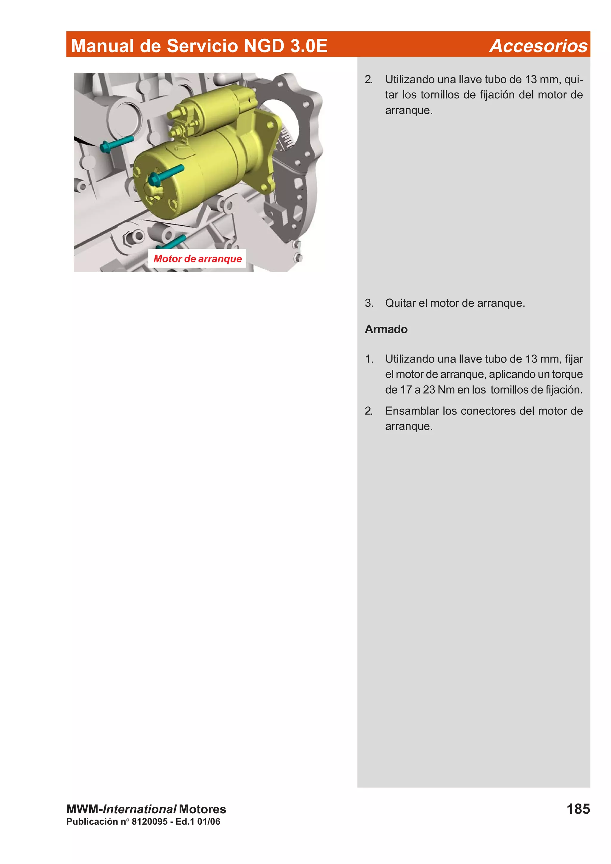 Manual de Servicio NGD 3.0E Accesorios
185
Publicación no
8120095 - Ed.1 01/06
MWM-International Motores
Motor de arranque
2. Utilizando una llave tubo de 13 mm, qui-
tar los tornillos de fijación del motor de
arranque.
3. Quitar el motor de arranque.
Armado
1. Utilizando una llave tubo de 13 mm, fijar
el motor de arranque, aplicando un torque
de 17 a 23 Nm en los tornillos de fijación.
2. Ensamblar los conectores del motor de
arranque.
 