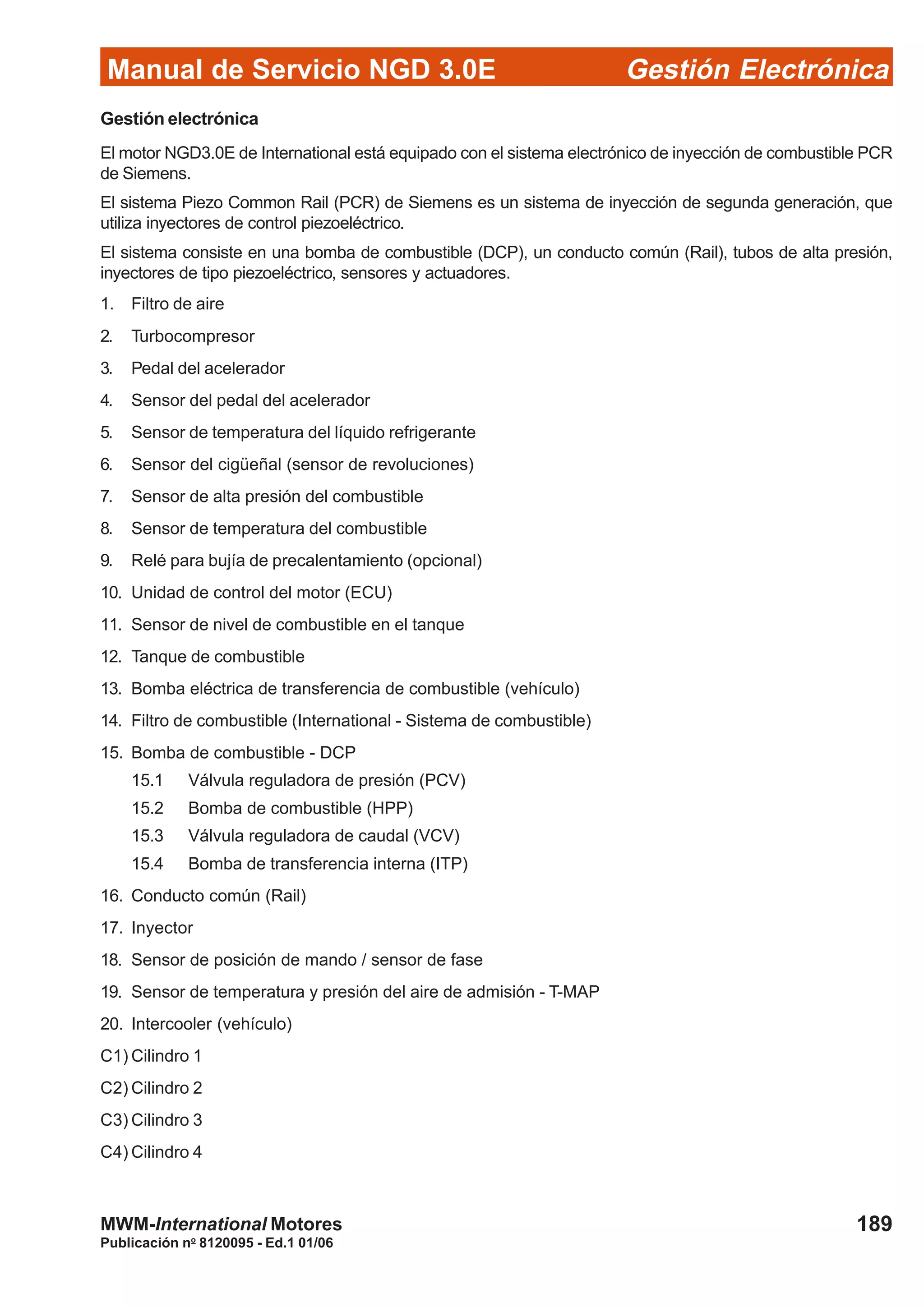 Manual de Servicio NGD 3.0E Gestión Electrónica
189
Publicación no
8120095 - Ed.1 01/06
MWM-International Motores
Gestión electrónica
El motor NGD3.0E de International está equipado con el sistema electrónico de inyección de combustible PCR
de Siemens.
El sistema Piezo Common Rail (PCR) de Siemens es un sistema de inyección de segunda generación, que
utiliza inyectores de control piezoeléctrico.
El sistema consiste en una bomba de combustible (DCP), un conducto común (Rail), tubos de alta presión,
inyectores de tipo piezoeléctrico, sensores y actuadores.
1. Filtro de aire
2. Turbocompresor
3. Pedal del acelerador
4. Sensor del pedal del acelerador
5. Sensor de temperatura del líquido refrigerante
6. Sensor del cigüeñal (sensor de revoluciones)
7. Sensor de alta presión del combustible
8. Sensor de temperatura del combustible
9. Relé para bujía de precalentamiento (opcional)
10. Unidad de control del motor (ECU)
11. Sensor de nivel de combustible en el tanque
12. Tanque de combustible
13. Bomba eléctrica de transferencia de combustible (vehículo)
14. Filtro de combustible (International - Sistema de combustible)
15. Bomba de combustible - DCP
15.1 Válvula reguladora de presión (PCV)
15.2 Bomba de combustible (HPP)
15.3 Válvula reguladora de caudal (VCV)
15.4 Bomba de transferencia interna (ITP)
16. Conducto común (Rail)
17. Inyector
18. Sensor de posición de mando / sensor de fase
19. Sensor de temperatura y presión del aire de admisión - T-MAP
20. Intercooler (vehículo)
C1) Cilindro 1
C2) Cilindro 2
C3) Cilindro 3
C4) Cilindro 4
 