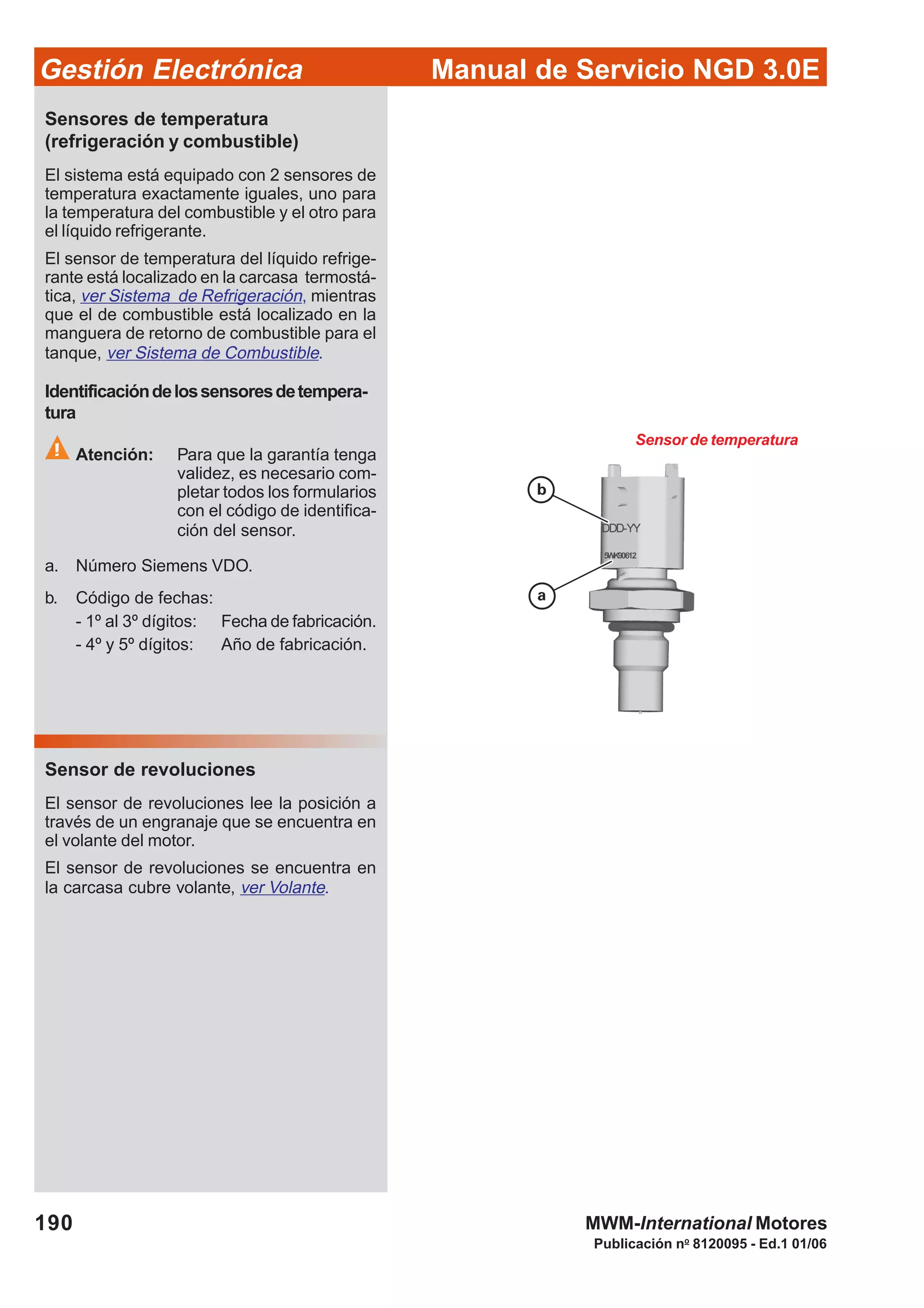 Manual de Servicio NGD 3.0EGestión Electrónica
190
Publicación no
8120095 - Ed.1 01/06
MWM-International Motores
Sensor de temperatura
Sensores de temperatura
(refrigeración y combustible)
El sistema está equipado con 2 sensores de
temperatura exactamente iguales, uno para
la temperatura del combustible y el otro para
el líquido refrigerante.
El sensor de temperatura del líquido refrige-
rante está localizado en la carcasa termostá-
tica, ver Sistema de Refrigeración, mientras
que el de combustible está localizado en la
manguera de retorno de combustible para el
tanque, ver Sistema de Combustible.
Identificacióndelossensoresdetempera-
tura
Atención: Para que la garantía tenga
validez, es necesario com-
pletar todos los formularios
con el código de identifica-
ción del sensor.
a. Número Siemens VDO.
b. Código de fechas:
- 1º al 3º dígitos: Fecha de fabricación.
- 4º y 5º dígitos: Año de fabricación.
Sensor de revoluciones
El sensor de revoluciones lee la posición a
través de un engranaje que se encuentra en
el volante del motor.
El sensor de revoluciones se encuentra en
la carcasa cubre volante, ver Volante.
 