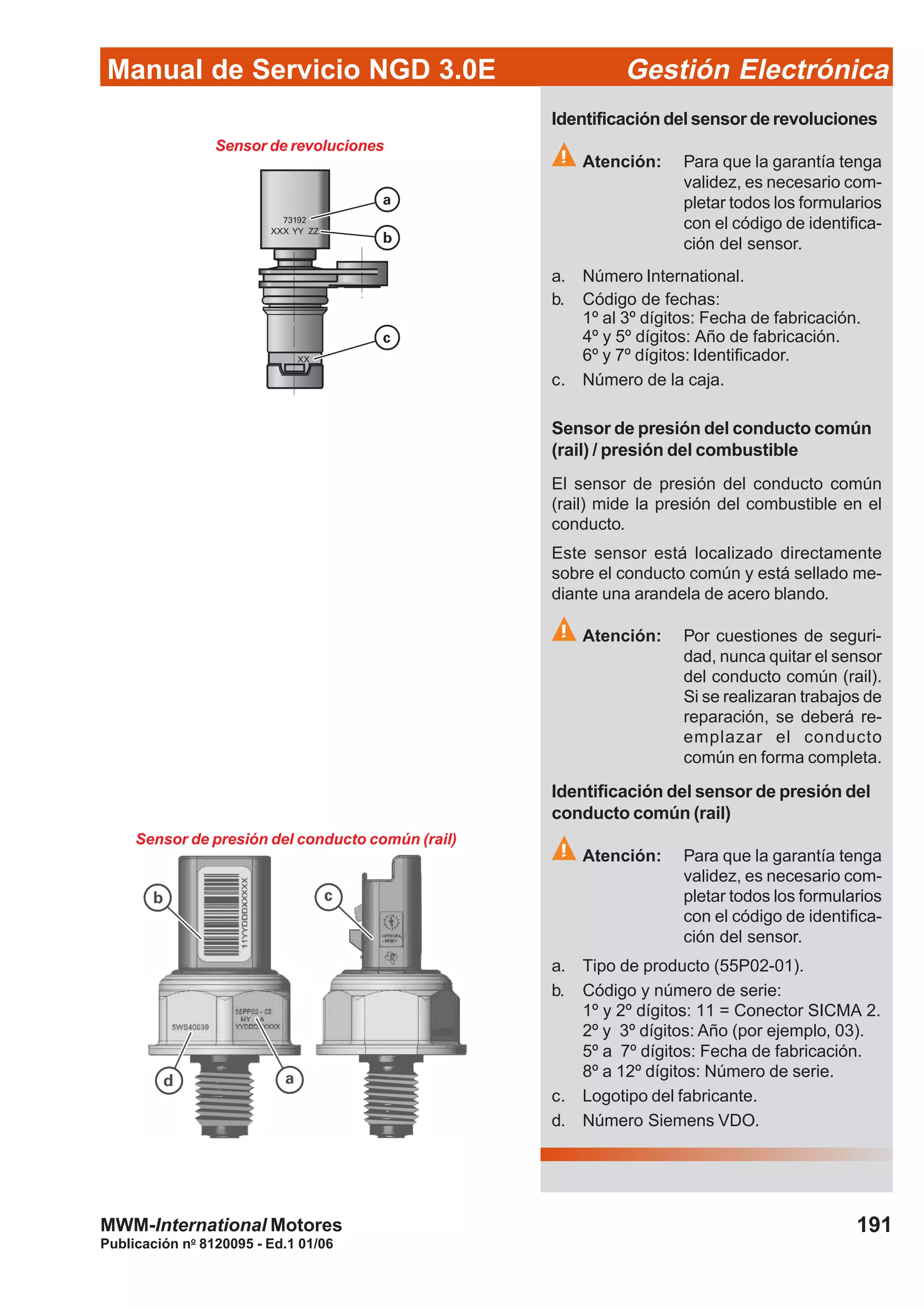Manual de Servicio NGD 3.0E Gestión Electrónica
191
Publicación no
8120095 - Ed.1 01/06
MWM-International Motores
Sensor de revoluciones
Identificación del sensor de revoluciones
Atención: Para que la garantía tenga
validez, es necesario com-
pletar todos los formularios
con el código de identifica-
ción del sensor.
a. Número International.
b. Código de fechas:
1º al 3º dígitos: Fecha de fabricación.
4º y 5º dígitos: Año de fabricación.
6º y 7º dígitos: Identificador.
c. Número de la caja.
Sensor de presión del conducto común
(rail) / presión del combustible
El sensor de presión del conducto común
(rail) mide la presión del combustible en el
conducto.
Este sensor está localizado directamente
sobre el conducto común y está sellado me-
diante una arandela de acero blando.
Atención: Por cuestiones de seguri-
dad, nunca quitar el sensor
del conducto común (rail).
Si se realizaran trabajos de
reparación, se deberá re-
emplazar el conducto
común en forma completa.
Identificación del sensor de presión del
conducto común (rail)
Atención: Para que la garantía tenga
validez, es necesario com-
pletar todos los formularios
con el código de identifica-
ción del sensor.
a. Tipo de producto (55P02-01).
b. Código y número de serie:
1º y 2º dígitos: 11 = Conector SICMA 2.
2º y 3º dígitos: Año (por ejemplo, 03).
5º a 7º dígitos: Fecha de fabricación.
8º a 12º dígitos: Número de serie.
c. Logotipo del fabricante.
d. Número Siemens VDO.
Sensor de presión del conducto común (rail)
 