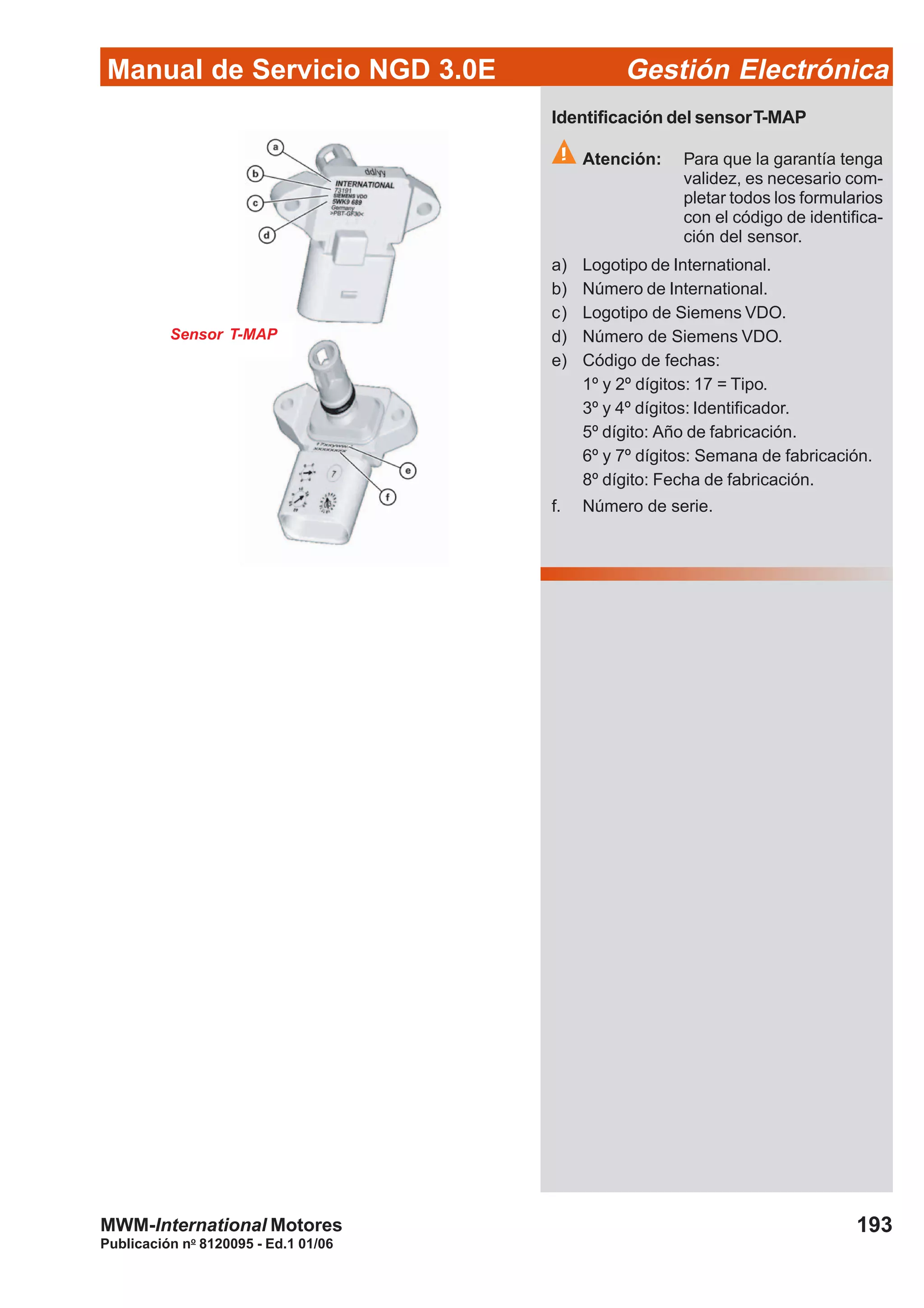 Manual de Servicio NGD 3.0E Gestión Electrónica
193
Publicación no
8120095 - Ed.1 01/06
MWM-International Motores
Sensor T-MAP
Identificación del sensorT-MAP
Atención: Para que la garantía tenga
validez, es necesario com-
pletar todos los formularios
con el código de identifica-
ción del sensor.
a) Logotipo de International.
b) Número de International.
c) Logotipo de Siemens VDO.
d) Número de Siemens VDO.
e) Código de fechas:
1º y 2º dígitos: 17 = Tipo.
3º y 4º dígitos: Identificador.
5º dígito: Año de fabricación.
6º y 7º dígitos: Semana de fabricación.
8º dígito: Fecha de fabricación.
f. Número de serie.
 