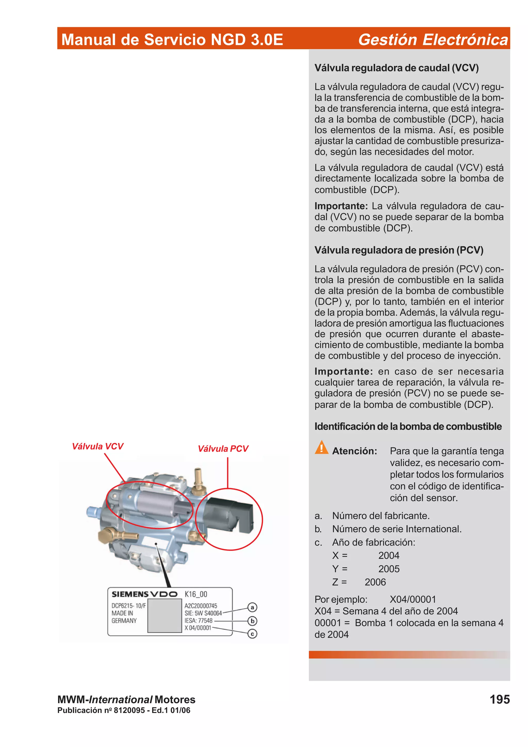 Manual de Servicio NGD 3.0E Gestión Electrónica
195
Publicación no
8120095 - Ed.1 01/06
MWM-International Motores
Válvula reguladora de caudal (VCV)
La válvula reguladora de caudal (VCV) regu-
la la transferencia de combustible de la bom-
ba de transferencia interna, que está integra-
da a la bomba de combustible (DCP), hacia
los elementos de la misma. Así, es posible
ajustar la cantidad de combustible presuriza-
do, según las necesidades del motor.
La válvula reguladora de caudal (VCV) está
directamente localizada sobre la bomba de
combustible (DCP).
Importante: La válvula reguladora de cau-
dal (VCV) no se puede separar de la bomba
de combustible (DCP).
Válvula reguladora de presión (PCV)
La válvula reguladora de presión (PCV) con-
trola la presión de combustible en la salida
de alta presión de la bomba de combustible
(DCP) y, por lo tanto, también en el interior
de la propia bomba. Además, la válvula regu-
ladora de presión amortigua las fluctuaciones
de presión que ocurren durante el abaste-
cimiento de combustible, mediante la bomba
de combustible y del proceso de inyección.
Importante: en caso de ser necesaria
cualquier tarea de reparación, la válvula re-
guladora de presión (PCV) no se puede se-
parar de la bomba de combustible (DCP).
Identificacióndelabombadecombustible
Atención: Para que la garantía tenga
validez, es necesario com-
pletar todos los formularios
con el código de identifica-
ción del sensor.
a. Número del fabricante.
b. Número de serie International.
c. Año de fabricación:
X = 2004
Y = 2005
Z = 2006
Por ejemplo: X04/00001
X04 = Semana 4 del año de 2004
00001 = Bomba 1 colocada en la semana 4
de 2004
Válvula PCVVálvula VCV
 