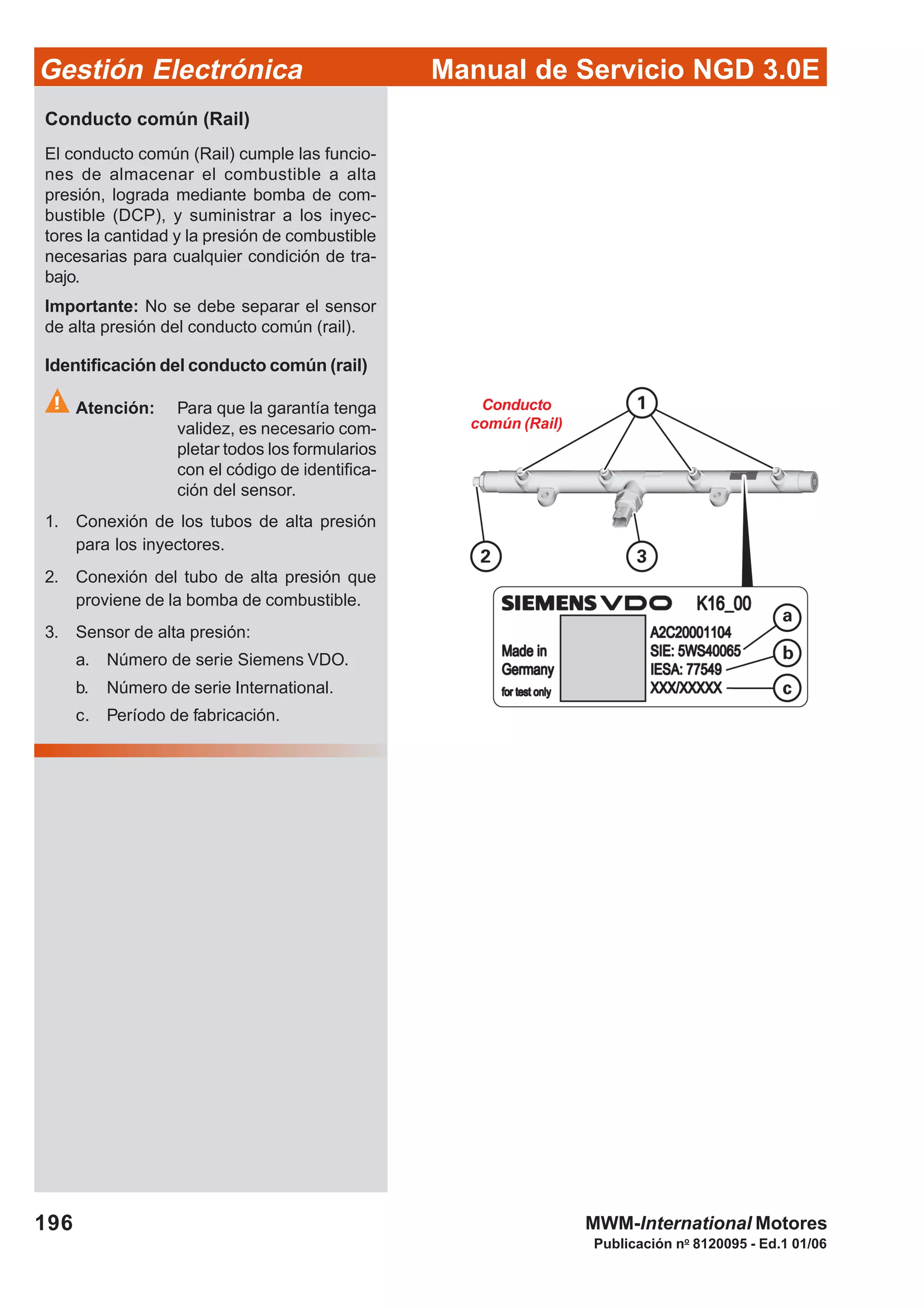 Manual de Servicio NGD 3.0EGestión Electrónica
196
Publicación no
8120095 - Ed.1 01/06
MWM-International Motores
Conducto común (Rail)
El conducto común (Rail) cumple las funcio-
nes de almacenar el combustible a alta
presión, lograda mediante bomba de com-
bustible (DCP), y suministrar a los inyec-
tores la cantidad y la presión de combustible
necesarias para cualquier condición de tra-
bajo.
Importante: No se debe separar el sensor
de alta presión del conducto común (rail).
Identificación del conducto común (rail)
Atención: Para que la garantía tenga
validez, es necesario com-
pletar todos los formularios
con el código de identifica-
ción del sensor.
1. Conexión de los tubos de alta presión
para los inyectores.
2. Conexión del tubo de alta presión que
proviene de la bomba de combustible.
3. Sensor de alta presión:
a. Número de serie Siemens VDO.
b. Número de serie International.
c. Período de fabricación.
Conducto
común (Rail)
 