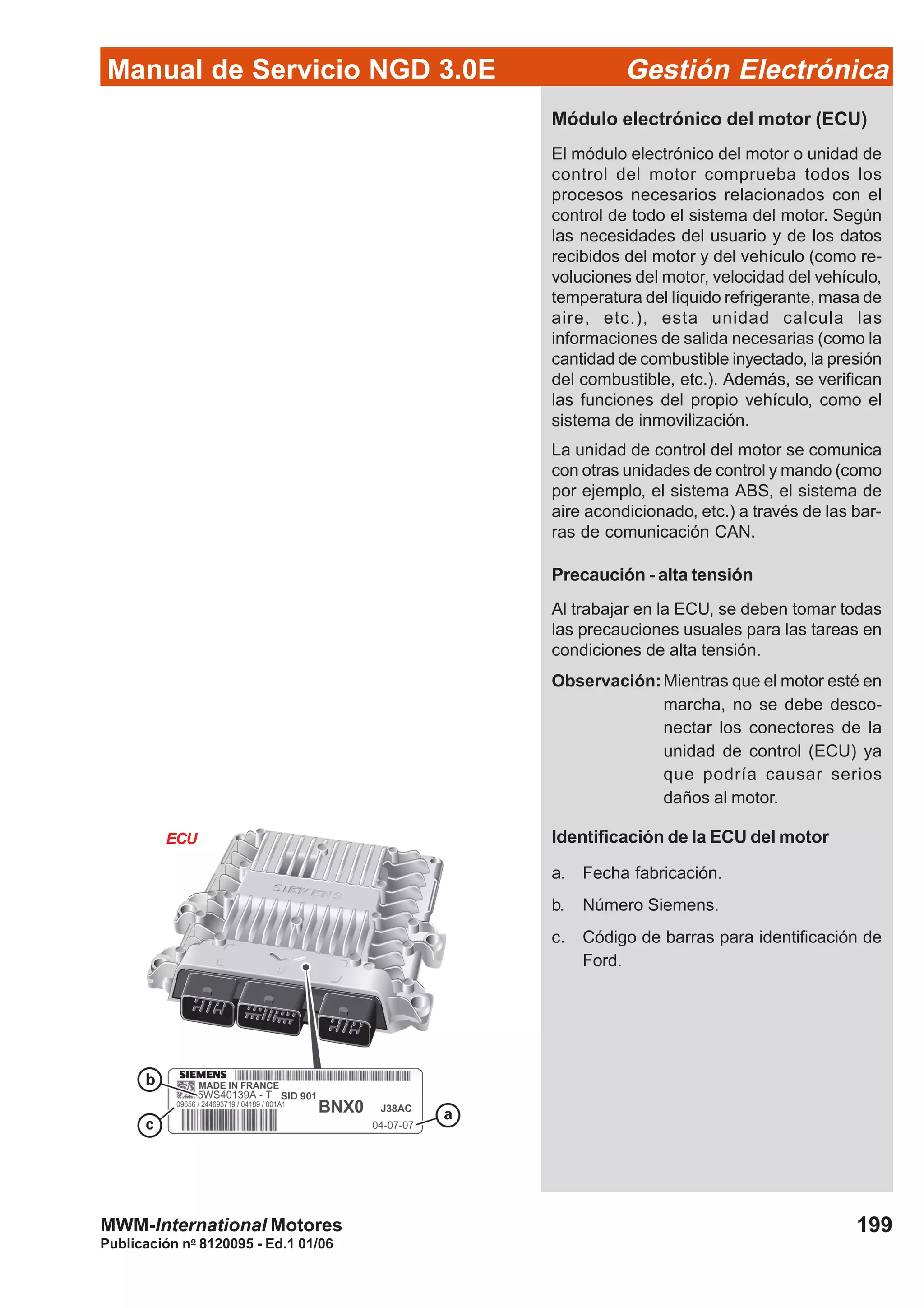 Manual de Servicio NGD 3.0E Gestión Electrónica
199
Publicación no
8120095 - Ed.1 01/06
MWM-International Motores
ECU
Módulo electrónico del motor (ECU)
El módulo electrónico del motor o unidad de
control del motor comprueba todos los
procesos necesarios relacionados con el
control de todo el sistema del motor. Según
las necesidades del usuario y de los datos
recibidos del motor y del vehículo (como re-
voluciones del motor, velocidad del vehículo,
temperatura del líquido refrigerante, masa de
aire, etc.), esta unidad calcula las
informaciones de salida necesarias (como la
cantidad de combustible inyectado, la presión
del combustible, etc.). Además, se verifican
las funciones del propio vehículo, como el
sistema de inmovilización.
La unidad de control del motor se comunica
con otras unidades de control y mando (como
por ejemplo, el sistema ABS, el sistema de
aire acondicionado, etc.) a través de las bar-
ras de comunicación CAN.
Precaución - alta tensión
Al trabajar en la ECU, se deben tomar todas
las precauciones usuales para las tareas en
condiciones de alta tensión.
Observación:Mientras que el motor esté en
marcha, no se debe desco-
nectar los conectores de la
unidad de control (ECU) ya
que podría causar serios
daños al motor.
Identificación de la ECU del motor
a. Fecha fabricación.
b. Número Siemens.
c. Código de barras para identificación de
Ford.
 