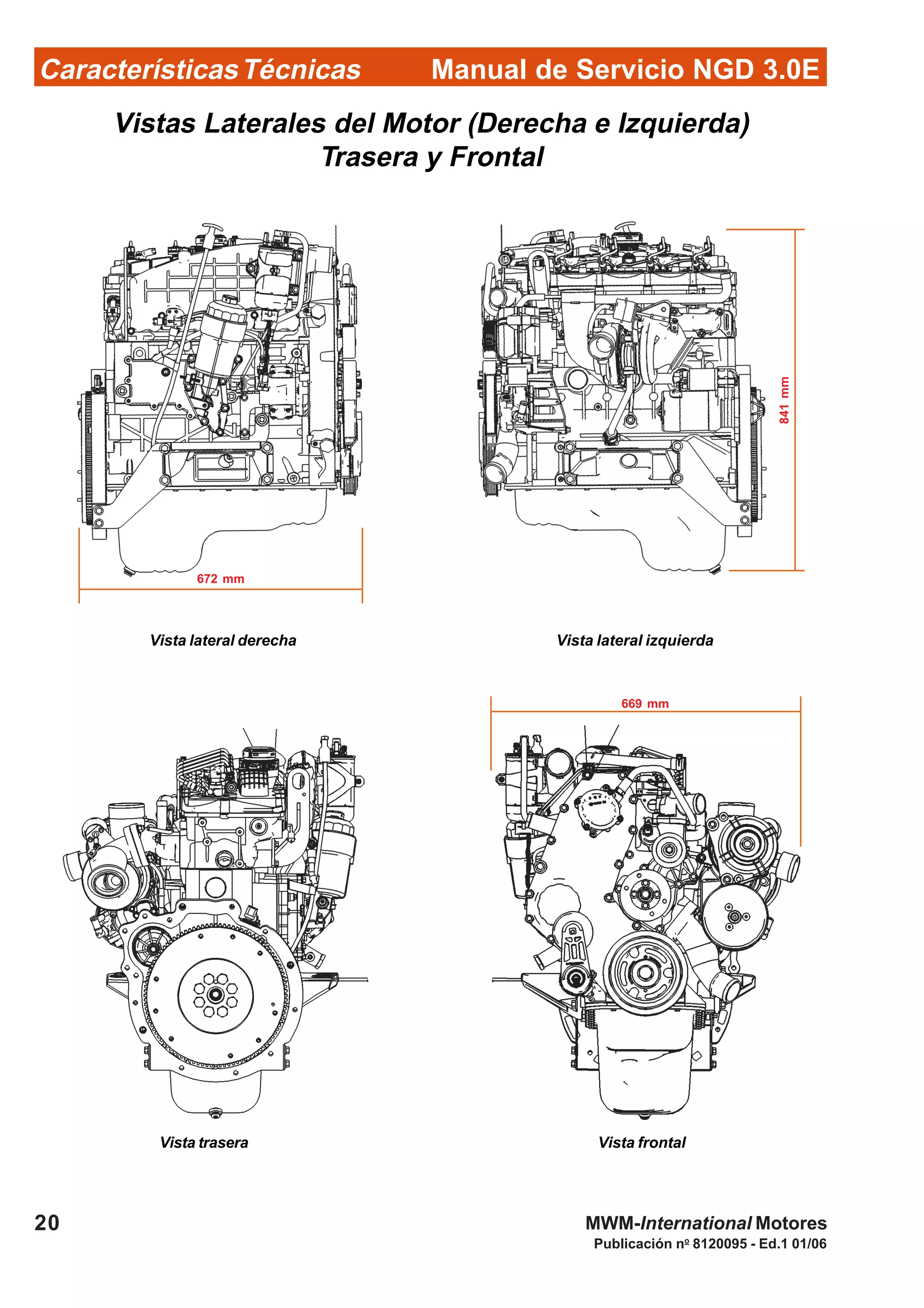 Manual de Servicio NGD 3.0ECaracterísticasTécnicas
20
Publicación no
8120095 - Ed.1 01/06
MWM-International Motores
Vistas Laterales del Motor (Derecha e Izquierda)
Trasera y Frontal
Vista lateral derecha Vista lateral izquierda
Vista trasera Vista frontal
841mm
672 mm
669 mm
 