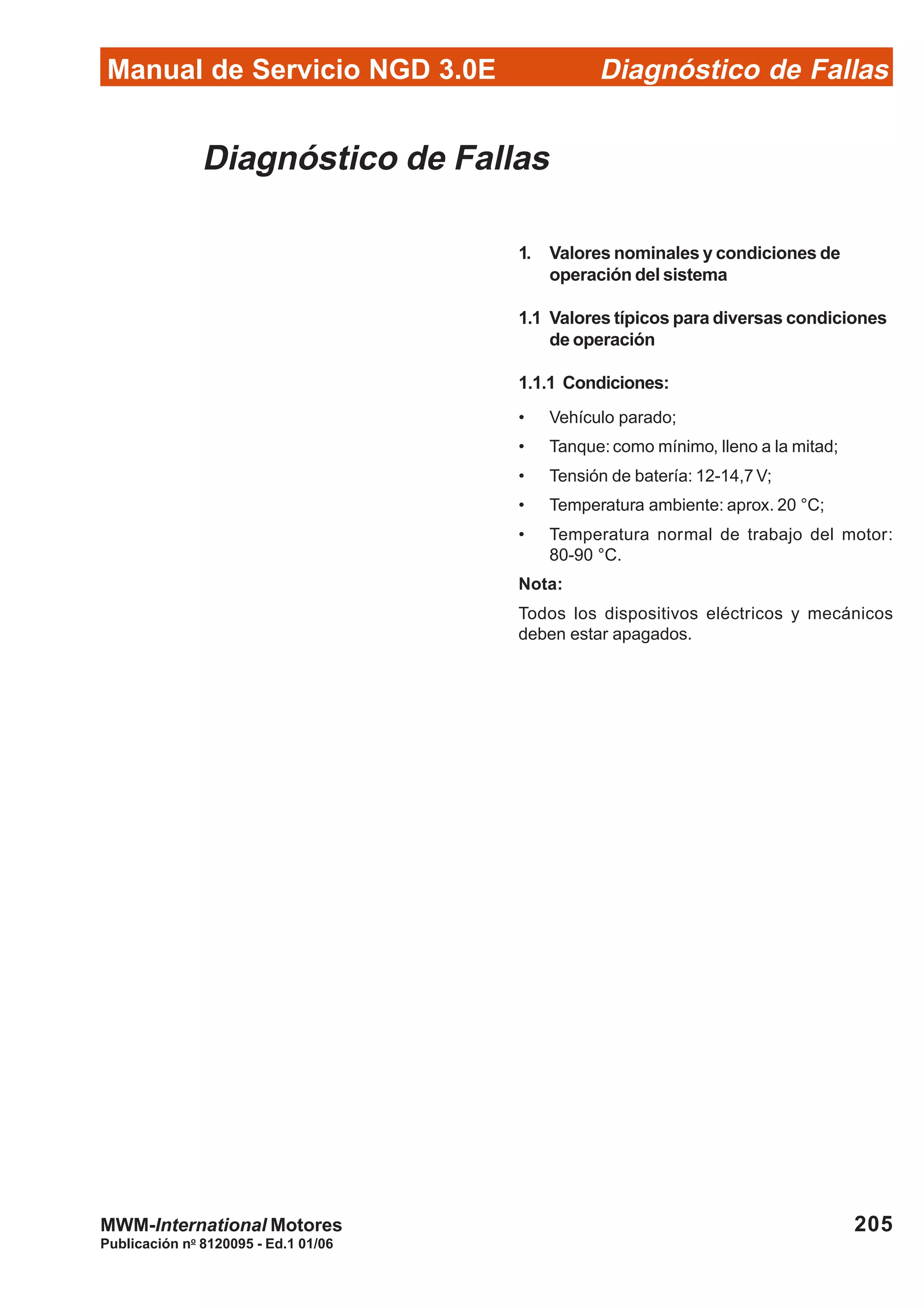 Diagnóstico de Fallas
Publicación no
8120095 - Ed.1 01/06
Manual de Servicio NGD 3.0E
205MWM-International Motores
Diagnóstico de Fallas
1. Valores nominales y condiciones de
operación del sistema
1.1 Valores típicos para diversas condiciones
de operación
1.1.1 Condiciones:
• Vehículo parado;
• Tanque: como mínimo, lleno a la mitad;
• Tensión de batería: 12-14,7 V;
• Temperatura ambiente: aprox. 20 °C;
• Temperatura normal de trabajo del motor:
80-90 °C.
Nota:
Todos los dispositivos eléctricos y mecánicos
deben estar apagados.
 