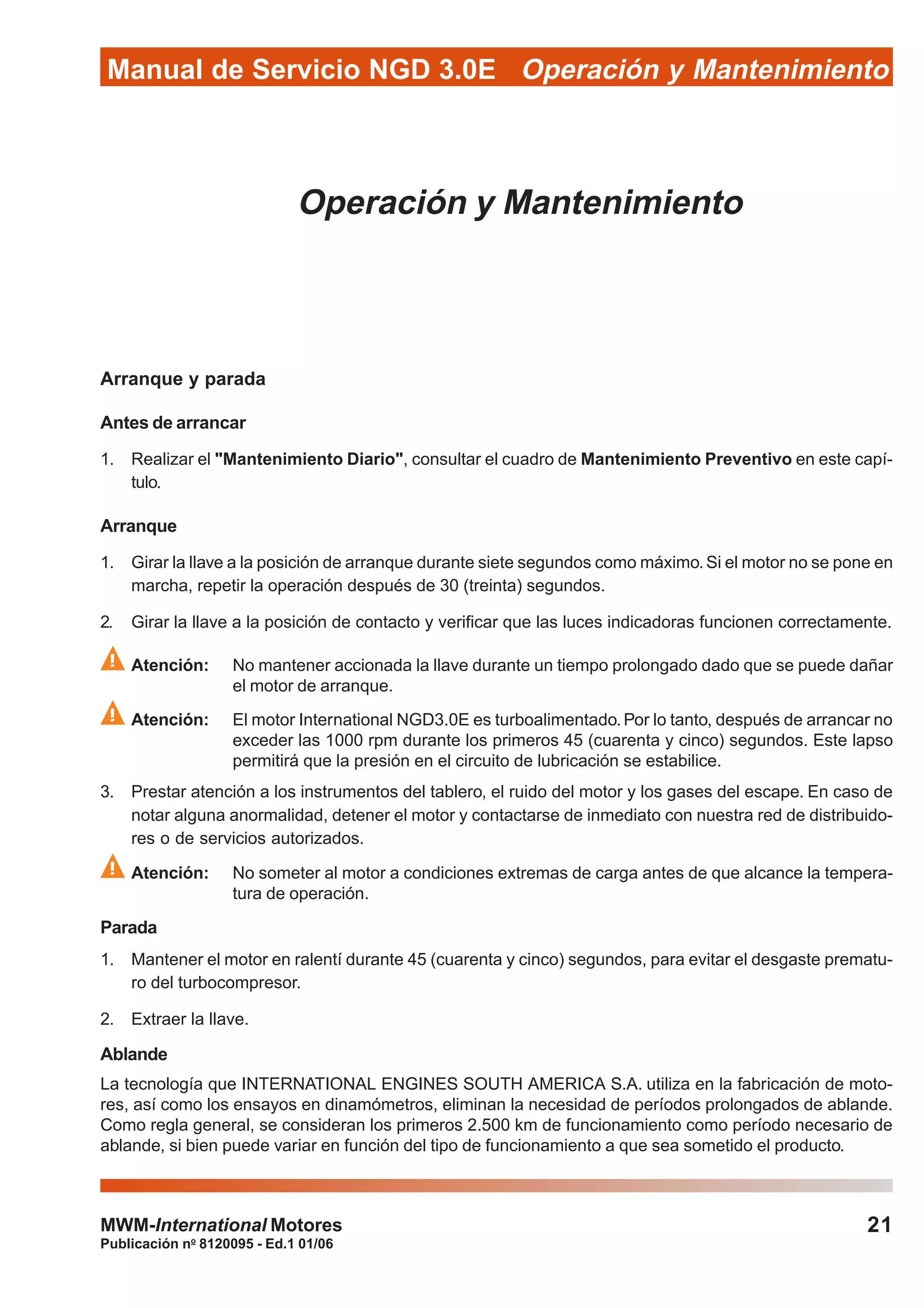 Publicación no
8120095 - Ed.1 01/06
Manual de Servicio NGD 3.0E Operación y Mantenimiento
21MWM-International Motores
Operación y Mantenimiento
Arranque y parada
Antes de arrancar
1. Realizar el "Mantenimiento Diario", consultar el cuadro de Mantenimiento Preventivo en este capí-
tulo.
Arranque
1. Girar la llave a la posición de arranque durante siete segundos como máximo.Si el motor no se pone en
marcha, repetir la operación después de 30 (treinta) segundos.
2. Girar la llave a la posición de contacto y verificar que las luces indicadoras funcionen correctamente.
Atención: No mantener accionada la llave durante un tiempo prolongado dado que se puede dañar
el motor de arranque.
Atención: El motor International NGD3.0E es turboalimentado.Por lo tanto, después de arrancar no
exceder las 1000 rpm durante los primeros 45 (cuarenta y cinco) segundos. Este lapso
permitirá que la presión en el circuito de lubricación se estabilice.
3. Prestar atención a los instrumentos del tablero, el ruido del motor y los gases del escape. En caso de
notar alguna anormalidad, detener el motor y contactarse de inmediato con nuestra red de distribuido-
res o de servicios autorizados.
Atención: No someter al motor a condiciones extremas de carga antes de que alcance la tempera-
tura de operación.
Parada
1. Mantener el motor en ralentí durante 45 (cuarenta y cinco) segundos, para evitar el desgaste prematu-
ro del turbocompresor.
2. Extraer la llave.
Ablande
La tecnología que INTERNATIONAL ENGINES SOUTH AMERICA S.A. utiliza en la fabricación de moto-
res, así como los ensayos en dinamómetros, eliminan la necesidad de períodos prolongados de ablande.
Como regla general, se consideran los primeros 2.500 km de funcionamiento como período necesario de
ablande, si bien puede variar en función del tipo de funcionamiento a que sea sometido el producto.
 