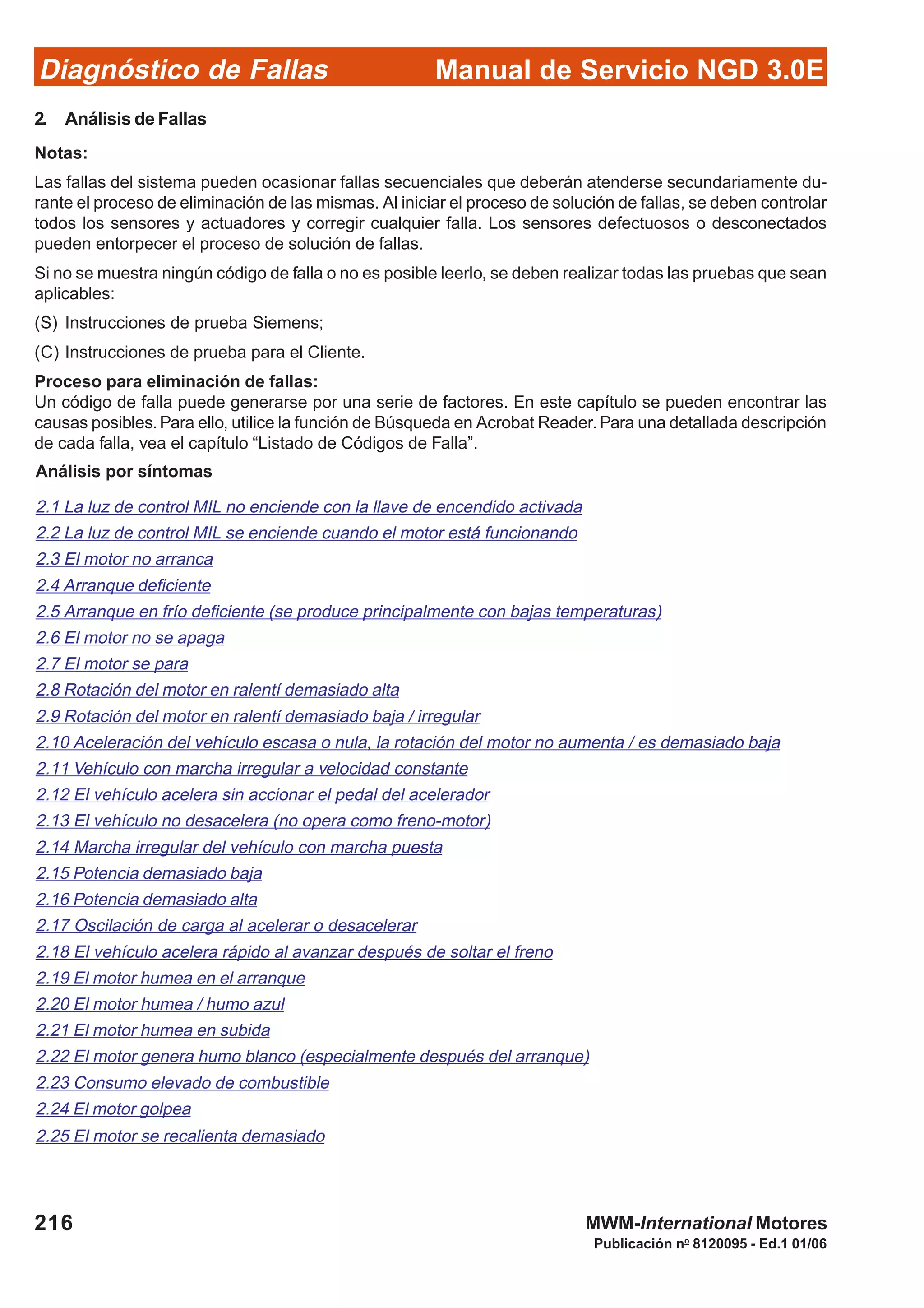 Diagnóstico de Fallas
Publicación no
8120095 - Ed.1 01/06
Manual de Servicio NGD 3.0E
216 MWM-International Motores
2. Análisis de Fallas
Notas:
Las fallas del sistema pueden ocasionar fallas secuenciales que deberán atenderse secundariamente du-
rante el proceso de eliminación de las mismas. Al iniciar el proceso de solución de fallas, se deben controlar
todos los sensores y actuadores y corregir cualquier falla. Los sensores defectuosos o desconectados
pueden entorpecer el proceso de solución de fallas.
Si no se muestra ningún código de falla o no es posible leerlo, se deben realizar todas las pruebas que sean
aplicables:
(S) Instrucciones de prueba Siemens;
(C) Instrucciones de prueba para el Cliente.
Proceso para eliminación de fallas:
Un código de falla puede generarse por una serie de factores. En este capítulo se pueden encontrar las
causas posibles.Para ello, utilice la función de Búsqueda en Acrobat Reader.Para una detallada descripción
de cada falla, vea el capítulo “Listado de Códigos de Falla”.
Análisis por síntomas
2.1 La luz de control MIL no enciende con la llave de encendido activada
2.2 La luz de control MIL se enciende cuando el motor está funcionando
2.3 El motor no arranca
2.4 Arranque deficiente
2.5 Arranque en frío deficiente (se produce principalmente con bajas temperaturas)
2.6 El motor no se apaga
2.7 El motor se para
2.8 Rotación del motor en ralentí demasiado alta
2.9 Rotación del motor en ralentí demasiado baja / irregular
2.10 Aceleración del vehículo escasa o nula, la rotación del motor no aumenta / es demasiado baja
2.11 Vehículo con marcha irregular a velocidad constante
2.12 El vehículo acelera sin accionar el pedal del acelerador
2.13 El vehículo no desacelera (no opera como freno-motor)
2.14 Marcha irregular del vehículo con marcha puesta
2.15 Potencia demasiado baja
2.16 Potencia demasiado alta
2.17 Oscilación de carga al acelerar o desacelerar
2.18 El vehículo acelera rápido al avanzar después de soltar el freno
2.19 El motor humea en el arranque
2.20 El motor humea / humo azul
2.21 El motor humea en subida
2.22 El motor genera humo blanco (especialmente después del arranque)
2.23 Consumo elevado de combustible
2.24 El motor golpea
2.25 El motor se recalienta demasiado
 