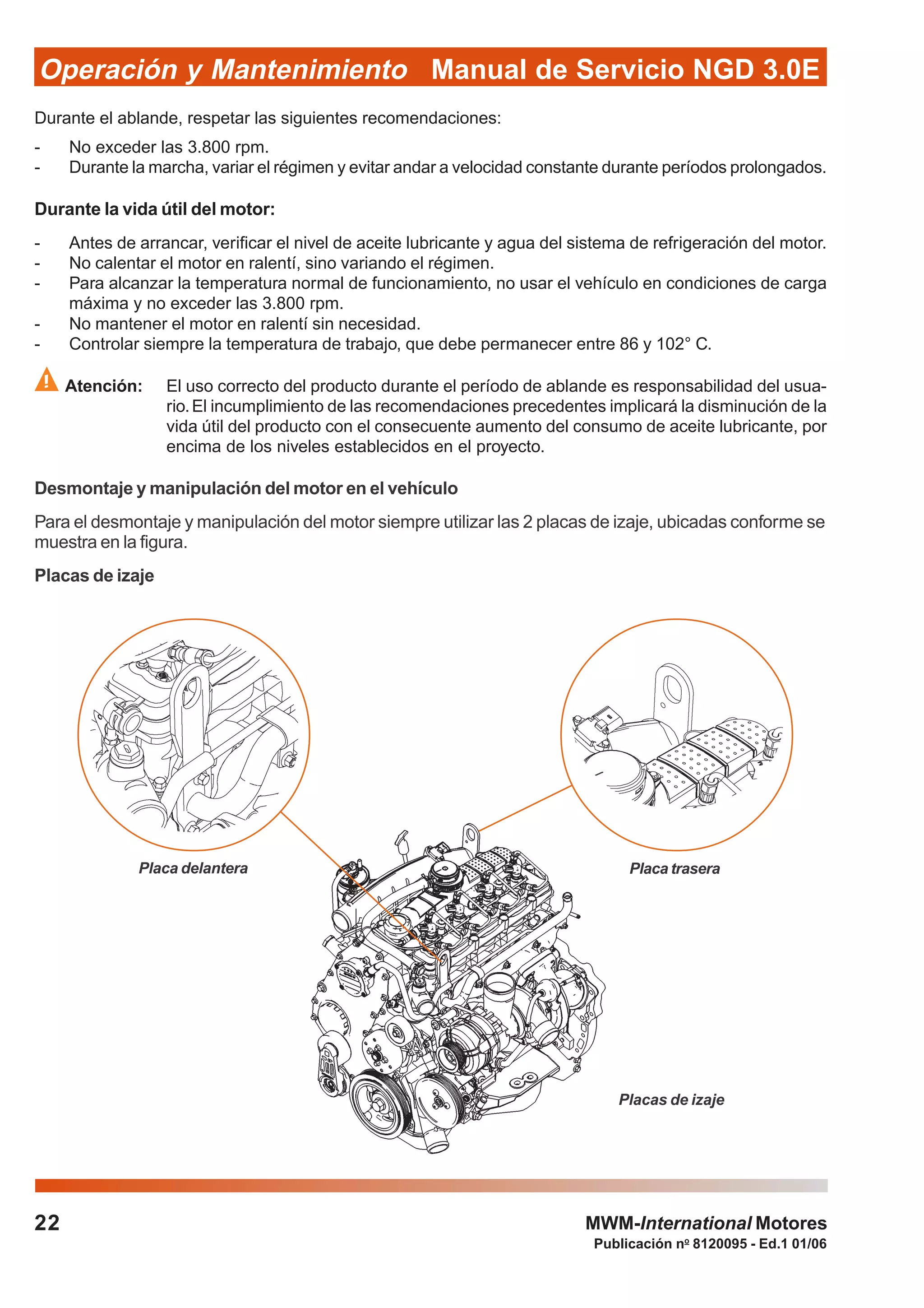 Publicación no
8120095 - Ed.1 01/06
Manual de Servicio NGD 3.0EOperación y Mantenimiento
22 MWM-International Motores
Durante el ablande, respetar las siguientes recomendaciones:
- No exceder las 3.800 rpm.
- Durante la marcha, variar el régimen y evitar andar a velocidad constante durante períodos prolongados.
Durante la vida útil del motor:
- Antes de arrancar, verificar el nivel de aceite lubricante y agua del sistema de refrigeración del motor.
- No calentar el motor en ralentí, sino variando el régimen.
- Para alcanzar la temperatura normal de funcionamiento, no usar el vehículo en condiciones de carga
máxima y no exceder las 3.800 rpm.
- No mantener el motor en ralentí sin necesidad.
- Controlar siempre la temperatura de trabajo, que debe permanecer entre 86 y 102° C.
Atención: El uso correcto del producto durante el período de ablande es responsabilidad del usua-
rio.El incumplimiento de las recomendaciones precedentes implicará la disminución de la
vida útil del producto con el consecuente aumento del consumo de aceite lubricante, por
encima de los niveles establecidos en el proyecto.
Desmontaje y manipulación del motor en el vehículo
Para el desmontaje y manipulación del motor siempre utilizar las 2 placas de izaje, ubicadas conforme se
muestra en la figura.
Placas de izaje
Placa delantera Placa trasera
Placas de izaje
 