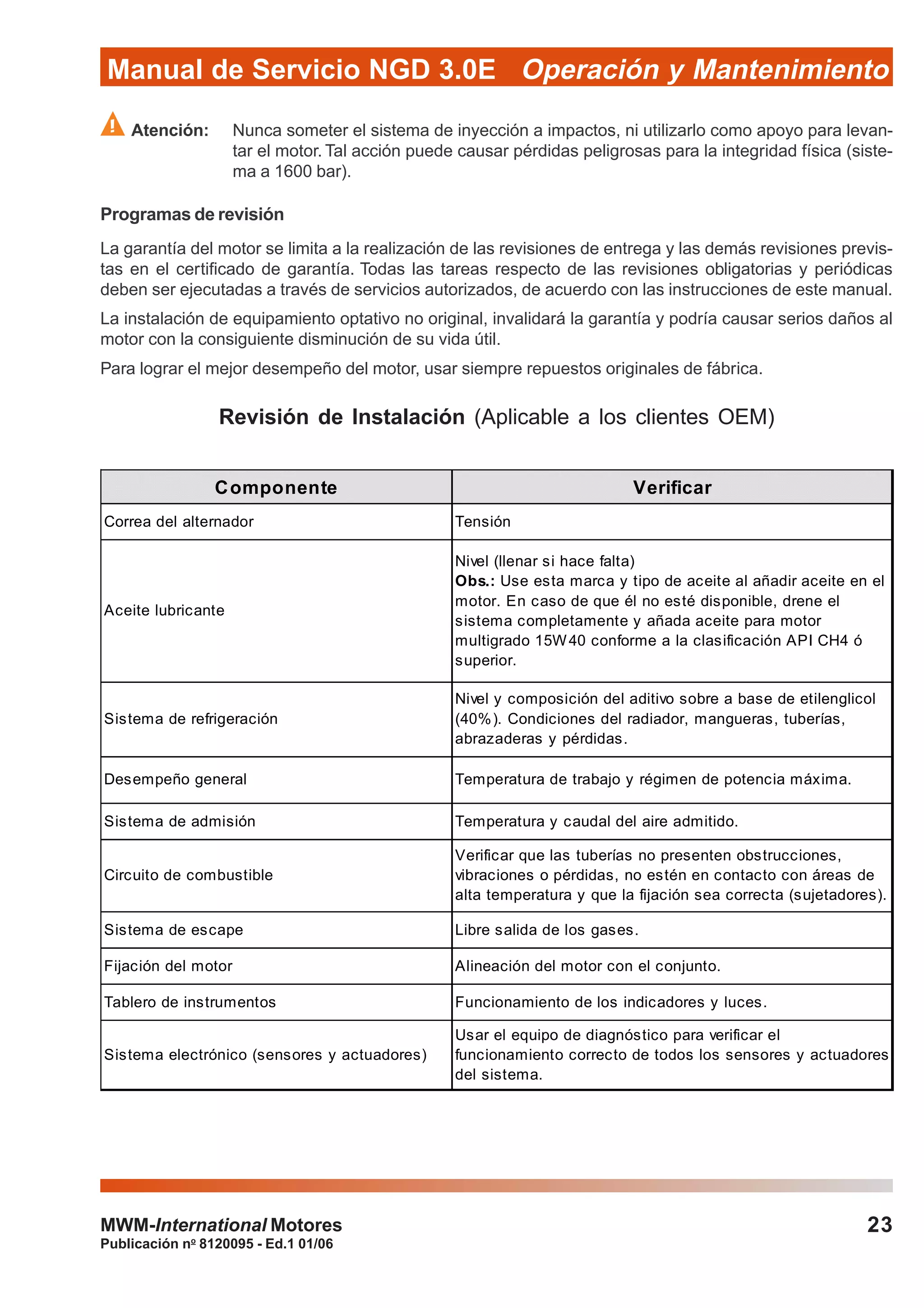 Publicación no
8120095 - Ed.1 01/06
Manual de Servicio NGD 3.0E Operación y Mantenimiento
23MWM-International Motores
Atención: Nunca someter el sistema de inyección a impactos, ni utilizarlo como apoyo para levan-
tar el motor. Tal acción puede causar pérdidas peligrosas para la integridad física (siste-
ma a 1600 bar).
Programas de revisión
La garantía del motor se limita a la realización de las revisiones de entrega y las demás revisiones previs-
tas en el certificado de garantía. Todas las tareas respecto de las revisiones obligatorias y periódicas
deben ser ejecutadas a través de servicios autorizados, de acuerdo con las instrucciones de este manual.
La instalación de equipamiento optativo no original, invalidará la garantía y podría causar serios daños al
motor con la consiguiente disminución de su vida útil.
Para lograr el mejor desempeño del motor, usar siempre repuestos originales de fábrica.
Revisión de Instalación (Aplicable a los clientes OEM)
Componente Verificar
Correa del alternador Tensión
Aceite lubricante
Nivel (llenar si hace falta)
Obs.: Use esta marca y tipo de aceite al añadir aceite en el
motor. En caso de que él no esté disponible, drene el
sistema completamente y añada aceite para motor
multigrado 15W40 conforme a la clasificación API CH4 ó
superior.
Sistema de refrigeración
Nivel y composición del aditivo sobre a base de etilenglicol
(40%). Condiciones del radiador, mangueras, tuberías,
abrazaderas y pérdidas.
Desempeño general Temperatura de trabajo y régimen de potencia máxima.
Sistema de admisión Temperatura y caudal del aire admitido.
Circuito de combustible
Verificar que las tuberías no presenten obstrucciones,
vibraciones o pérdidas, no estén en contacto con áreas de
alta temperatura y que la fijación sea correcta (sujetadores).
Sistema de escape Libre salida de los gases.
Fijación del motor Alineación del motor con el conjunto.
Tablero de instrumentos Funcionamiento de los indicadores y luces.
Sistema electrónico (sensores y actuadores)
Usar el equipo de diagnóstico para verificar el
funcionamiento correcto de todos los sensores y actuadores
del sistema.
 