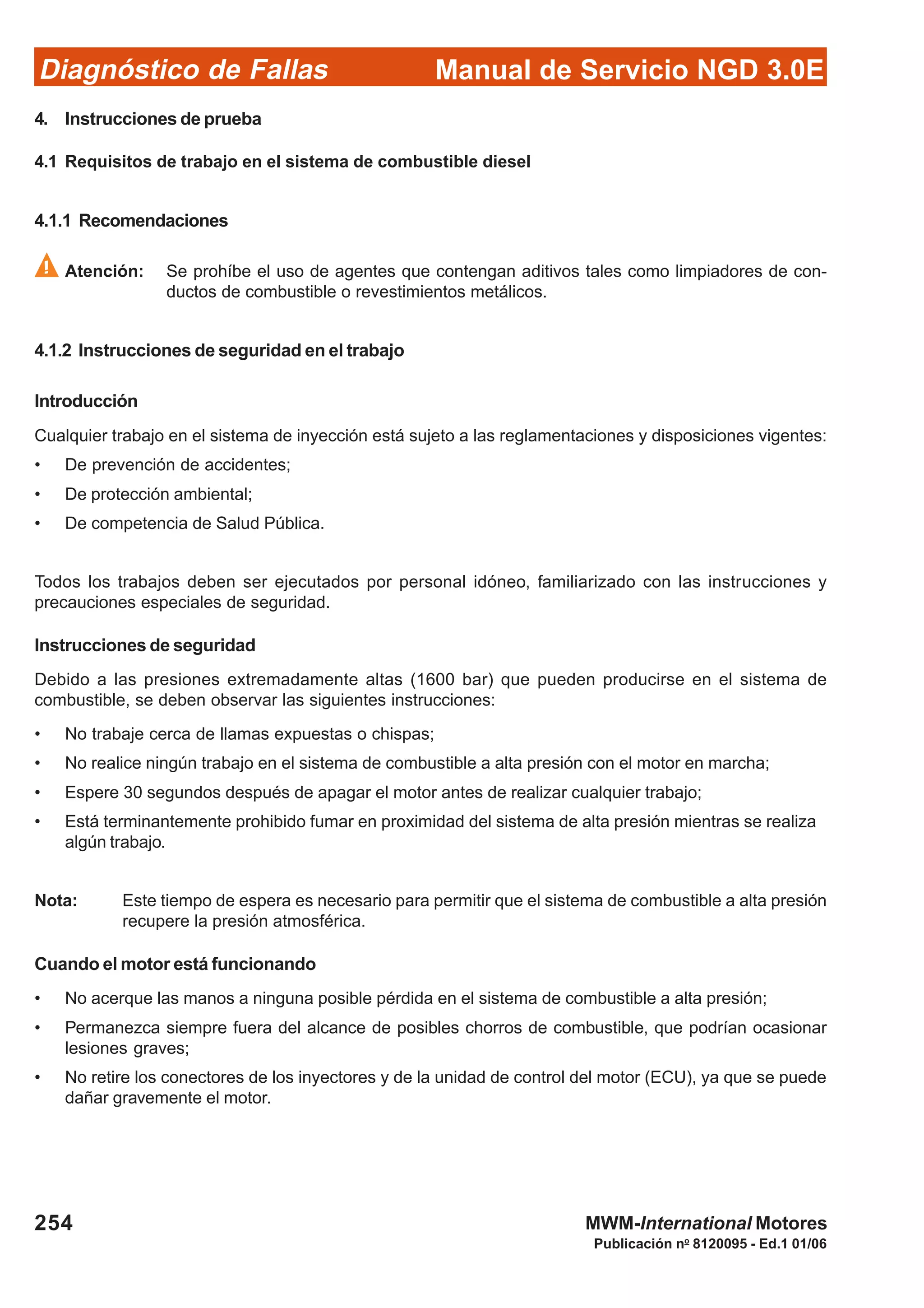 Diagnóstico de Fallas
Publicación no
8120095 - Ed.1 01/06
Manual de Servicio NGD 3.0E
254 MWM-International Motores
4. Instrucciones de prueba
4.1 Requisitos de trabajo en el sistema de combustible diesel
4.1.1 Recomendaciones
Atención: Se prohíbe el uso de agentes que contengan aditivos tales como limpiadores de con-
ductos de combustible o revestimientos metálicos.
4.1.2 Instrucciones de seguridad en el trabajo
Introducción
Cualquier trabajo en el sistema de inyección está sujeto a las reglamentaciones y disposiciones vigentes:
• De prevención de accidentes;
• De protección ambiental;
• De competencia de Salud Pública.
Todos los trabajos deben ser ejecutados por personal idóneo, familiarizado con las instrucciones y
precauciones especiales de seguridad.
Instrucciones de seguridad
Debido a las presiones extremadamente altas (1600 bar) que pueden producirse en el sistema de
combustible, se deben observar las siguientes instrucciones:
• No trabaje cerca de llamas expuestas o chispas;
• No realice ningún trabajo en el sistema de combustible a alta presión con el motor en marcha;
• Espere 30 segundos después de apagar el motor antes de realizar cualquier trabajo;
• Está terminantemente prohibido fumar en proximidad del sistema de alta presión mientras se realiza
algún trabajo.
Nota: Este tiempo de espera es necesario para permitir que el sistema de combustible a alta presión
recupere la presión atmosférica.
Cuando el motor está funcionando
• No acerque las manos a ninguna posible pérdida en el sistema de combustible a alta presión;
• Permanezca siempre fuera del alcance de posibles chorros de combustible, que podrían ocasionar
lesiones graves;
• No retire los conectores de los inyectores y de la unidad de control del motor (ECU), ya que se puede
dañar gravemente el motor.
 
