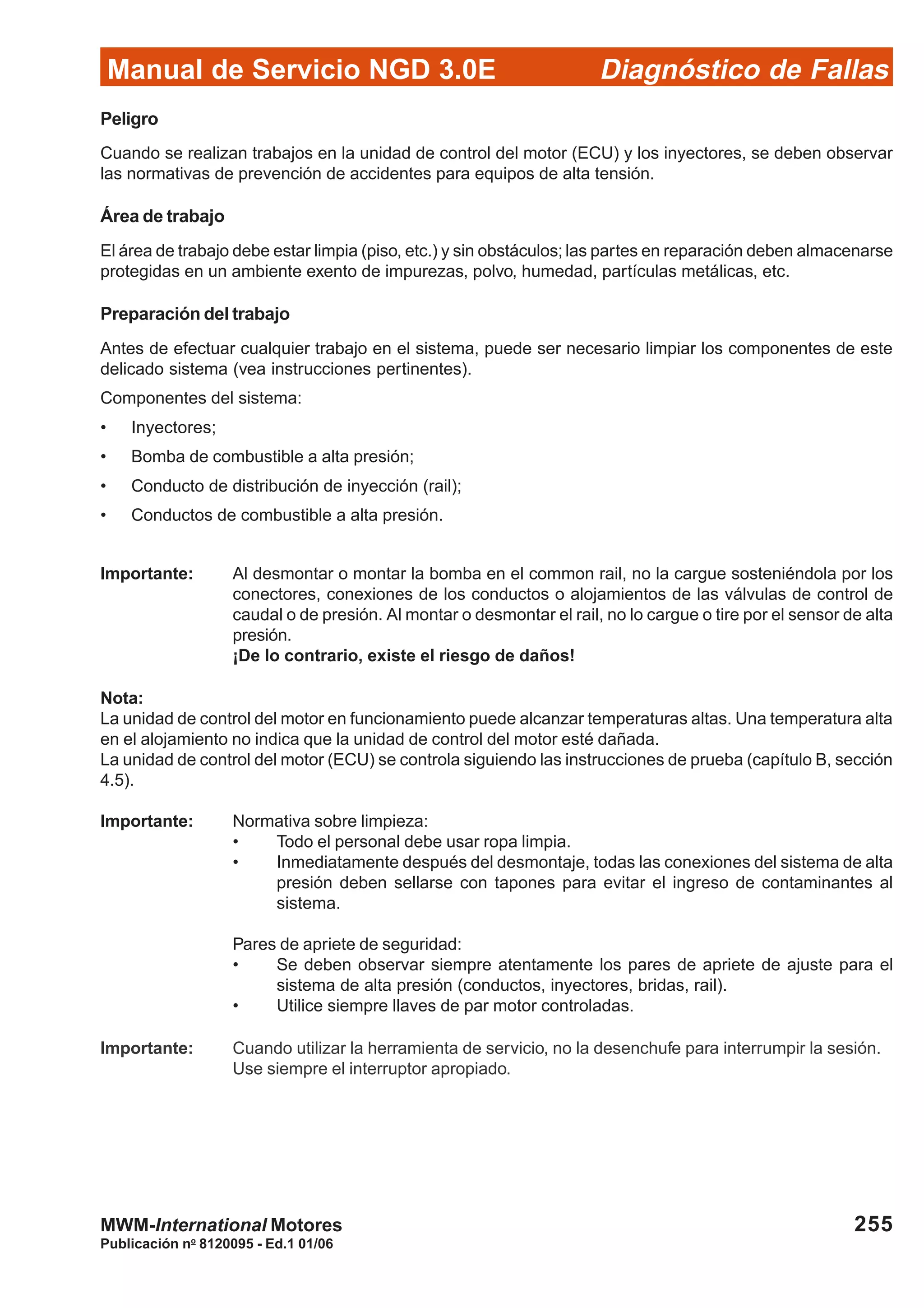 Diagnóstico de Fallas
Publicación no
8120095 - Ed.1 01/06
Manual de Servicio NGD 3.0E
255MWM-International Motores
Peligro
Cuando se realizan trabajos en la unidad de control del motor (ECU) y los inyectores, se deben observar
las normativas de prevención de accidentes para equipos de alta tensión.
Área de trabajo
El área de trabajo debe estar limpia (piso, etc.) y sin obstáculos; las partes en reparación deben almacenarse
protegidas en un ambiente exento de impurezas, polvo, humedad, partículas metálicas, etc.
Preparación del trabajo
Antes de efectuar cualquier trabajo en el sistema, puede ser necesario limpiar los componentes de este
delicado sistema (vea instrucciones pertinentes).
Componentes del sistema:
• Inyectores;
• Bomba de combustible a alta presión;
• Conducto de distribución de inyección (rail);
• Conductos de combustible a alta presión.
Importante: Al desmontar o montar la bomba en el common rail, no la cargue sosteniéndola por los
conectores, conexiones de los conductos o alojamientos de las válvulas de control de
caudal o de presión. Al montar o desmontar el rail, no lo cargue o tire por el sensor de alta
presión.
¡De lo contrario, existe el riesgo de daños!
Nota:
La unidad de control del motor en funcionamiento puede alcanzar temperaturas altas. Una temperatura alta
en el alojamiento no indica que la unidad de control del motor esté dañada.
La unidad de control del motor (ECU) se controla siguiendo las instrucciones de prueba (capítulo B, sección
4.5).
Importante: Normativa sobre limpieza:
• Todo el personal debe usar ropa limpia.
• Inmediatamente después del desmontaje, todas las conexiones del sistema de alta
presión deben sellarse con tapones para evitar el ingreso de contaminantes al
sistema.
Pares de apriete de seguridad:
• Se deben observar siempre atentamente los pares de apriete de ajuste para el
sistema de alta presión (conductos, inyectores, bridas, rail).
• Utilice siempre llaves de par motor controladas.
Importante: Cuando utilizar la herramienta de servicio, no la desenchufe para interrumpir la sesión.
Use siempre el interruptor apropiado.
 