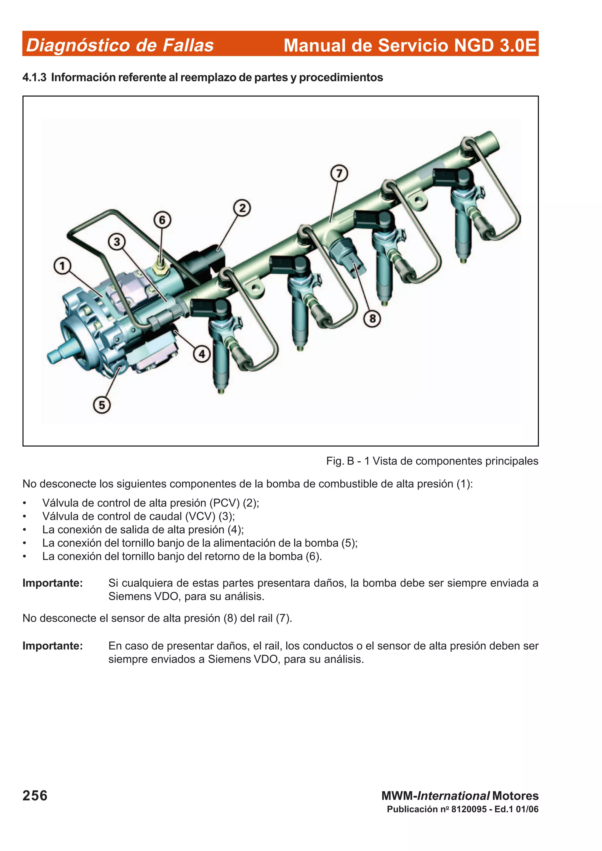 Diagnóstico de Fallas
Publicación no
8120095 - Ed.1 01/06
Manual de Servicio NGD 3.0E
256 MWM-International Motores
4.1.3 Información referente al reemplazo de partes y procedimientos
No desconecte los siguientes componentes de la bomba de combustible de alta presión (1):
• Válvula de control de alta presión (PCV) (2);
• Válvula de control de caudal (VCV) (3);
• La conexión de salida de alta presión (4);
• La conexión del tornillo banjo de la alimentación de la bomba (5);
• La conexión del tornillo banjo del retorno de la bomba (6).
Importante: Si cualquiera de estas partes presentara daños, la bomba debe ser siempre enviada a
Siemens VDO, para su análisis.
No desconecte el sensor de alta presión (8) del rail (7).
Importante: En caso de presentar daños, el rail, los conductos o el sensor de alta presión deben ser
siempre enviados a Siemens VDO, para su análisis.
Fig. B - 1 Vista de componentes principales
 