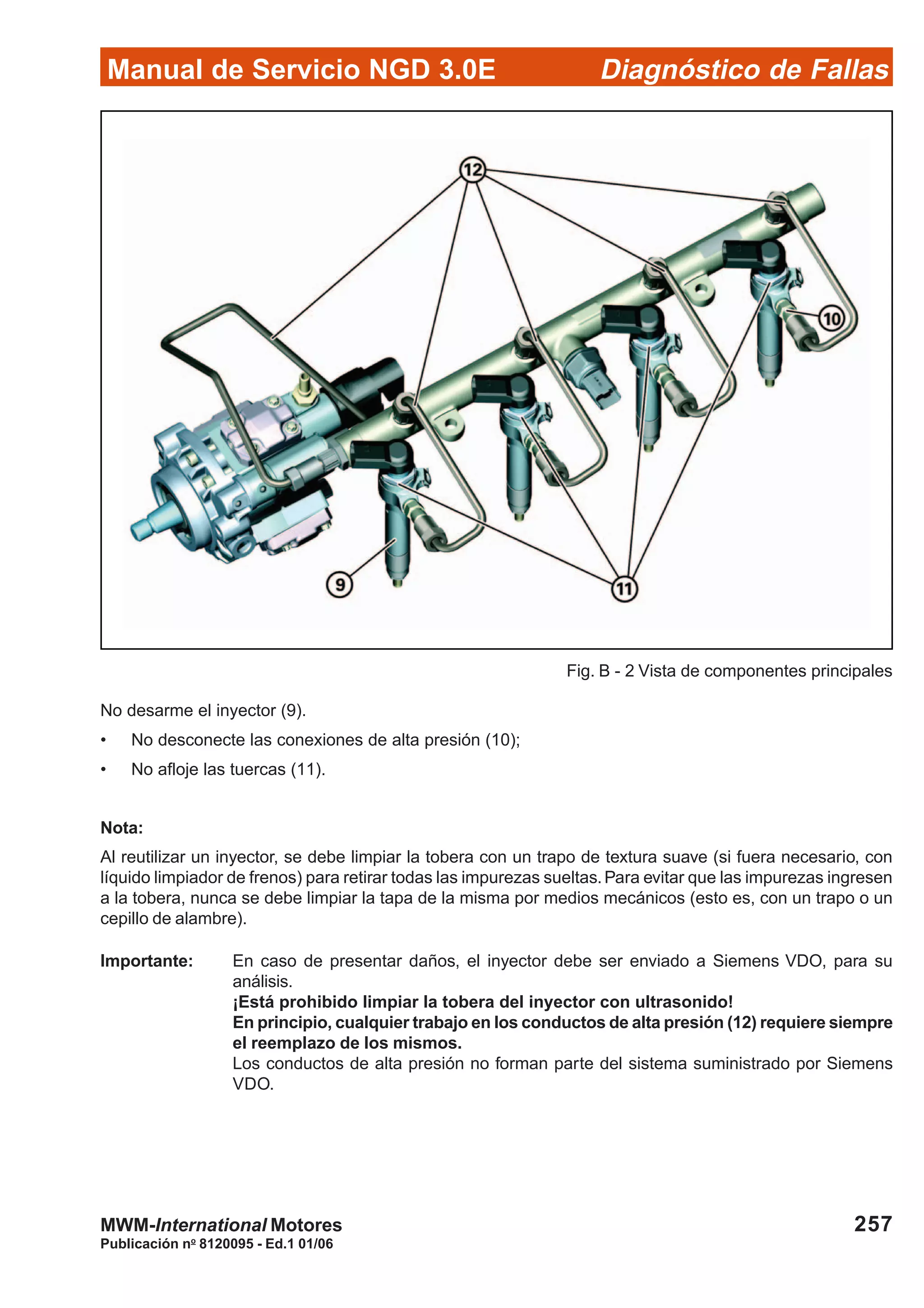 Diagnóstico de Fallas
Publicación no
8120095 - Ed.1 01/06
Manual de Servicio NGD 3.0E
257MWM-International Motores
No desarme el inyector (9).
• No desconecte las conexiones de alta presión (10);
• No afloje las tuercas (11).
Nota:
Al reutilizar un inyector, se debe limpiar la tobera con un trapo de textura suave (si fuera necesario, con
líquido limpiador de frenos) para retirar todas las impurezas sueltas.Para evitar que las impurezas ingresen
a la tobera, nunca se debe limpiar la tapa de la misma por medios mecánicos (esto es, con un trapo o un
cepillo de alambre).
Importante: En caso de presentar daños, el inyector debe ser enviado a Siemens VDO, para su
análisis.
¡Está prohibido limpiar la tobera del inyector con ultrasonido!
En principio, cualquier trabajo en los conductos de alta presión (12) requiere siempre
el reemplazo de los mismos.
Los conductos de alta presión no forman parte del sistema suministrado por Siemens
VDO.
Fig. B - 2 Vista de componentes principales
 