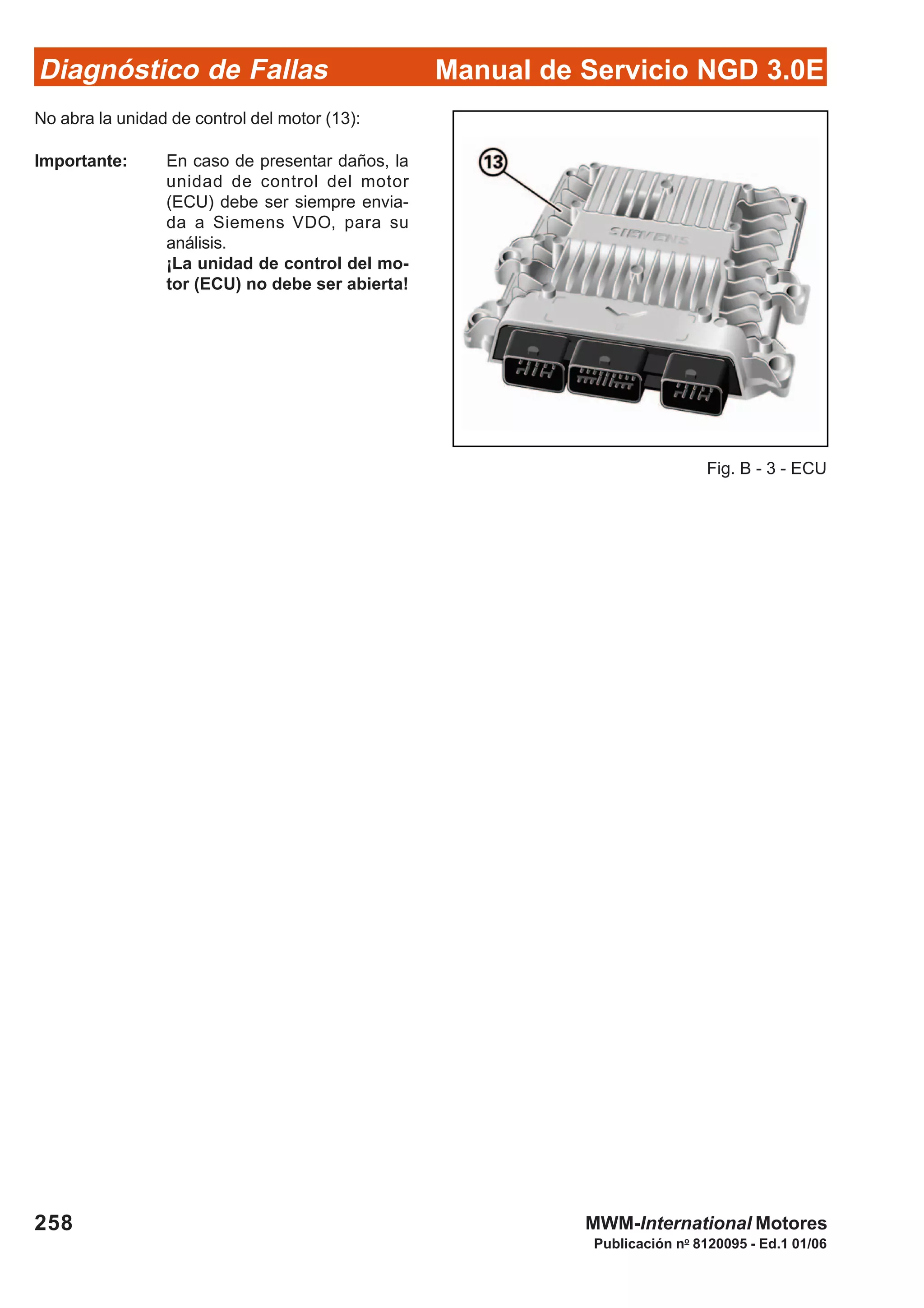 Diagnóstico de Fallas
Publicación no
8120095 - Ed.1 01/06
Manual de Servicio NGD 3.0E
258 MWM-International Motores
No abra la unidad de control del motor (13):
Importante: En caso de presentar daños, la
unidad de control del motor
(ECU) debe ser siempre envia-
da a Siemens VDO, para su
análisis.
¡La unidad de control del mo-
tor (ECU) no debe ser abierta!
Fig. B - 3 - ECU
 