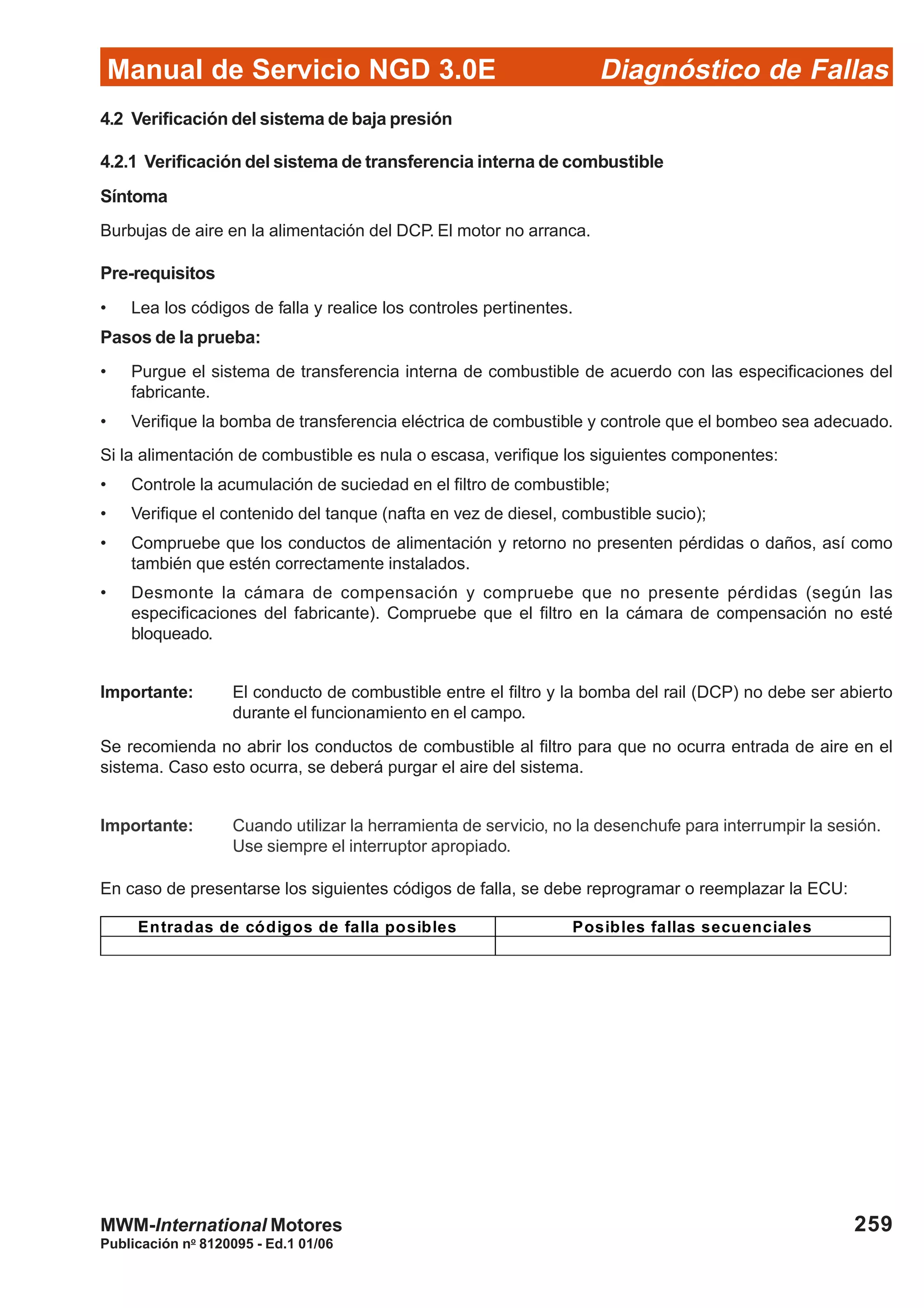 Diagnóstico de Fallas
Publicación no
8120095 - Ed.1 01/06
Manual de Servicio NGD 3.0E
259MWM-International Motores
4.2 Verificación del sistema de baja presión
4.2.1 Verificación del sistema de transferencia interna de combustible
Síntoma
Burbujas de aire en la alimentación del DCP. El motor no arranca.
Pre-requisitos
• Lea los códigos de falla y realice los controles pertinentes.
Pasos de la prueba:
• Purgue el sistema de transferencia interna de combustible de acuerdo con las especificaciones del
fabricante.
• Verifique la bomba de transferencia eléctrica de combustible y controle que el bombeo sea adecuado.
Si la alimentación de combustible es nula o escasa, verifique los siguientes componentes:
• Controle la acumulación de suciedad en el filtro de combustible;
• Verifique el contenido del tanque (nafta en vez de diesel, combustible sucio);
• Compruebe que los conductos de alimentación y retorno no presenten pérdidas o daños, así como
también que estén correctamente instalados.
• Desmonte la cámara de compensación y compruebe que no presente pérdidas (según las
especificaciones del fabricante). Compruebe que el filtro en la cámara de compensación no esté
bloqueado.
Importante: El conducto de combustible entre el filtro y la bomba del rail (DCP) no debe ser abierto
durante el funcionamiento en el campo.
Se recomienda no abrir los conductos de combustible al filtro para que no ocurra entrada de aire en el
sistema. Caso esto ocurra, se deberá purgar el aire del sistema.
Importante: Cuando utilizar la herramienta de servicio, no la desenchufe para interrumpir la sesión.
Use siempre el interruptor apropiado.
En caso de presentarse los siguientes códigos de falla, se debe reprogramar o reemplazar la ECU:
Entradas de códigos de falla posibles Posibles fallas secuenciales
 