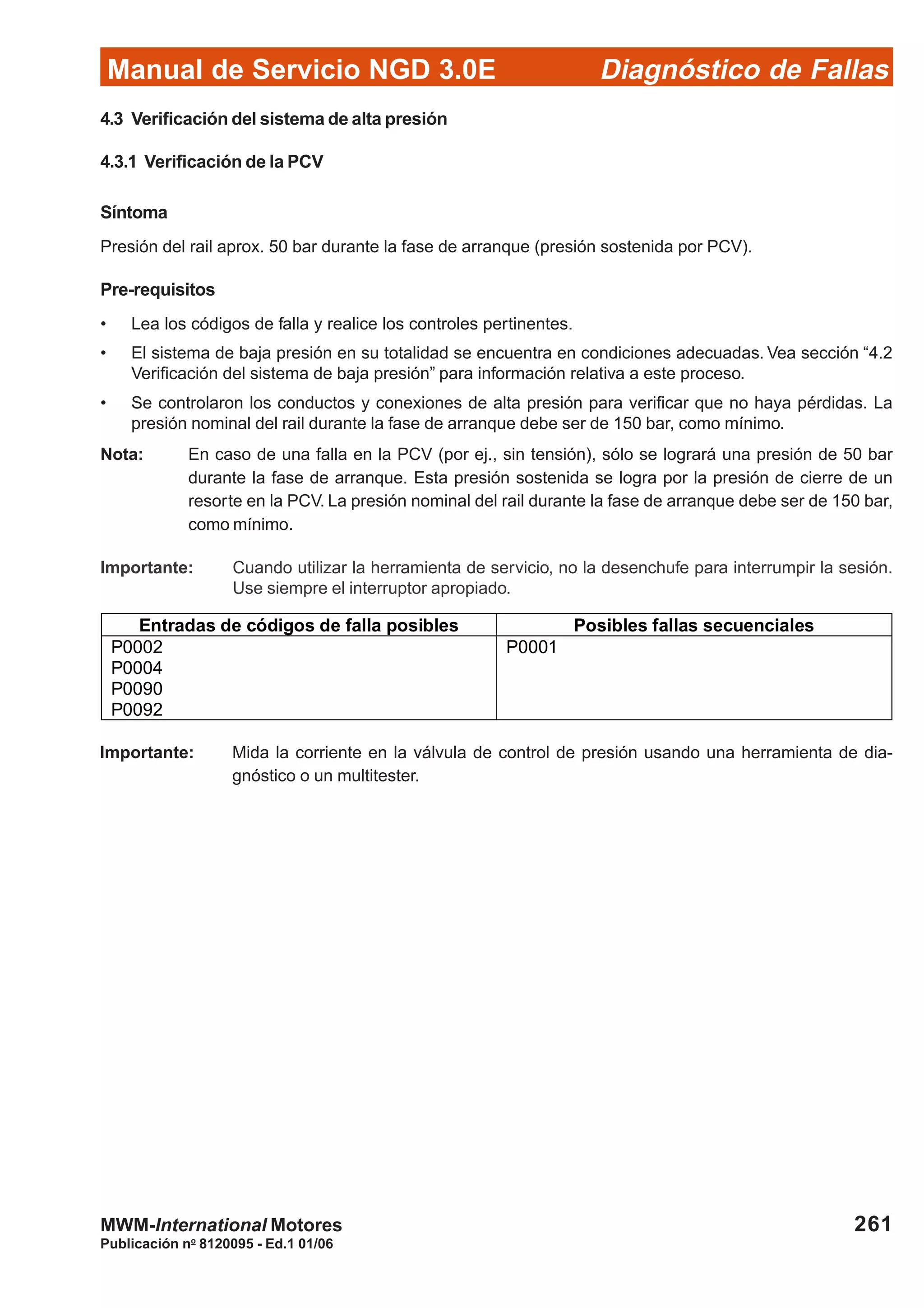 Diagnóstico de Fallas
Publicación no
8120095 - Ed.1 01/06
Manual de Servicio NGD 3.0E
261MWM-International Motores
4.3 Verificación del sistema de alta presión
4.3.1 Verificación de la PCV
Síntoma
Presión del rail aprox. 50 bar durante la fase de arranque (presión sostenida por PCV).
Pre-requisitos
• Lea los códigos de falla y realice los controles pertinentes.
• El sistema de baja presión en su totalidad se encuentra en condiciones adecuadas. Vea sección “4.2
Verificación del sistema de baja presión” para información relativa a este proceso.
• Se controlaron los conductos y conexiones de alta presión para verificar que no haya pérdidas. La
presión nominal del rail durante la fase de arranque debe ser de 150 bar, como mínimo.
Nota: En caso de una falla en la PCV (por ej., sin tensión), sólo se logrará una presión de 50 bar
durante la fase de arranque. Esta presión sostenida se logra por la presión de cierre de un
resorte en la PCV. La presión nominal del rail durante la fase de arranque debe ser de 150 bar,
como mínimo.
Importante: Cuando utilizar la herramienta de servicio, no la desenchufe para interrumpir la sesión.
Use siempre el interruptor apropiado.
Entradas de códigos de falla posibles Posibles fallas secuenciales
P0002
P0004
P0090
P0092
P0001
Importante: Mida la corriente en la válvula de control de presión usando una herramienta de dia-
gnóstico o un multitester.
 
