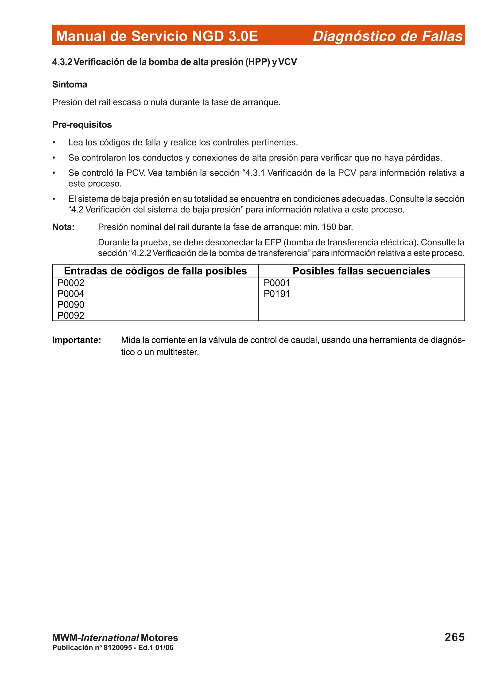 Diagnóstico de Fallas
Publicación no
8120095 - Ed.1 01/06
Manual de Servicio NGD 3.0E
265MWM-International Motores
4.3.2Verificación de la bomba de alta presión (HPP) yVCV
Síntoma
Presión del rail escasa o nula durante la fase de arranque.
Pre-requisitos
• Lea los códigos de falla y realice los controles pertinentes.
• Se controlaron los conductos y conexiones de alta presión para verificar que no haya pérdidas.
• Se controló la PCV. Vea también la sección “4.3.1 Verificación de la PCV para información relativa a
este proceso.
• El sistema de baja presión en su totalidad se encuentra en condiciones adecuadas. Consulte la sección
“4.2 Verificación del sistema de baja presión” para información relativa a este proceso.
Nota: Presión nominal del rail durante la fase de arranque: min. 150 bar.
Durante la prueba, se debe desconectar la EFP (bomba de transferencia eléctrica). Consulte la
sección “4.2.2Verificación de la bomba de transferencia”para información relativa a este proceso.
Entradas de códigos de falla posibles Posibles fallas secuenciales
P0002
P0004
P0090
P0092
P0001
P0191
Importante: Mida la corriente en la válvula de control de caudal, usando una herramienta de diagnós-
tico o un multitester.
 