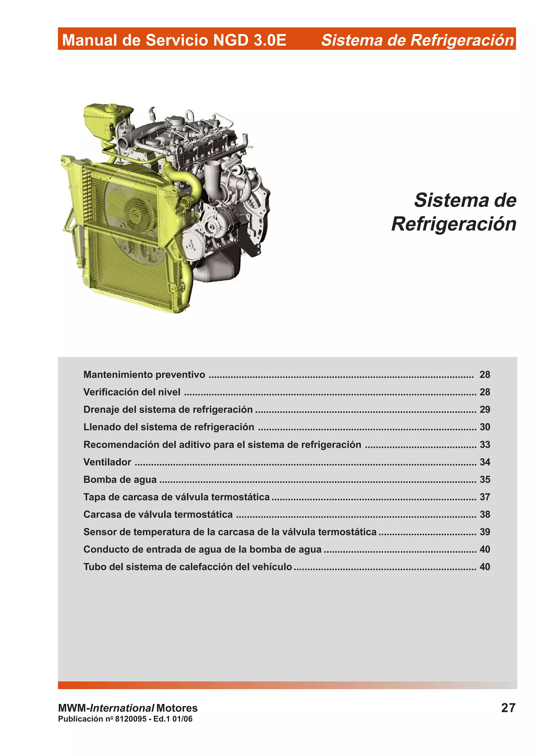 Publicación no
8120095 - Ed.1 01/06
27
Manual de Servicio NGD 3.0E Sistema de Refrigeración
MWM-International Motores
Sistema de
Refrigeración
Mantenimiento preventivo ................................................................................................. 28
Verificación del nivel ........................................................................................................... 28
Drenaje del sistema de refrigeración ................................................................................. 29
Llenado del sistema de refrigeración ................................................................................ 30
Recomendación del aditivo para el sistema de refrigeración ......................................... 33
Ventilador ............................................................................................................................. 34
Bomba de agua .................................................................................................................... 35
Tapa de carcasa de válvula termostática ........................................................................... 37
Carcasa de válvula termostática ........................................................................................ 38
Sensor de temperatura de la carcasa de la válvula termostática .................................... 39
Conducto de entrada de agua de la bomba de agua ........................................................ 40
Tubo del sistema de calefacción del vehículo................................................................... 40
 