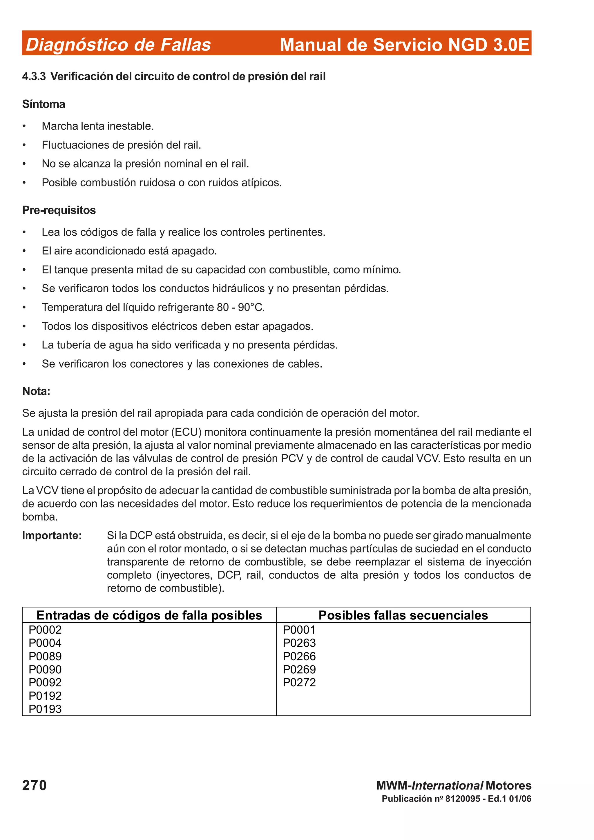 Diagnóstico de Fallas
Publicación no
8120095 - Ed.1 01/06
Manual de Servicio NGD 3.0E
270 MWM-International Motores
4.3.3 Verificación del circuito de control de presión del rail
Síntoma
• Marcha lenta inestable.
• Fluctuaciones de presión del rail.
• No se alcanza la presión nominal en el rail.
• Posible combustión ruidosa o con ruidos atípicos.
Pre-requisitos
• Lea los códigos de falla y realice los controles pertinentes.
• El aire acondicionado está apagado.
• El tanque presenta mitad de su capacidad con combustible, como mínimo.
• Se verificaron todos los conductos hidráulicos y no presentan pérdidas.
• Temperatura del líquido refrigerante 80 - 90°C.
• Todos los dispositivos eléctricos deben estar apagados.
• La tubería de agua ha sido verificada y no presenta pérdidas.
• Se verificaron los conectores y las conexiones de cables.
Nota:
Se ajusta la presión del rail apropiada para cada condición de operación del motor.
La unidad de control del motor (ECU) monitora continuamente la presión momentánea del rail mediante el
sensor de alta presión, la ajusta al valor nominal previamente almacenado en las características por medio
de la activación de las válvulas de control de presión PCV y de control de caudal VCV. Esto resulta en un
circuito cerrado de control de la presión del rail.
La VCV tiene el propósito de adecuar la cantidad de combustible suministrada por la bomba de alta presión,
de acuerdo con las necesidades del motor. Esto reduce los requerimientos de potencia de la mencionada
bomba.
Importante: Si la DCP está obstruida, es decir, si el eje de la bomba no puede ser girado manualmente
aún con el rotor montado, o si se detectan muchas partículas de suciedad en el conducto
transparente de retorno de combustible, se debe reemplazar el sistema de inyección
completo (inyectores, DCP, rail, conductos de alta presión y todos los conductos de
retorno de combustible).
Entradas de códigos de falla posibles Posibles fallas secuenciales
P0002
P0004
P0089
P0090
P0092
P0192
P0193
P0001
P0263
P0266
P0269
P0272
 