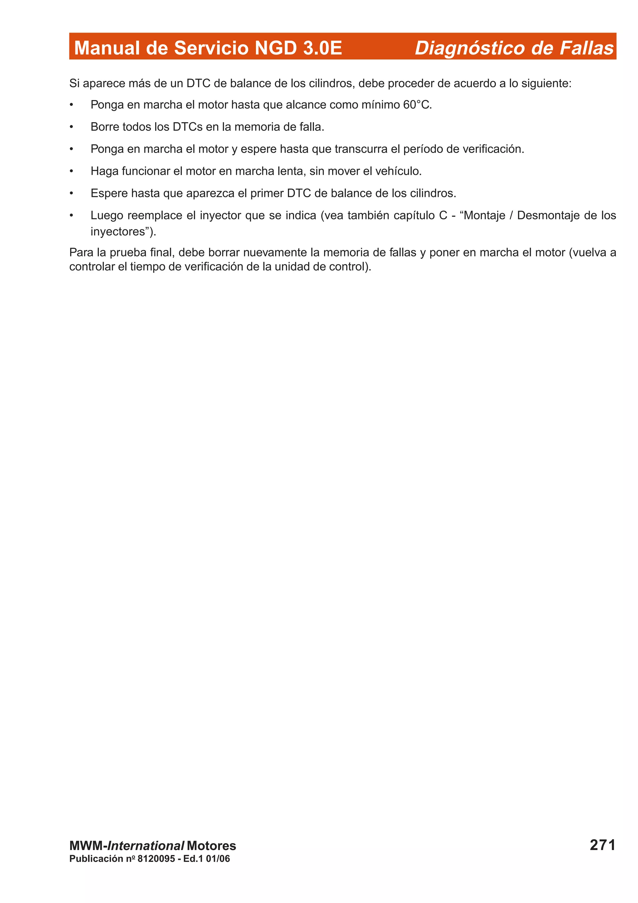 Diagnóstico de Fallas
Publicación no
8120095 - Ed.1 01/06
Manual de Servicio NGD 3.0E
271MWM-International Motores
Si aparece más de un DTC de balance de los cilindros, debe proceder de acuerdo a lo siguiente:
• Ponga en marcha el motor hasta que alcance como mínimo 60°C.
• Borre todos los DTCs en la memoria de falla.
• Ponga en marcha el motor y espere hasta que transcurra el período de verificación.
• Haga funcionar el motor en marcha lenta, sin mover el vehículo.
• Espere hasta que aparezca el primer DTC de balance de los cilindros.
• Luego reemplace el inyector que se indica (vea también capítulo C - “Montaje / Desmontaje de los
inyectores”).
Para la prueba final, debe borrar nuevamente la memoria de fallas y poner en marcha el motor (vuelva a
controlar el tiempo de verificación de la unidad de control).
 