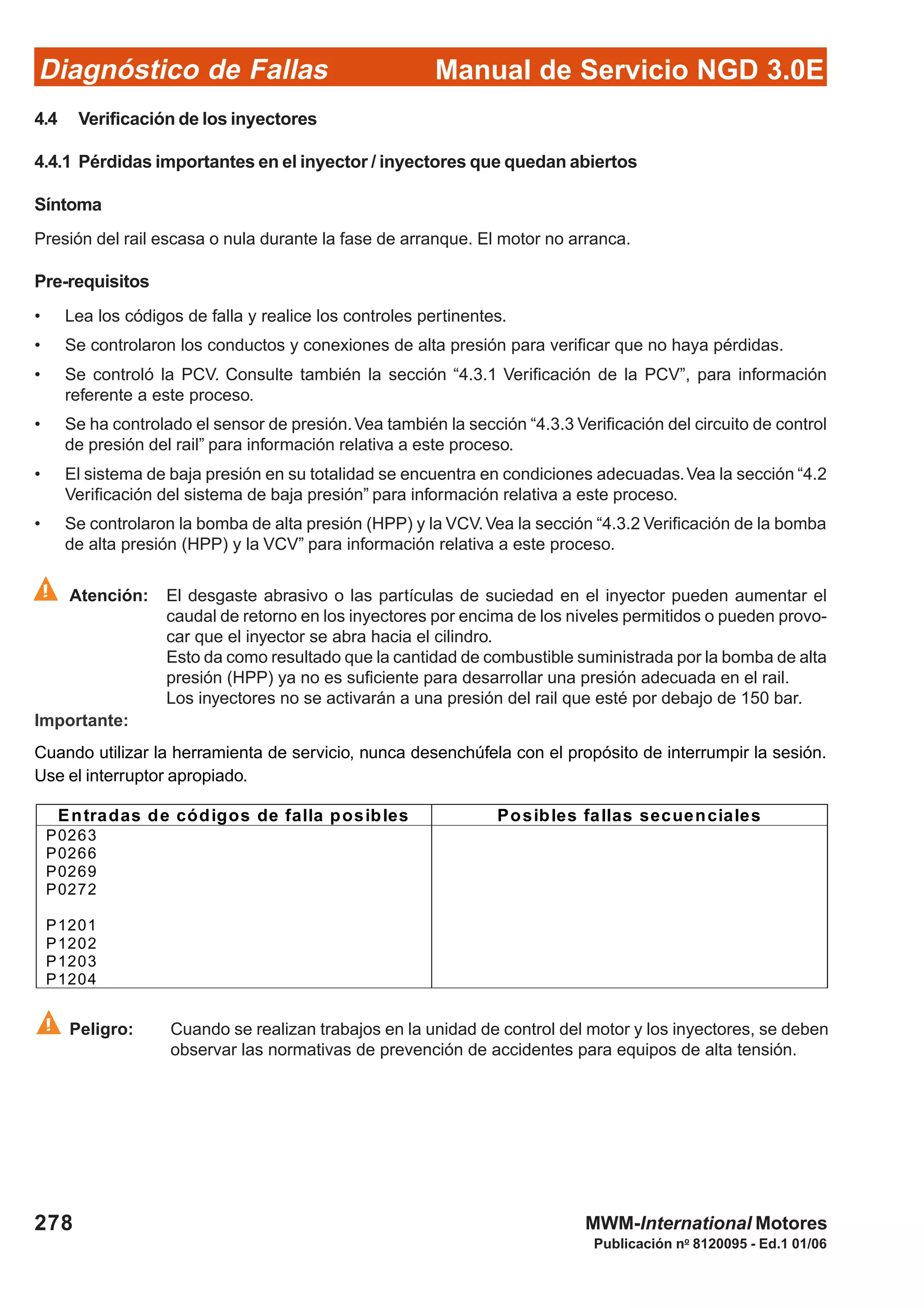 Diagnóstico de Fallas
Publicación no
8120095 - Ed.1 01/06
Manual de Servicio NGD 3.0E
278 MWM-International Motores
4.4 Verificación de los inyectores
4.4.1 Pérdidas importantes en el inyector / inyectores que quedan abiertos
Síntoma
Presión del rail escasa o nula durante la fase de arranque. El motor no arranca.
Pre-requisitos
• Lea los códigos de falla y realice los controles pertinentes.
• Se controlaron los conductos y conexiones de alta presión para verificar que no haya pérdidas.
• Se controló la PCV. Consulte también la sección “4.3.1 Verificación de la PCV”, para información
referente a este proceso.
• Se ha controlado el sensor de presión.Vea también la sección “4.3.3 Verificación del circuito de control
de presión del rail” para información relativa a este proceso.
• El sistema de baja presión en su totalidad se encuentra en condiciones adecuadas.Vea la sección “4.2
Verificación del sistema de baja presión” para información relativa a este proceso.
• Se controlaron la bomba de alta presión (HPP) y la VCV.Vea la sección “4.3.2 Verificación de la bomba
de alta presión (HPP) y la VCV” para información relativa a este proceso.
Atención: El desgaste abrasivo o las partículas de suciedad en el inyector pueden aumentar el
caudal de retorno en los inyectores por encima de los niveles permitidos o pueden provo-
car que el inyector se abra hacia el cilindro.
Esto da como resultado que la cantidad de combustible suministrada por la bomba de alta
presión (HPP) ya no es suficiente para desarrollar una presión adecuada en el rail.
Los inyectores no se activarán a una presión del rail que esté por debajo de 150 bar.
Importante:
Cuando utilizar la herramienta de servicio, nunca desenchúfela con el propósito de interrumpir la sesión.
Use el interruptor apropiado.
Peligro: Cuando se realizan trabajos en la unidad de control del motor y los inyectores, se deben
observar las normativas de prevención de accidentes para equipos de alta tensión.
Entradas de códigos de falla posibles Posibles fallas secuenciales
P0263
P0266
P0269
P0272
P1201
P1202
P1203
P1204
 