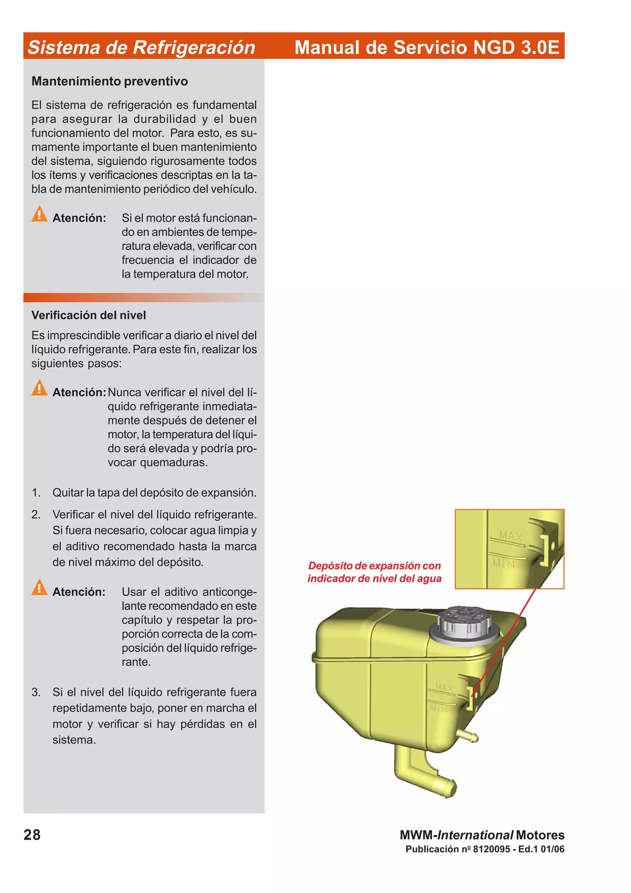 Publicación no
8120095 - Ed.1 01/06
28
Manual de Servicio NGD 3.0ESistema de Refrigeración
MWM-International Motores
Depósito de expansión con
indicador de nivel del agua
Mantenimiento preventivo
El sistema de refrigeración es fundamental
para asegurar la durabilidad y el buen
funcionamiento del motor. Para esto, es su-
mamente importante el buen mantenimiento
del sistema, siguiendo rigurosamente todos
los ítems y verificaciones descriptas en la ta-
bla de mantenimiento periódico del vehículo.
Atención: Si el motor está funcionan-
do en ambientes de tempe-
ratura elevada, verificar con
frecuencia el indicador de
la temperatura del motor.
Verificación del nivel
Es imprescindible verificar a diario el nivel del
líquido refrigerante.Para este fin, realizar los
siguientes pasos:
Atención:Nunca verificar el nivel del lí-
quido refrigerante inmediata-
mente después de detener el
motor, la temperatura del líqui-
do será elevada y podría pro-
vocar quemaduras.
1. Quitar la tapa del depósito de expansión.
2. Verificar el nivel del líquido refrigerante.
Si fuera necesario, colocar agua limpia y
el aditivo recomendado hasta la marca
de nivel máximo del depósito.
Atención: Usar el aditivo anticonge-
lante recomendado en este
capítulo y respetar la pro-
porción correcta de la com-
posición del líquido refrige-
rante.
3. Si el nivel del líquido refrigerante fuera
repetidamente bajo, poner en marcha el
motor y verificar si hay pérdidas en el
sistema.
 