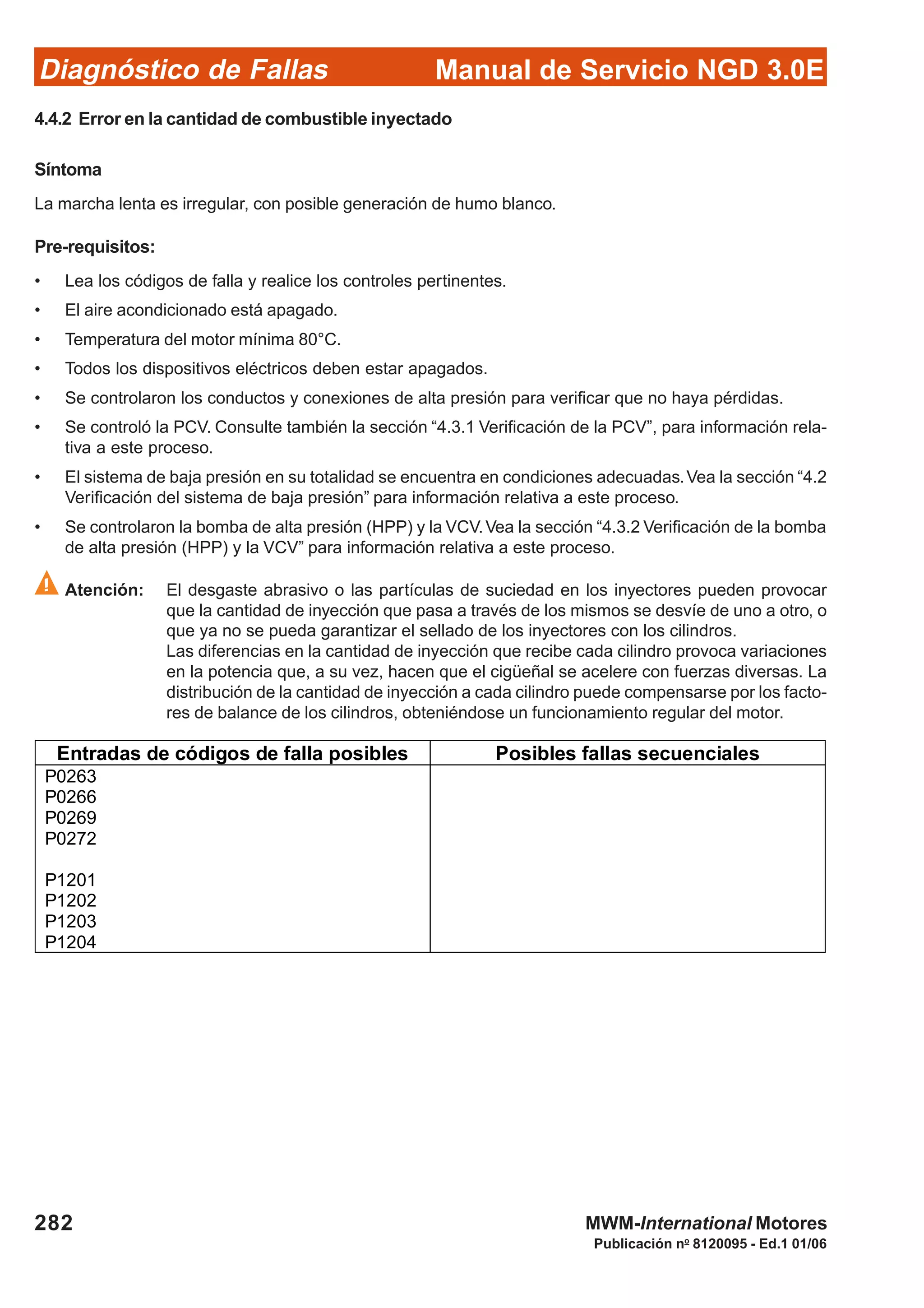 Diagnóstico de Fallas
Publicación no
8120095 - Ed.1 01/06
Manual de Servicio NGD 3.0E
282 MWM-International Motores
4.4.2 Error en la cantidad de combustible inyectado
Síntoma
La marcha lenta es irregular, con posible generación de humo blanco.
Pre-requisitos:
• Lea los códigos de falla y realice los controles pertinentes.
• El aire acondicionado está apagado.
• Temperatura del motor mínima 80°C.
• Todos los dispositivos eléctricos deben estar apagados.
• Se controlaron los conductos y conexiones de alta presión para verificar que no haya pérdidas.
• Se controló la PCV. Consulte también la sección “4.3.1 Verificación de la PCV”, para información rela-
tiva a este proceso.
• El sistema de baja presión en su totalidad se encuentra en condiciones adecuadas.Vea la sección “4.2
Verificación del sistema de baja presión” para información relativa a este proceso.
• Se controlaron la bomba de alta presión (HPP) y la VCV.Vea la sección “4.3.2 Verificación de la bomba
de alta presión (HPP) y la VCV” para información relativa a este proceso.
Atención: El desgaste abrasivo o las partículas de suciedad en los inyectores pueden provocar
que la cantidad de inyección que pasa a través de los mismos se desvíe de uno a otro, o
que ya no se pueda garantizar el sellado de los inyectores con los cilindros.
Las diferencias en la cantidad de inyección que recibe cada cilindro provoca variaciones
en la potencia que, a su vez, hacen que el cigüeñal se acelere con fuerzas diversas. La
distribución de la cantidad de inyección a cada cilindro puede compensarse por los facto-
res de balance de los cilindros, obteniéndose un funcionamiento regular del motor.
Entradas de códigos de falla posibles Posibles fallas secuenciales
P0263
P0266
P0269
P0272
P1201
P1202
P1203
P1204
 