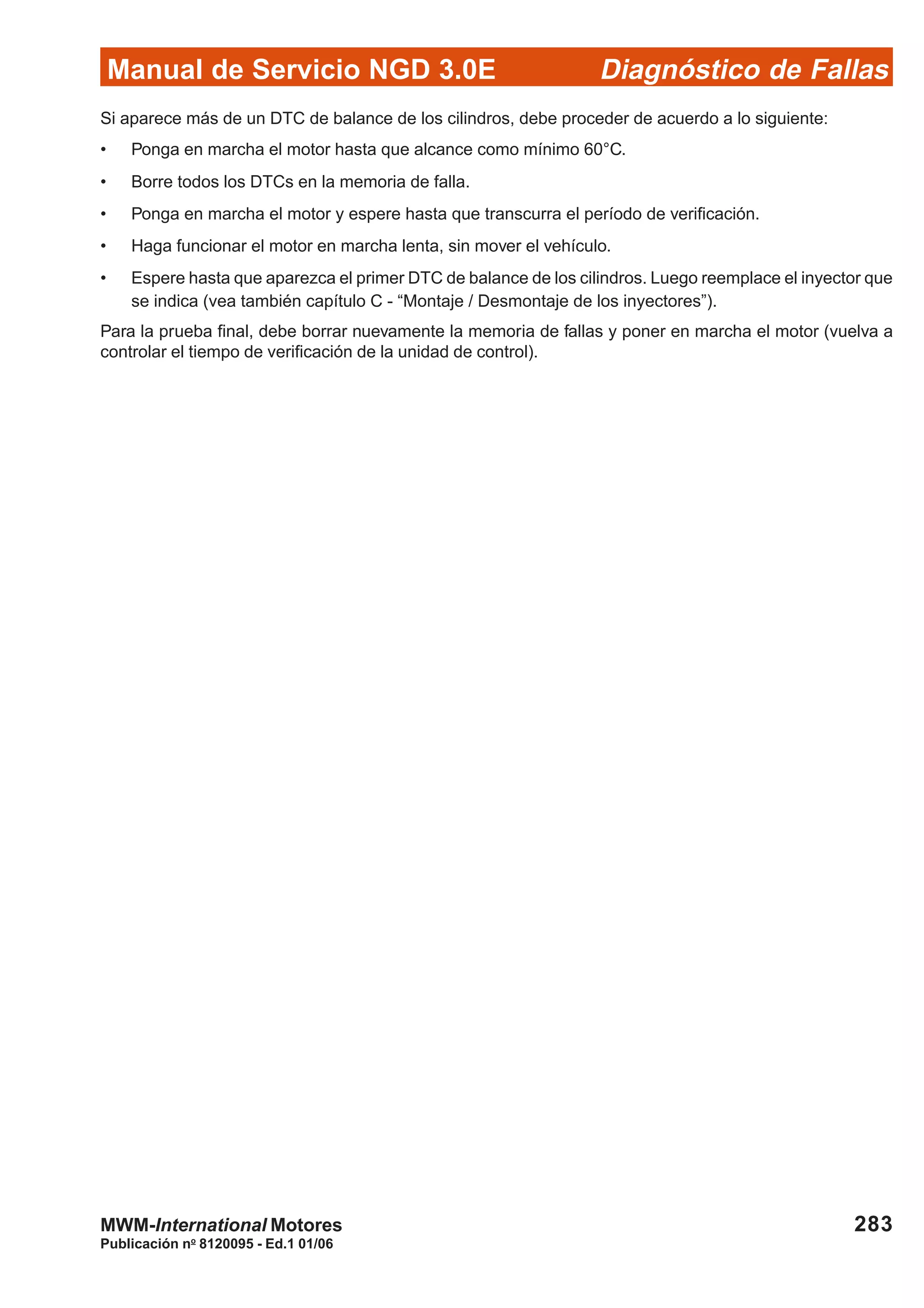 Diagnóstico de Fallas
Publicación no
8120095 - Ed.1 01/06
Manual de Servicio NGD 3.0E
283MWM-International Motores
Si aparece más de un DTC de balance de los cilindros, debe proceder de acuerdo a lo siguiente:
• Ponga en marcha el motor hasta que alcance como mínimo 60°C.
• Borre todos los DTCs en la memoria de falla.
• Ponga en marcha el motor y espere hasta que transcurra el período de verificación.
• Haga funcionar el motor en marcha lenta, sin mover el vehículo.
• Espere hasta que aparezca el primer DTC de balance de los cilindros. Luego reemplace el inyector que
se indica (vea también capítulo C - “Montaje / Desmontaje de los inyectores”).
Para la prueba final, debe borrar nuevamente la memoria de fallas y poner en marcha el motor (vuelva a
controlar el tiempo de verificación de la unidad de control).
 