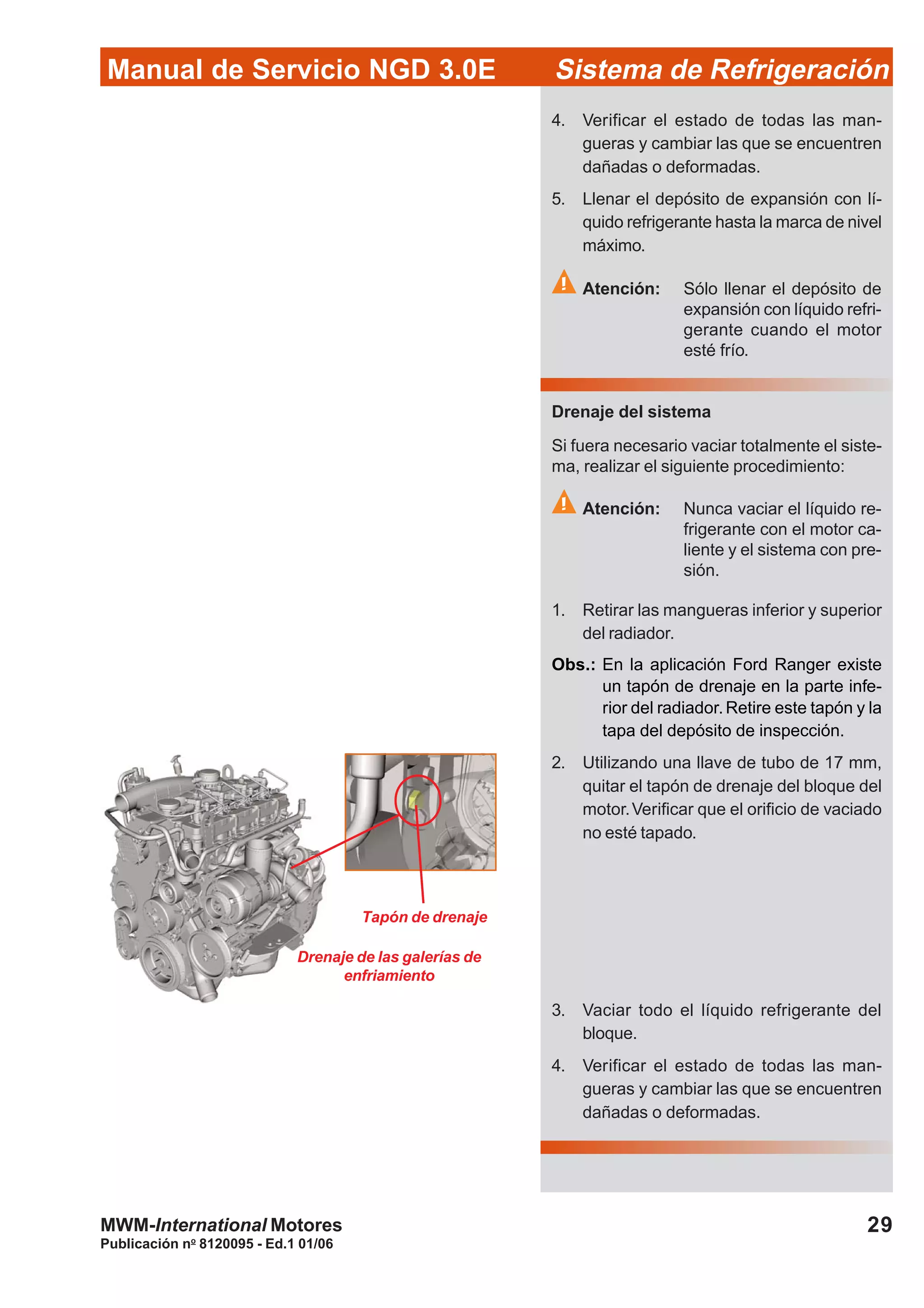 Publicación no
8120095 - Ed.1 01/06
29
Manual de Servicio NGD 3.0E Sistema de Refrigeración
MWM-International Motores
4. Verificar el estado de todas las man-
gueras y cambiar las que se encuentren
dañadas o deformadas.
5. Llenar el depósito de expansión con lí-
quido refrigerante hasta la marca de nivel
máximo.
Atención: Sólo llenar el depósito de
expansión con líquido refri-
gerante cuando el motor
esté frío.
Drenaje del sistema
Si fuera necesario vaciar totalmente el siste-
ma, realizar el siguiente procedimiento:
Atención: Nunca vaciar el líquido re-
frigerante con el motor ca-
liente y el sistema con pre-
sión.
1. Retirar las mangueras inferior y superior
del radiador.
Obs.: En la aplicación Ford Ranger existe
un tapón de drenaje en la parte infe-
rior del radiador.Retire este tapón y la
tapa del depósito de inspección.
2. Utilizando una llave de tubo de 17 mm,
quitar el tapón de drenaje del bloque del
motor.Verificar que el orificio de vaciado
no esté tapado.
3. Vaciar todo el líquido refrigerante del
bloque.
4. Verificar el estado de todas las man-
gueras y cambiar las que se encuentren
dañadas o deformadas.
Drenaje de las galerías de
enfriamiento
Tapón de drenaje
 
