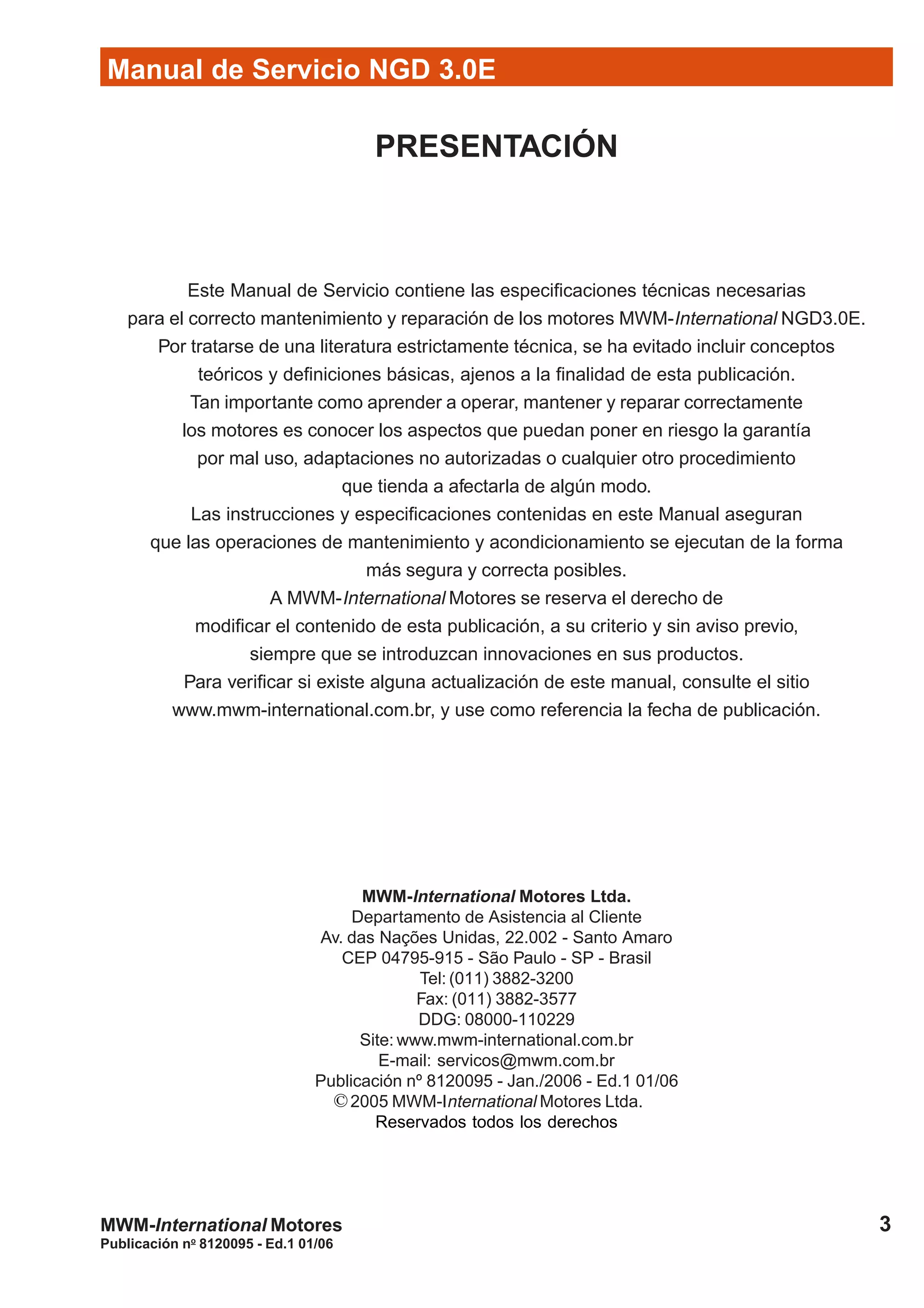 Manual de Servicio NGD 3.0E
3
Publicación no
8120095 - Ed.1 01/06
MWM-International Motores
PRESENTACIÓN
Este Manual de Servicio contiene las especificaciones técnicas necesarias
para el correcto mantenimiento y reparación de los motores MWM-International NGD3.0E.
Por tratarse de una literatura estrictamente técnica, se ha evitado incluir conceptos
teóricos y definiciones básicas, ajenos a la finalidad de esta publicación.
Tan importante como aprender a operar, mantener y reparar correctamente
los motores es conocer los aspectos que puedan poner en riesgo la garantía
por mal uso, adaptaciones no autorizadas o cualquier otro procedimiento
que tienda a afectarla de algún modo.
Las instrucciones y especificaciones contenidas en este Manual aseguran
que las operaciones de mantenimiento y acondicionamiento se ejecutan de la forma
más segura y correcta posibles.
A MWM-International Motores se reserva el derecho de
modificar el contenido de esta publicación, a su criterio y sin aviso previo,
siempre que se introduzcan innovaciones en sus productos.
Para verificar si existe alguna actualización de este manual, consulte el sitio
www.mwm-international.com.br, y use como referencia la fecha de publicación.
MWM-International Motores Ltda.
Departamento de Asistencia al Cliente
Av. das Nações Unidas, 22.002 - Santo Amaro
CEP 04795-915 - São Paulo - SP - Brasil
Tel: (011) 3882-3200
Fax: (011) 3882-3577
DDG: 08000-110229
Site: www.mwm-international.com.br
E-mail: servicos@mwm.com.br
Publicación nº 8120095 - Jan./2006 - Ed.1 01/06
2005 MWM-International Motores Ltda.
Reservados todos los derechos
©
 