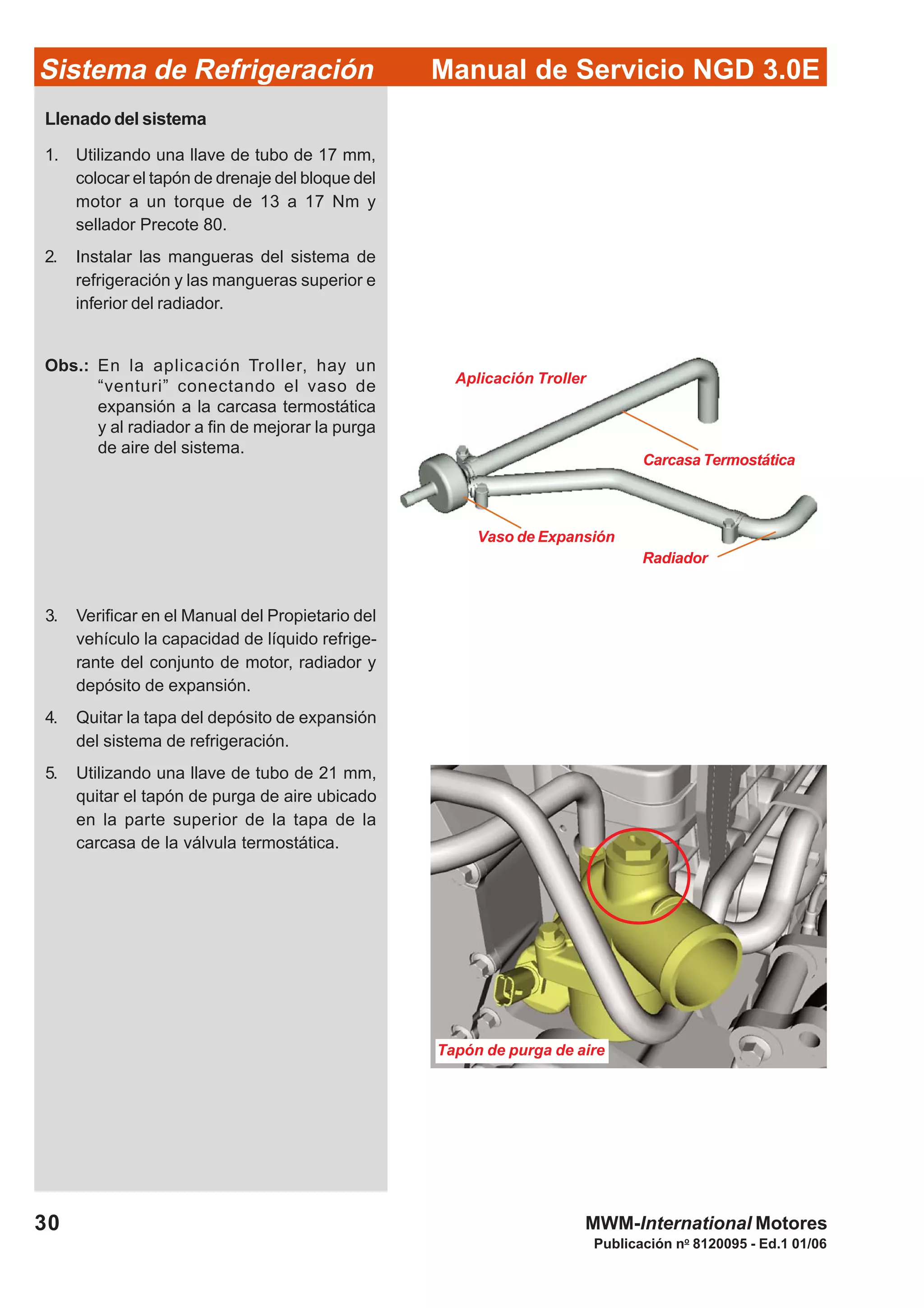 Publicación no
8120095 - Ed.1 01/06
30
Manual de Servicio NGD 3.0ESistema de Refrigeración
MWM-International Motores
Tapón de purga de aire
Llenado del sistema
1. Utilizando una llave de tubo de 17 mm,
colocar el tapón de drenaje del bloque del
motor a un torque de 13 a 17 Nm y
sellador Precote 80.
2. Instalar las mangueras del sistema de
refrigeración y las mangueras superior e
inferior del radiador.
Obs.: En la aplicación Troller, hay un
“venturi” conectando el vaso de
expansión a la carcasa termostática
y al radiador a fin de mejorar la purga
de aire del sistema.
3. Verificar en el Manual del Propietario del
vehículo la capacidad de líquido refrige-
rante del conjunto de motor, radiador y
depósito de expansión.
4. Quitar la tapa del depósito de expansión
del sistema de refrigeración.
5. Utilizando una llave de tubo de 21 mm,
quitar el tapón de purga de aire ubicado
en la parte superior de la tapa de la
carcasa de la válvula termostática.
Aplicación Troller
Vaso de Expansión
Carcasa Termostática
Radiador
 