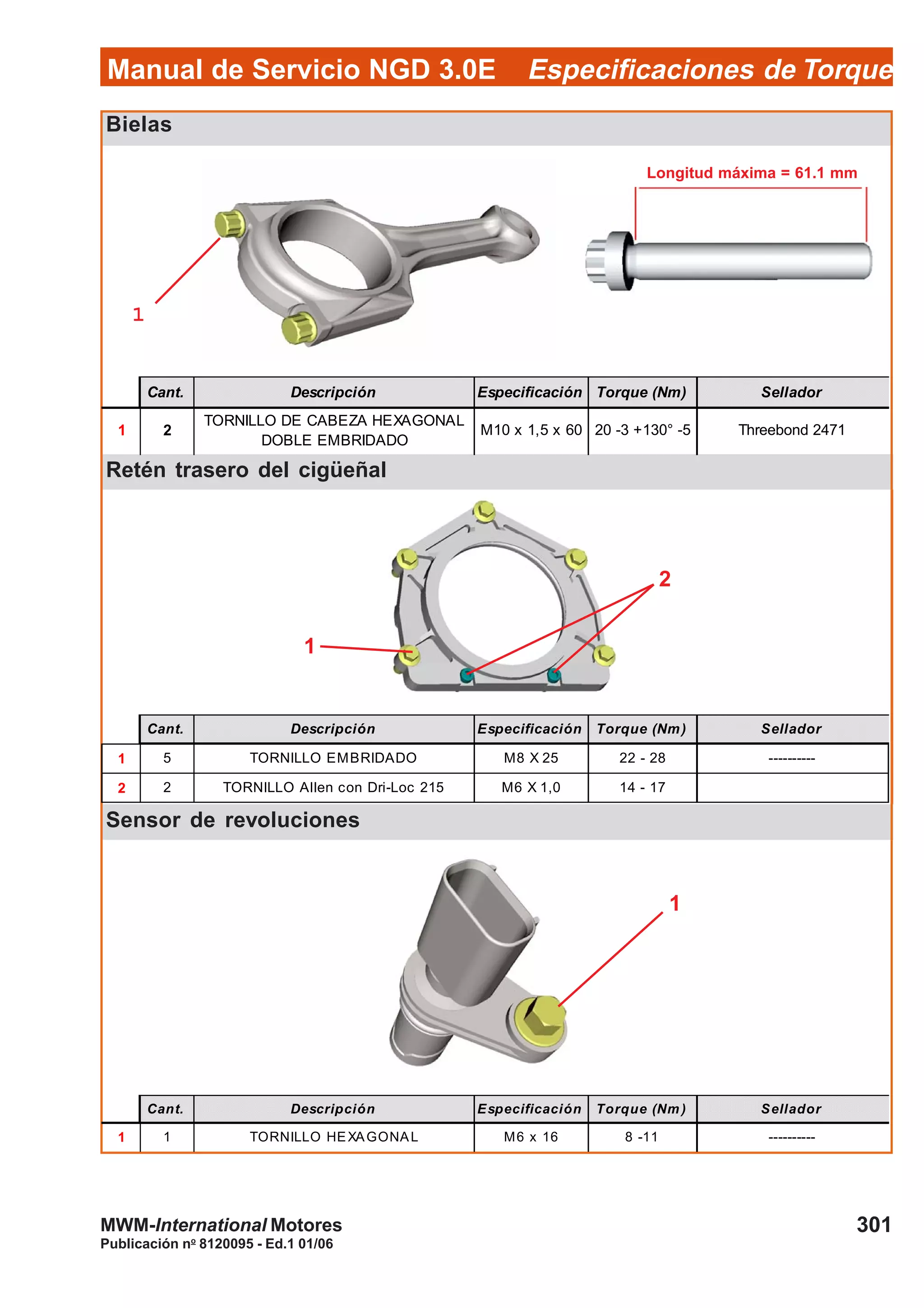Manual de Servicio NGD 3.0E Especificaciones de Torque
301
Publicación no
8120095 - Ed.1 01/06
MWM-International Motores
Bielas
Retén trasero del cigüeñal
Sensor de revoluciones
Cant. Descripción Especificación Torque (Nm) Sellador
1 2
TORNILLO DE CABEZA HEXAGONAL
DOBLE EMBRIDADO
M10 x 1,5 x 60 20 -3 +130° -5 Threebond 2471
Cant. Descripción Especificación Torque (Nm) Sellador
1 5 TORNILLO EMBRIDADO M8 X 25 22 - 28 ----------
2 2 TORNILLO Allen con Dri-Loc 215 M6 X 1,0 14 - 17
Cant. Descripción Especificación Torque (Nm ) Sellador
1 1 TORNILLO HEXAGONAL M6 x 16 8 -11 ----------
11111
1
Longitud máxima = 61.1 mm
2
1
 
