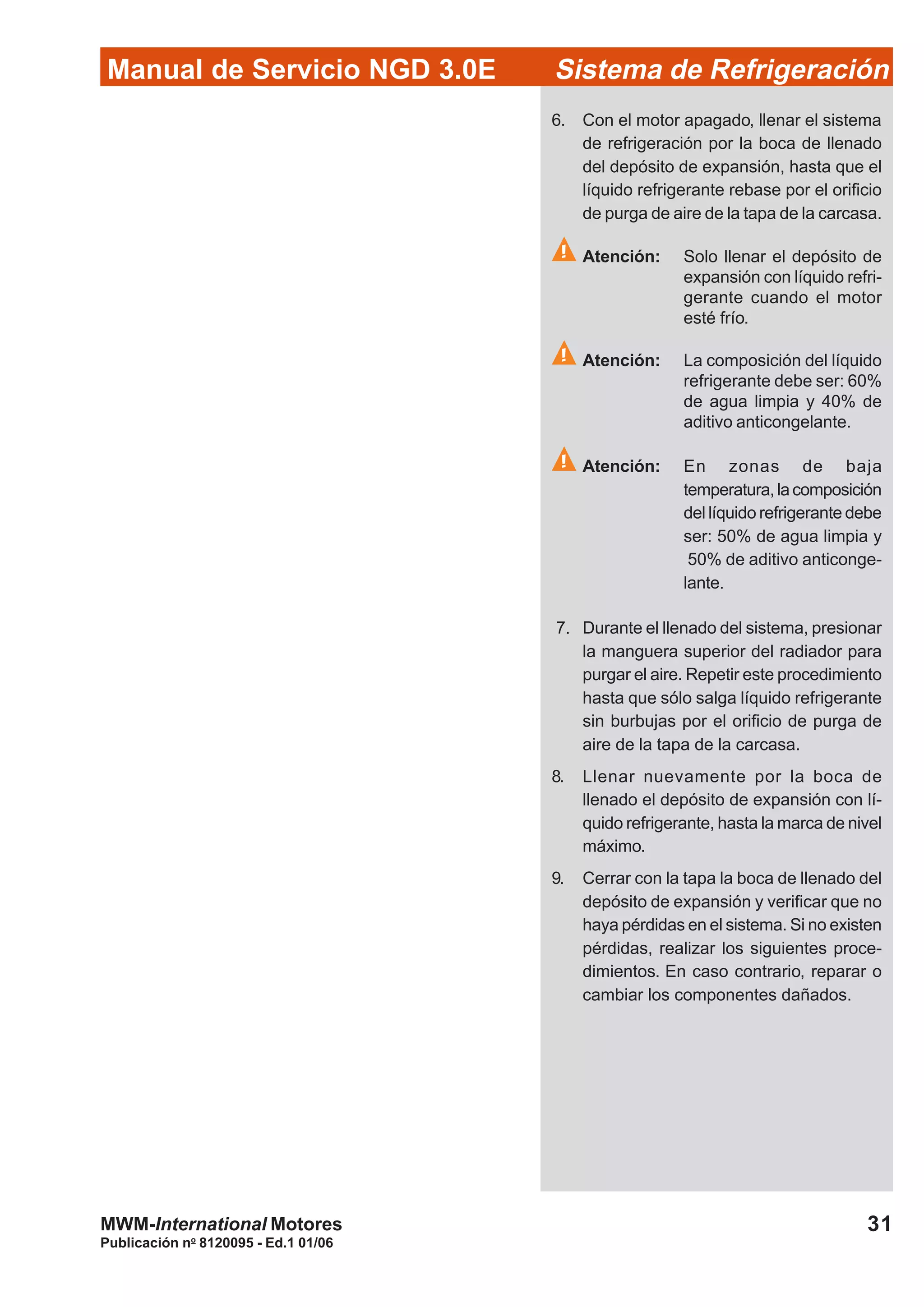 Publicación no
8120095 - Ed.1 01/06
31
Manual de Servicio NGD 3.0E Sistema de Refrigeración
MWM-International Motores
6. Con el motor apagado, llenar el sistema
de refrigeración por la boca de llenado
del depósito de expansión, hasta que el
líquido refrigerante rebase por el orificio
de purga de aire de la tapa de la carcasa.
Atención: Solo llenar el depósito de
expansión con líquido refri-
gerante cuando el motor
esté frío.
Atención: La composición del líquido
refrigerante debe ser: 60%
de agua limpia y 40% de
aditivo anticongelante.
Atención: En zonas de baja
temperatura,lacomposición
del líquido refrigerante debe
ser: 50% de agua limpia y
50% de aditivo anticonge-
lante.
7. Durante el llenado del sistema, presionar
la manguera superior del radiador para
purgar el aire. Repetir este procedimiento
hasta que sólo salga líquido refrigerante
sin burbujas por el orificio de purga de
aire de la tapa de la carcasa.
8. Llenar nuevamente por la boca de
llenado el depósito de expansión con lí-
quido refrigerante, hasta la marca de nivel
máximo.
9. Cerrar con la tapa la boca de llenado del
depósito de expansión y verificar que no
haya pérdidas en el sistema. Si no existen
pérdidas, realizar los siguientes proce-
dimientos. En caso contrario, reparar o
cambiar los componentes dañados.
 