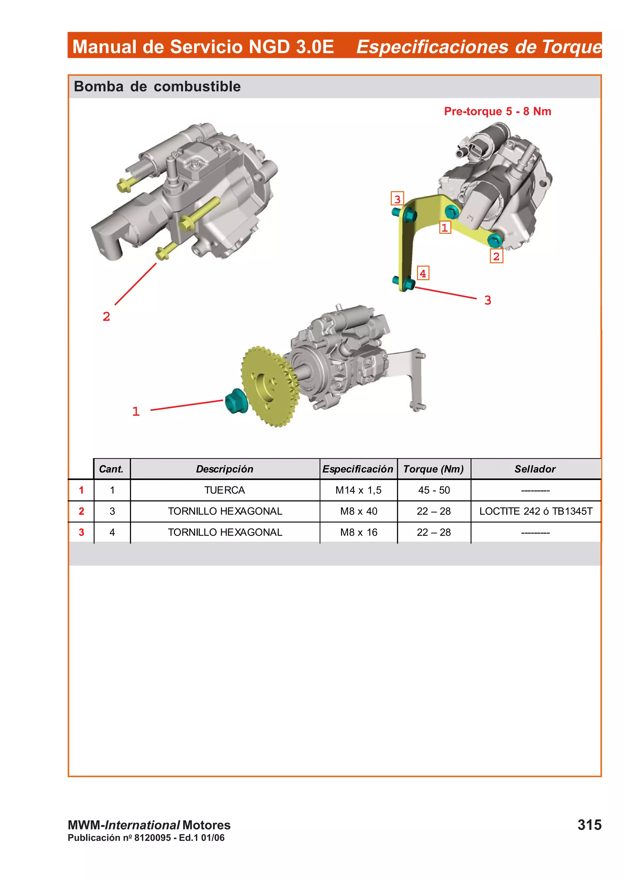 Manual de Servicio NGD 3.0E Especificaciones de Torque
315
Publicación no
8120095 - Ed.1 01/06
MWM-International Motores
Bomba de combustible
Cant. Descripción Especificación Torque (Nm) Sellador
1 1 TUERCA M14 x 1,5 45 - 50 ---------
2 3 TORNILLO HEXAGONAL M8 x 40 22 – 28 LOCTITE 242 ó TB1345T
3 4 TORNILLO HEXAGONAL M8 x 16 22 – 28 ---------
22222
11111
33333
44444
11111
33333
22222
Pre-torque 5 - 8 Nm
 