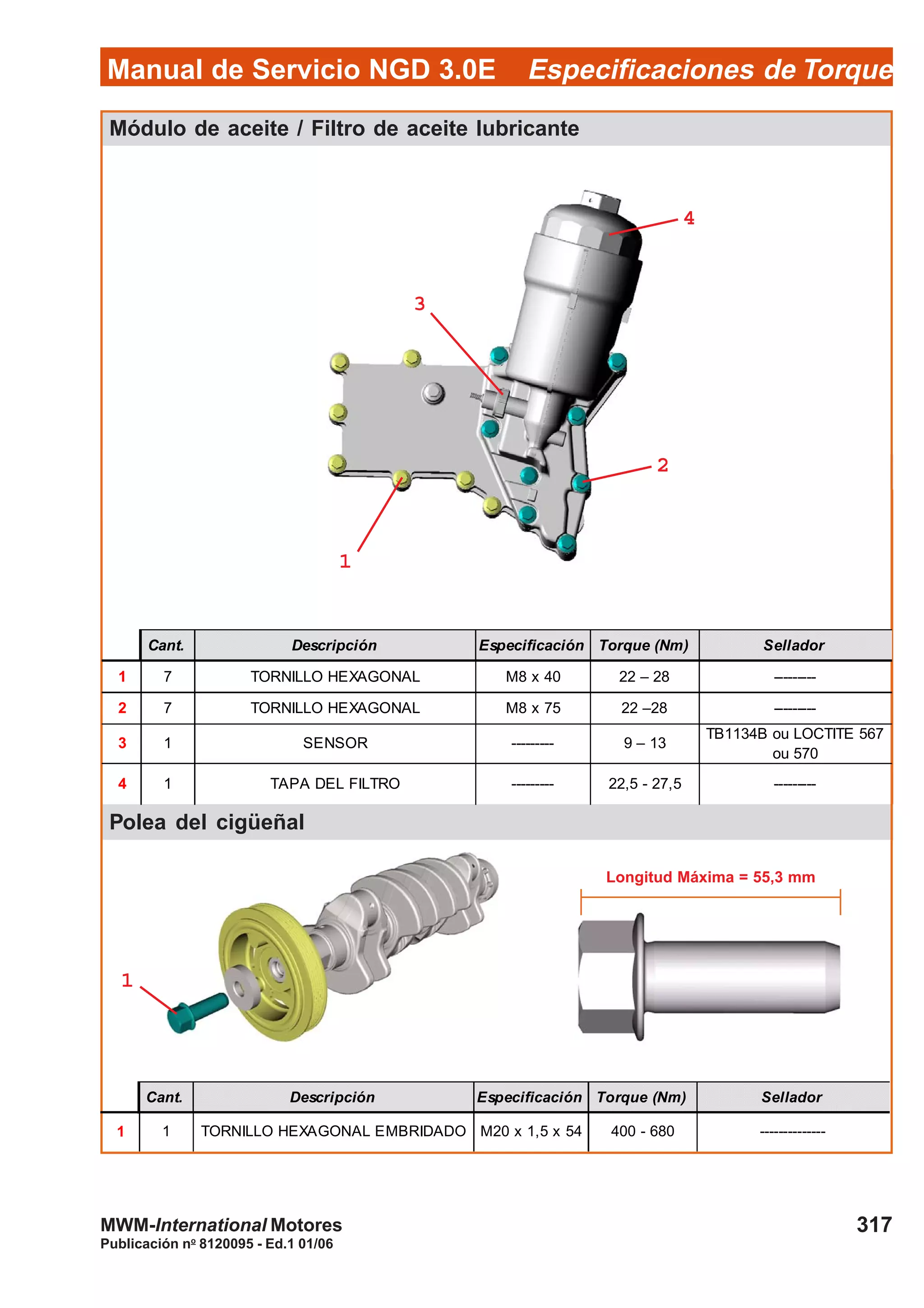 Manual de Servicio NGD 3.0E Especificaciones de Torque
317
Publicación no
8120095 - Ed.1 01/06
MWM-International Motores
Módulo de aceite / Filtro de aceite lubricante
Polea del cigüeñal
Cant. Descripción Especificación Torque (Nm) Sellador
1 1 TORNILLO HEXAGONAL EMBRIDADO M20 x 1,5 x 54 400 - 680 --------------
11111
33333
11111
22222
Longitud Máxima = 55,3 mm
Cant. Descripción Especificación Torque (Nm) Sellador
1 7 TORNILLO HEXAGONAL M8 x 40 22 – 28 ---------
2 7 TORNILLO HEXAGONAL M8 x 75 22 –28 ---------
3 1 SENSOR --------- 9 – 13
TB1134B ou LOCTITE 567
ou 570
4 1 TAPA DEL FILTRO --------- 22,5 - 27,5 ---------
44444
 