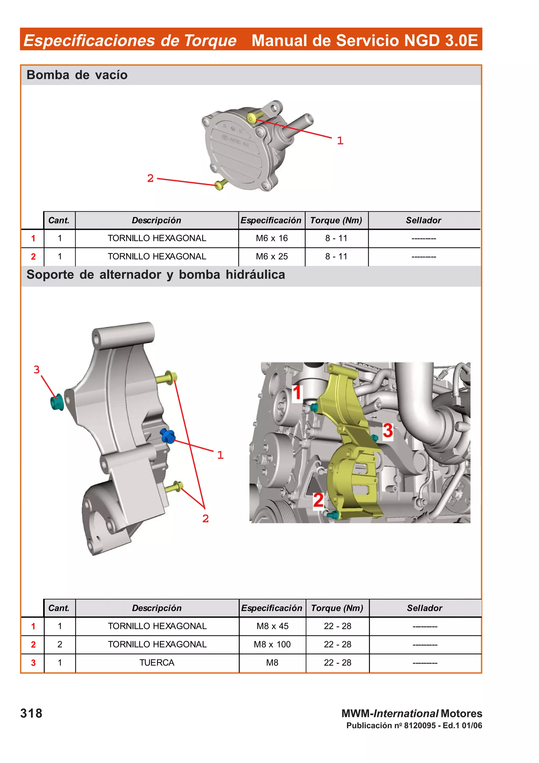 Manual de Servicio NGD 3.0EEspecificaciones de Torque
318
Publicación no
8120095 - Ed.1 01/06
MWM-International Motores
Bomba de vacío
Soporte de alternador y bomba hidráulica
Cant. Descripción Especificación Torque (Nm) Sellador
1 1 TORNILLO HEXAGONAL M6 x 16 8 - 11 ---------
2 1 TORNILLO HEXAGONAL M6 x 25 8 - 11 ---------
Cant. Descripción Especificación Torque (Nm) Sellador
1 1 TORNILLO HEXAGONAL M8 x 45 22 - 28 ---------
2 2 TORNILLO HEXAGONAL M8 x 100 22 - 28 ---------
3 1 TUERCA M8 22 - 28 ---------
22222
11111
33333
11111
22222
 