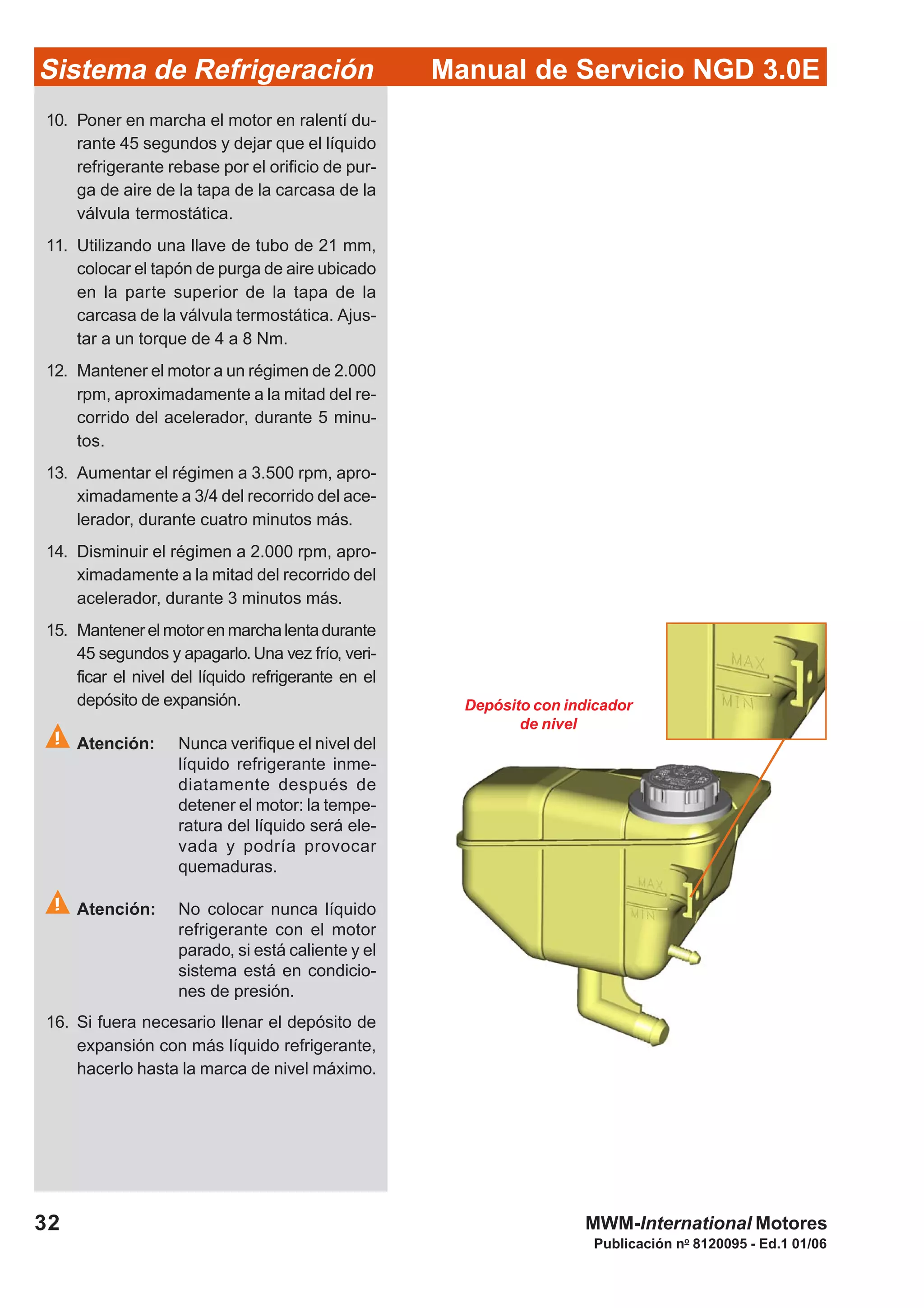 Publicación no
8120095 - Ed.1 01/06
32
Manual de Servicio NGD 3.0ESistema de Refrigeración
MWM-International Motores
Depósito con indicador
de nivel
10. Poner en marcha el motor en ralentí du-
rante 45 segundos y dejar que el líquido
refrigerante rebase por el orificio de pur-
ga de aire de la tapa de la carcasa de la
válvula termostática.
11. Utilizando una llave de tubo de 21 mm,
colocar el tapón de purga de aire ubicado
en la parte superior de la tapa de la
carcasa de la válvula termostática. Ajus-
tar a un torque de 4 a 8 Nm.
12. Mantener el motor a un régimen de 2.000
rpm, aproximadamente a la mitad del re-
corrido del acelerador, durante 5 minu-
tos.
13. Aumentar el régimen a 3.500 rpm, apro-
ximadamente a 3/4 del recorrido del ace-
lerador, durante cuatro minutos más.
14. Disminuir el régimen a 2.000 rpm, apro-
ximadamente a la mitad del recorrido del
acelerador, durante 3 minutos más.
15. Mantenerelmotorenmarchalentadurante
45 segundos y apagarlo.Una vez frío, veri-
ficar el nivel del líquido refrigerante en el
depósito de expansión.
Atención: Nunca verifique el nivel del
líquido refrigerante inme-
diatamente después de
detener el motor: la tempe-
ratura del líquido será ele-
vada y podría provocar
quemaduras.
Atención: No colocar nunca líquido
refrigerante con el motor
parado, si está caliente y el
sistema está en condicio-
nes de presión.
16. Si fuera necesario llenar el depósito de
expansión con más líquido refrigerante,
hacerlo hasta la marca de nivel máximo.
 