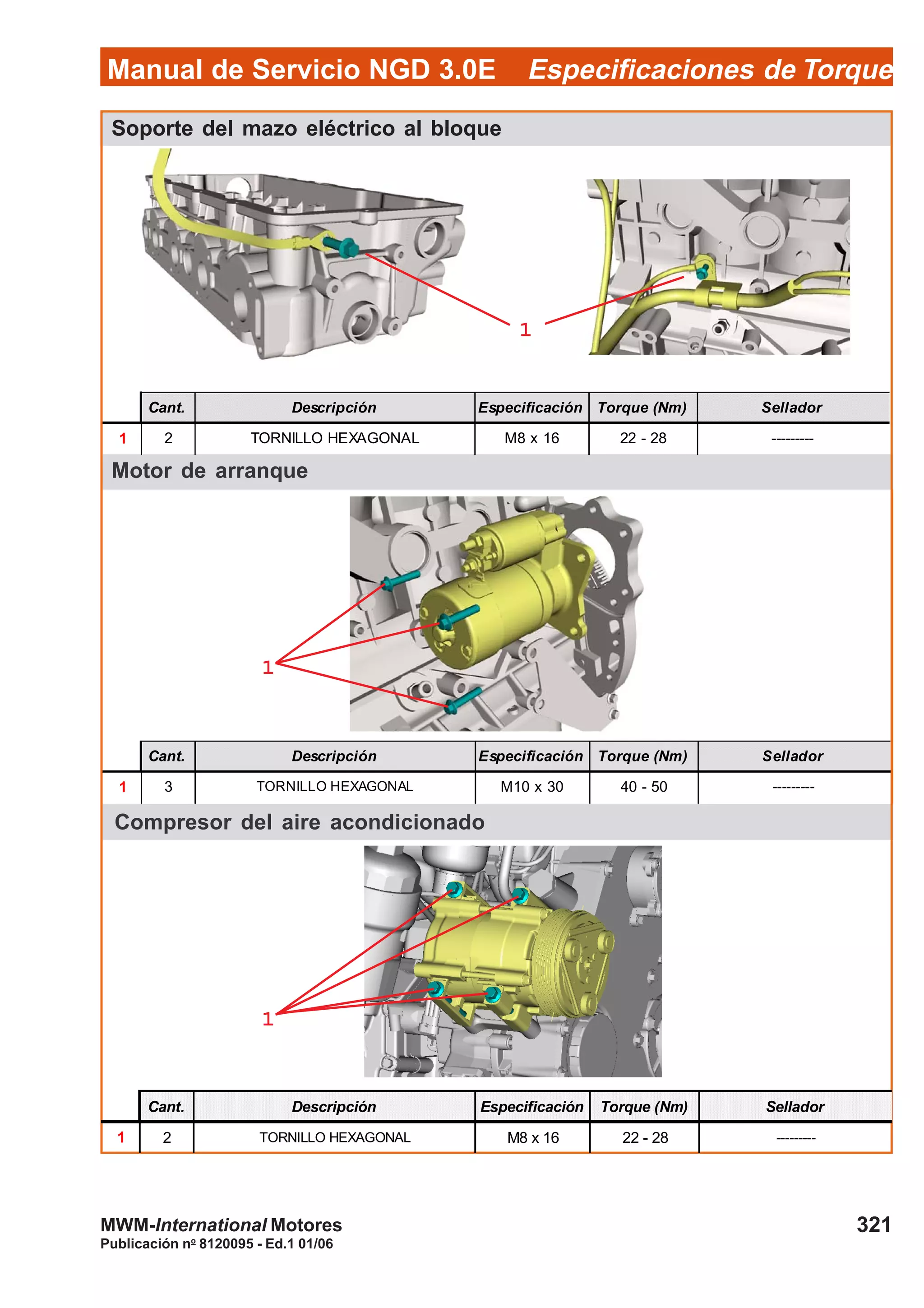 Manual de Servicio NGD 3.0E Especificaciones de Torque
321
Publicación no
8120095 - Ed.1 01/06
MWM-International Motores
Soporte del mazo eléctrico al bloque
Cant. Descripción Especificación Torque (Nm) Sellador
1 2 TORNILLO HEXAGONAL M8 x 16 22 - 28 ---------
11111
Motor de arranque
11111
Cant. Descripción Especificación Torque (Nm) Sellador
1 3 TORNILLO HEXAGONAL M10 x 30 40 - 50 ---------
Compresor del aire acondicionado
11111
Cant. Descripción Especificación Torque (Nm) Sellador
1 2 TORNILLO HEXAGONAL M8 x 16 22 - 28 ---------
 